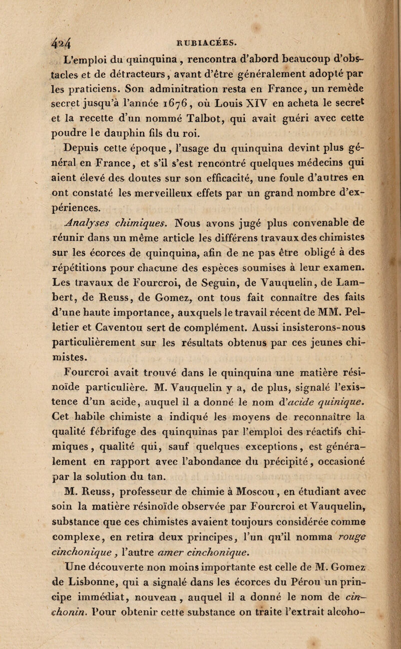 L’emploi du quinquina , rencontra d’abord beaucoup d’obs¬ tacles et de détracteurs, avant d’être généralement adopté par les praticiens. Son adminitration resta en France, un remède secret jusqu’à l’année 1676, où Louis XIV en acheta le secret et la recette d’un nommé Talbot, qui avait guéri avec cette poudre le dauphin fils du roi. Depuis cette époque, l’usage du quinquina devint plus gé¬ néral en France, et s’il s’est rencontré quelques médecins qui aient élevé des doutes sur son efficacité, une foule d’autres en ont constaté les merveilleux effets par un grand nombre d’ex¬ périences. Analyses chimiques. Nous avons jugé plus convenable de réunir dans un même article les différens travaux des chimistes sur les écorces de quinquina, afin de ne pas être obligé à des répétitions pour chacune des espèces soumises à leur examen. Les travaux de Fourcroi, de Seguin, de Vauquelin, de Lam¬ bert, de Reuss, de Gomez, ont tous fait connaître des faits d’une haute importance, auxquels le travail récent de MM. Pel¬ letier et Caventou sert de complément. Aussi insisterons-nous particulièrement sur les résultats obtenus par ces jeunes chi¬ mistes. Fourcroi avait trouvé dans le quinquina une matière rési- noïde particulière. M. Vauquelin y a, de plus, signalé l’exis¬ tence d’un acide, auquel il a donné le nom acide quinique. Cet habile chimiste a indiqué les moyens de reconnaître la qualité fébrifuge des quinquinas par l’emploi des réactifs chi¬ miques , qualité qui, sauf quelques exceptions, est généra¬ lement en rapport avec l’abondance du précipité, occasioné par la solution du tan. M. Reuss, professeur de chimie à Moscou , en étudiant avec soin la matière résinoïde observée par Fourcroi et Vauquelin, substance que ces chimistes avaient toujours considérée comme complexe, en retira deux principes, l’un qu’il nomma rouge cinchonique, l’autre amer cinchonique. Une découverte non moins importante est celle de M. Gomez de Lisbonne, qui a signalé dans les écorces du Pérou un prin¬ cipe immédiat, nouveau, auquel il a donné le nom de cin- chonin. Pour obtenir cette substance on traite l’extrait alcoho-