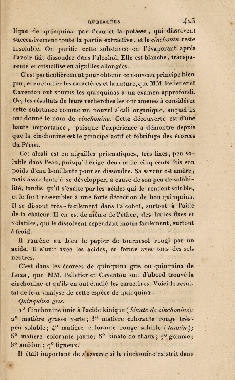 lique de quinquina par l’eau et la potasse , qui dissolvent successivement toute la partie extractive, et le cinchonin reste insoluble. On purifie cette substance en l’évaporant après l’avoir fait dissoudre dans l’alcohol. Elle est blancbe, transpa¬ rente et cristallise en aiguilles allongées. C’est particulièrement pour obtenir ce nouveau principe bien pur, et en étudier les caractères et la na ture, que MM. Pelletier et Caventou ont soumis les quinquinas à un examen approfondi. Or, les résultats de leurs recberches les ont amenés à considérer cette substance comme un nouvel alcali organique, auquel ils ont donné le nom de cinchonine. Cette découverte est d’une haute importance , puisque l’expérience a démontré depuis que la cinchonine est le principe actif et fébrifuge des écorces du Pérou. Cet alcali est en aiguilles prismatiques, très-fines, peu so¬ luble dans l’eau, puisqu’il exige deux mille cinq cents fois son poids d’eau bouillante pour se dissoudre. Sa saveur est amère, mais assez lente à se développer, à cause de son peu de solubi¬ lité, tandis qu’il s’exalte par les acides qui le rendent soluble, et le font ressembler à une forte décoction de bon quinquina. Il se dissout très - facilement dans l’alcohol, surtout à l’aide de la chaleur. Il en est de même de l’éther, des huiles fixes et volatiles, qui le dissolvent cependant moins facilement, surtout à froid. Il ramène au bleu le papier de tournesol rougi par un acide. Il s’unit avec les acides, et forme avec tous des sels neutres. C’est dans les écorces de quinquina gris ou quinquina de Loxa, que MM. Pelletier et Caventou ont d’abord trouvé la cinchonine et qu’ils en ont étudié les caractères. Voici le résul¬ tat de leur analyse de cette espèce de quinquina .* Quinquina gris. I® Cinchonine unie à l’acide kinique ( hinate de cinchonine'); matière grasse verte; 3® matière colorante rouge très- peu soluble; 4^ matière colorante rouge soluble [tannin'); 5® matière colorante jaune; 6^ kinate de chaux; 7*^ gomme; 8® amidon ; 9® ligneux. Il était important de s’assurer si la cinchonine existait dans