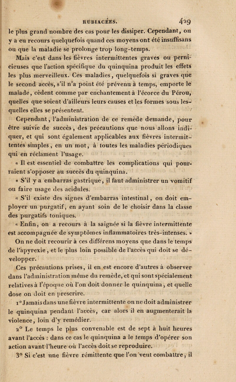 le plus grand nombre des cas pour les dissiper. Cependant, on y a eu recours quelquefois quand ces moyens ont été insuffisans ou que la maladie se prolonge trop long-temps. Mais c’est dans leS fièvres intermittentes graves ou perni¬ cieuses que l’action spécifique du quinquina produit les effets les plus merveilleux. Ces maladies, quelquefois si graves que le second accès, s’il n’a point été prévenu à temps, emporte le malade, cèdent comme par enchantement à l’écorce du Pérou, quelles que soient d’ailleurs leurs causes elles formes sous les¬ quelles elles se présentent. Cependant, l’administration de ce remède demande, pour être suivie de succès, des précautions que nous allons indi¬ quer, et qui sont également applicables aux fièvres intermit¬ tentes simples , en un mot, à toutes les maladies périodiques qui en réclament l’usage. , « Il est essentiel de combattre les complications qui pour¬ raient s’opposer au succès du quinquina. « S’il y a embarras gastrique, il faut administrer un vomitif ou faire usage des acidulés. « S’il existe des signes d’embarras intestinal, on doit em¬ ployer un purgatif, en ayant soin de le choisir dans la classe des purgatifs toniques. « Enfin, on a recours à la saignée si la fièvre intermittente est accompagnée de symptômes inflammatoires très-intenses. » On ne doit recourir à ces différens moyens que dans le temps de l’apyrexie , et le plus loin possible de l’accès qui doit se dé¬ velopper. Ces précautions prises, il en est encore d’autres à observer dans l’administration même du remède, et qui sont spécialement relatives à l’époque où l’on doit donner le quinquina, et quelle dose on doit en prescrire. i^Jamais dans une fièvre intermittente on ne doit administrer le quinquina pendant l’accès, car alors il en augmenterait la violence, loin d’y remédier. 2*^ Le temps le plus convenable est de sept à huit heures avant l’accès : dans ce cas le quinquina a le temps d’opérer son action avant l’heure où l’accès doit se reproduire. 3® Si c’est une fièvre rémittente que l’on‘veut combattre, il