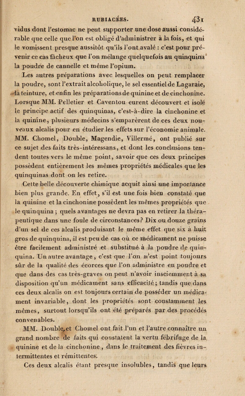 vidus dont l’estomac ne peut supporter une dose aussi considé¬ rable que celle que l’on est obligé d’administrer à la fois, et qui le vomissent presque aussitôt qu’ils l’ont.avalé : c’est pour pré¬ venir ce cas fâcheux que l’on mélange quelquefois au quinquina* la poudre de cannelle et même l’opium. Les autres préparations avec lesquelles on peut remplacer la poudre, sont l’extrait alcoholique, le sel essentiel de Lagaraie, la teinture, et enfin les préparations de quinine et de cinchonine. Lorsque MM. Pelletier et Caventou eurent découvert et isolé le principe actif des quinquinas, c’est-à-dire la cinchonine et la quinine , plusieurs médecins s’emparèrent de ces deux nou¬ veaux alcalis pour en étudier les effets sur l’économie animale. MM. Chomel, Double, Magendie, Villermé, ont publié sur ce sujet des faits très-intéressans, et dont les conclusions ten¬ dent toutes vers le même point, savoir que ces deux principes possèdent entièrement les mêmes propriétés médicales que les quinquinas dont on les retire. Cette belle découverte chimique acquit ainsi une importance bien plus grande. En effet, s’il est une fois bien constaté que la quinine et la cinchonine possèdent les mêmes propriétés que le quinquina ; quels avantages ne devra pas en retirer la théra¬ peutique dans une foule de circonstances? Dix ou douze grains d’un sel de ces alcalis produisant le même effet que six à huit gros de quinquina, il est peu de cas où ce médicament ne puisse être facilement administré ^et substitué à la poudre de quin¬ quina. Un autre avantage, c’est que l’on n’est point toujours sur de la qualité des écorces que l’on administre en poudre et que dans des cas très-graves on peut n’avoir insciemment à sa disposition qu’un médicament sans efficacité ; tandis que dans ces deux alcalis on est toujours certain de posséder un médica¬ ment invariable, dont les propriétés sont constamment les mêmes, surtout lorsqu’ils ont été préparés par des procédés convenables. MM. Double, et Chomel ont fait l’un et l’autre connaître un. grand nombre de faits qui constatent la vertu fébrifuge de la quinine et de la cinchonine , dans le traitement des fièvres in¬ termittentes et rémittentes. Ces deux alcalis étant presque insolubles, tandis que leurs