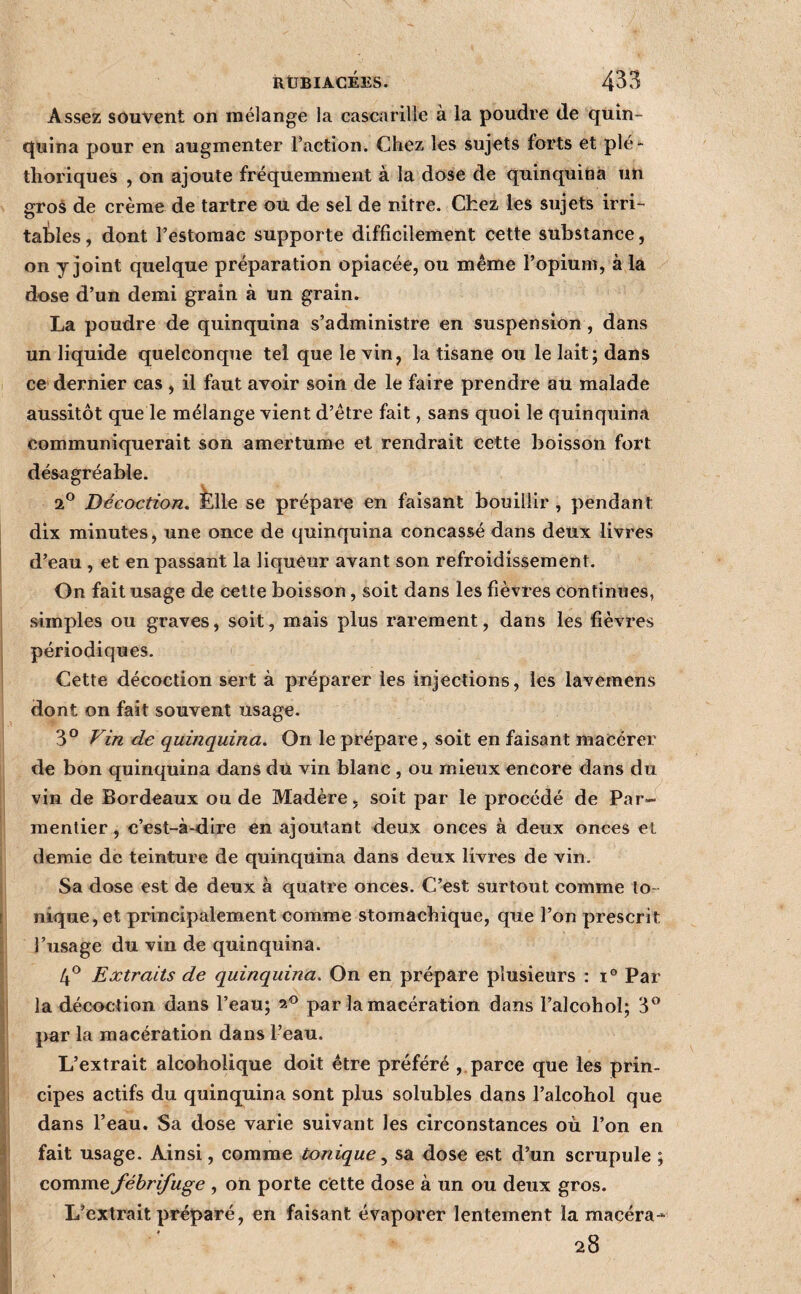 Assez souvent on mélange la cascarille à la poudre de quin- quina pour en augmenter Faction. Chez les sujets forts et plé-* tlioriques , on ajoute fréquemment à la dose de quinquina un gros de crème de tartre ou de sel de nitre. Chez les sujets irri¬ tables , dont l’estomac supporte difficilement cette substance, on y joint quelque préparation opiacée, ou même l’opium, à la dose d’un demi grain à un grain. La poudre de quinquina s’administre en suspension , dans un liquide quelconque tel que le vin, la tisane ou le lait; dans ce dernier cas , il faut avoir soin de le faire prendre ati malade aussitôt que le mélange vient d’être fait, sans quoi le quinquina communiquerait son amertume et rendrait cette boisson fort désagréable. Décoction, felle se prépare en faisant bouillir, pendant dix minutes, une once de quinquina concassé dans deux livres d’eau , et en passant la liqueur avant son refroidissement. On fait usage de cette boisson, soit dans les fièvres continues, simples ou graves, soit, mais plus rarement, dans les fièvres périodiques. Cette décoction sert à préparer les injections, les lavemens dont on fait souvent usage. 3° Vin de quinquina. On le prépare, soit en faisant macérer de bon quinquina dans du vin blanc , ou mieux encore dans du vin de Bordeaux ou de Madère, soit par le procédé de Par-^ mentier, c’est-à-dire en ajoutant deux onces à deux onces et demie de teinture de quinquina dans deux livres de vin. Sa dose est de deux à quatre onces. C’est surtout comme Io¬ nique, et principalement comme stomachique, que l’on prescrit l’usage du vin de quinquina. 4^ Extraits de quinquina. On en prépare plusieurs : i® Par la décoction dans l’eau; 2® par la macération dans l’alcohoî; 3® par la macération dans l’eau. L’extrait alcoholique doit être préféré ,. parce que les prin¬ cipes actifs du quinquina sont plus solubles dans l’alcohol que dans l’eau. Sa dose varie suivant les circonstances où l’on en fait usage. Ainsi, comme tonique y sa dose est d’un scrupule ; comme fébrifuge , on porte cette dose à un ou deux gros. L’extrait préparé, en faisant évaporer lentement la macéra- 28