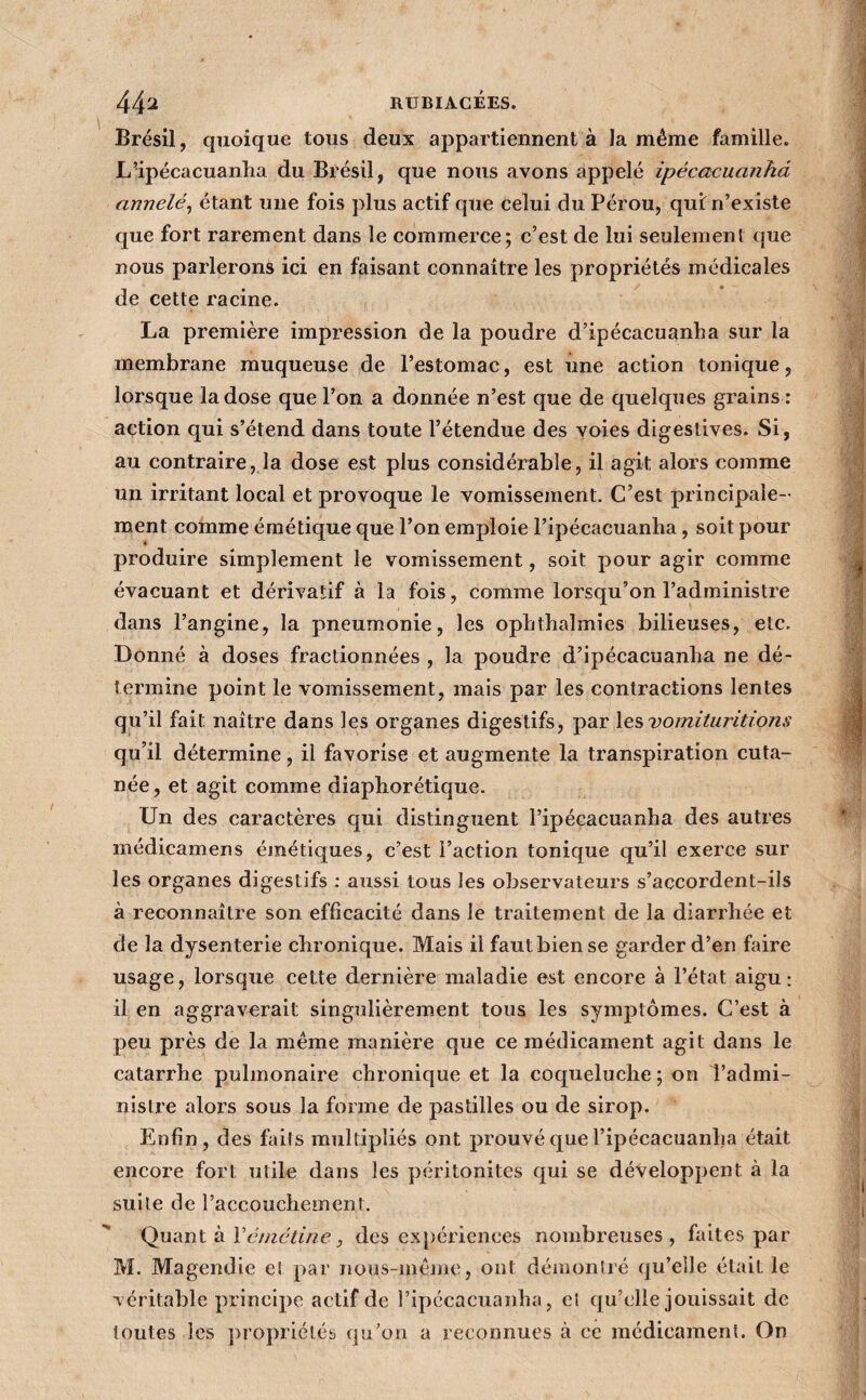 4- 44^^ RUBIACÉES. ' Brésil, quoique tous deux appartiennent à la même famille. ; L'ipécacuanlia du Brésil, que nous avons appelé ipécacuanhd j annelé^ étant une fois plus actif que celui du Pérou, qui: n’existe ] que fort rarement dans le commerce; c’est de lui seulement que 4 nous parlerons ici en faisant connaître les propriétés médicales j de cette racine. La première impression de la poudre d’ipécacuanha sur la membrane muqueuse de l’estomac, est une action tonique, | lorsque la dose que l’on a donnée n’est que de quelques grains : j action qui s’étend dans toute l’étendue des voies digestives. Si, J au contraire, la dose est plus considérable, il agit alors comme i un irritant local et provoque le vomissement. C’est principale- i ment comme émétique que l’on emploie l’ipécacuanha, soit pour • produire simplement le vomissement, soit pour agir comme évacuant et dérivatif à la fois, comme lorsqu’on l’administre j dans l’angine, la pneumonie, les opbtbalmies bilieuses, etc. 1 Donné à doses fractionnées , la poudre d’ipécacuanha ne dé- :! termine point le vomissement, mais par les contractions lentes | qu’il fait naître dans les organes digestifs, par les voinituntio/i,? % qu’il détermine, il favorise et augmente la transpiration cuta- née, et agit comme diaphorétique. Un des caractères qui distinguent l’ipécacuanha des autres * médicamens émétiques, c’est l’action tonique qu’il exerce sur les organes digestifs : aiissi tous les observateurs s’accordent-ils à reconnaître son efficacité dans le traitement de la diarrhée et de la dysenterie chronique. Mais il faut bien se garder d’en faire usage, lorsque cette dernière maladie est encore à l’état aigu: il en aggraverait singulièrement tous les symptômes. C’est à peu près de la même manière que ce médicament agit dans le catarrhe pulmonaire chronique et la coqueluche ; on l’admi¬ nistre alors sous la forme de pastilles ou de sirop. Enfin, des fails multipliés ont prouvé que l’ipécacuanha était encore fort utile dans les péritonites qui se développent à la suite de l’accouchement. j Quant à Xémétine, des expériences nombreuses, faites par M. Magendie el par nous-même, ont démontré qu’elle était le véritable principe actif de Tipécacuanha, cl qu’elle jouissait de toutes les propriétés qu’on a reconnues à ce médicament. On