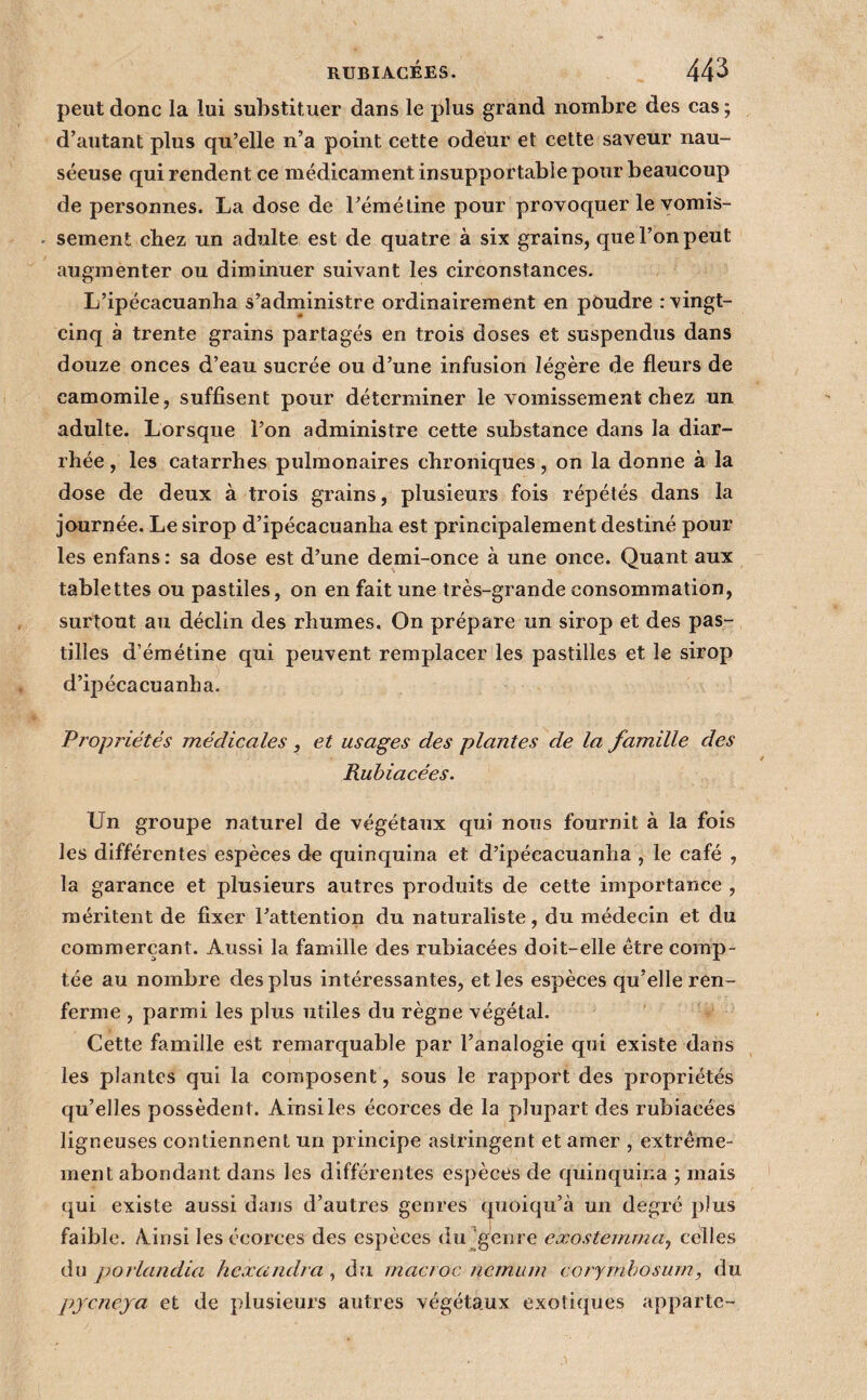 peut donc la lui substituer dans le plus grand nombre des cas ; d’autant plus qu’elle n’a point cette odeur et cette saveur nau¬ séeuse qui rendent ce médicament insupportable pour beaucoup de personnes. La dose de l’émétine pour provoquer le vomis- . sement chez un adulte est de quatre à six grains, que l’on peut augmenter ou diminuer suivant les circonstances. L’ipécacuanha s’administre ordinairement en poudre : vingt- cinq à trente grains partagés en trois doses et suspendus dans douze onces d’eau sucrée ou d’une infusion légère de fleurs de camomile, suffisent pour déterminer le vomissement chez un adulte. Lorsque l’on administre cette substance dans la diar¬ rhée , les catarrhes pulmonaires chroniques, on la donne à la dose de deux à trois grains, plusieurs fois répétés dans la journée. Le sirop d’ipécacuanha est principalement destiné pour les enfans : sa dose est d’une demi-once à une once. Quant aux tablettes ou pastiles, on en fait une très-grande consommation, surtout au déclin des rhumes. On prépare un sirop et des pas¬ tilles d’émétine qui peuvent remplacer les pastilles et le sirop d’ipécacuanha. Propriétés médicales, et usages des plantes de la famille des Rubiacées. Un groupe naturel de végétaux qui nous fournit à la fois les différentes espèces de quinquina et d’ipécacuanha , le café , la garance et plusieurs autres produits de cette importance , méritent de fixer l’attention du naturaliste, du médecin et du commerçant. Aussi la famille des rubiacées doit-elle être comp¬ tée au nombre des plus intéressantes, et les espèces qu’elle ren¬ ferme , parmi les plus utiles du règne végétal. Cette famille est remarquable par l’analogie qui existe dans les plantes qui la composent, sous le rapport des propriétés qu’elles possèdent. Ainsi les écorces de la plupart des rubiacées ligneuses contiennent un principe astringent et amer , extrême¬ ment abondant dans les différentes espèces de quinquir.a ; mais qui existe aussi dans d’autres genres quoiqu’à un degré plus faible. Ainsi les écorces des espèces du'genre exostemma^ celles du porlandia hexandra, du macroc iiernum coryinhosum, du pjcncja et de plusieurs autres végétaux exotiques apparte-