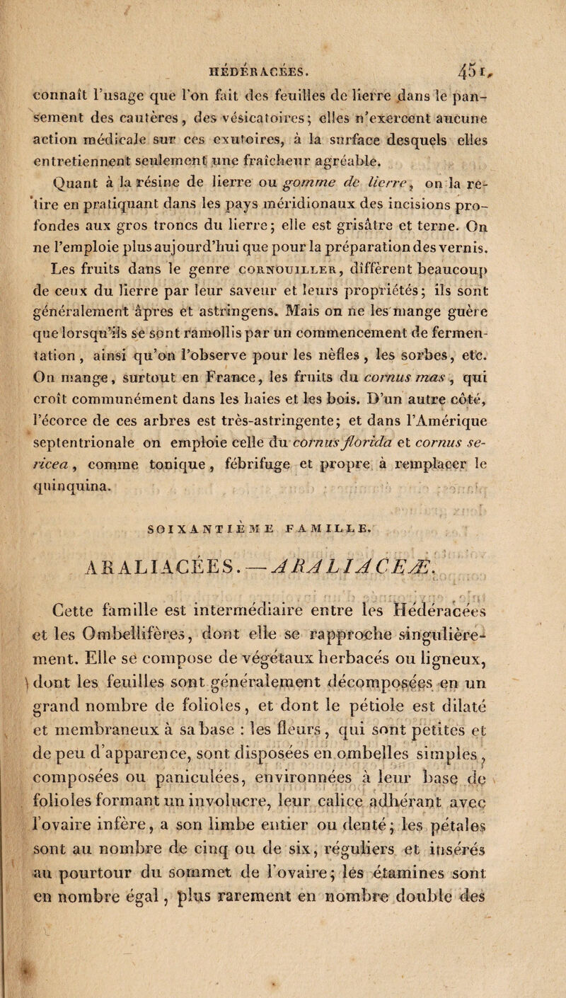 HÉdÉr AGEES. 45 connaît l’usage que Ion fait des feuilles de lierre dans le pan¬ sement des cautères, des vésicatoires; elles n’exercent aucune action médicale sur ces exutoires, à la surface desquels elles entretiennent seulement une fraîcheur agréable. Quant à la résine de lierre ou gomme de lierre, on la re¬ tire en pratiquant dans les pays méridionaux des incisions pro¬ fondes aux gros troncs du lierre; elle est grisâtre et terne. On ne l’emploie plus aujourd’hui que pour la préparation des vernis. Les fruits dans le genre cornouiller, diffèrent beaucoup de ceux du lierre par leur saveur et leurs propriétés; ils sont généralement âpres et astringens. Mais on ne les mange guère que lorsqu’ils se sont ramollis par un commencement de fermen¬ tation , ainsi qu’on l’observe pour les nèfles , les sorbes, etc. On mange, surtout en France, les fruits du cornus mas, qui croît communément dans les haies et les bois. D’un autre côté, l’écorce de ces arbres est très-astringente; et dans l’Amérique septentrionale on emploie celle du cornus florzda et cornus sé¬ riera , comme tonique , fébrifuge et propre à remplacer le quinquina. SOIXANTIÈME FAMILLE. AKALIACÉES. —■ A RJ LIA C EÆ. ’ v 1 • . *■* ' < * ' - ' • 1 r\ f * ’ * ~r » ? fv r\ ■ r j '! Cette famille est intermédiaire entre les Hédéracées et les Omhellifères, dont elle se rapproche singulière¬ ment. Elle se compose de végétaux herbacés ou ligneux, } dont les feuilles sont généralement décomposées en un grand nombre de folioles, et dont le pétiole est dilaté et membraneux à sa base : les fleurs, qui sont petites et de peu d’apparence, sont disposées en ombelles simples , composées ou paniculées, environnées à leur base de folioles formant un involuere, leur calice adhérant avec l’ovaire infère, a son limbe entier ou denté; les pétales sont au nombre de cinq ou de six, réguliers et insérés au pourtour du sommet de l’ovaire; lés étamines sont en nombre égal, J)lus rarement en nombre double des