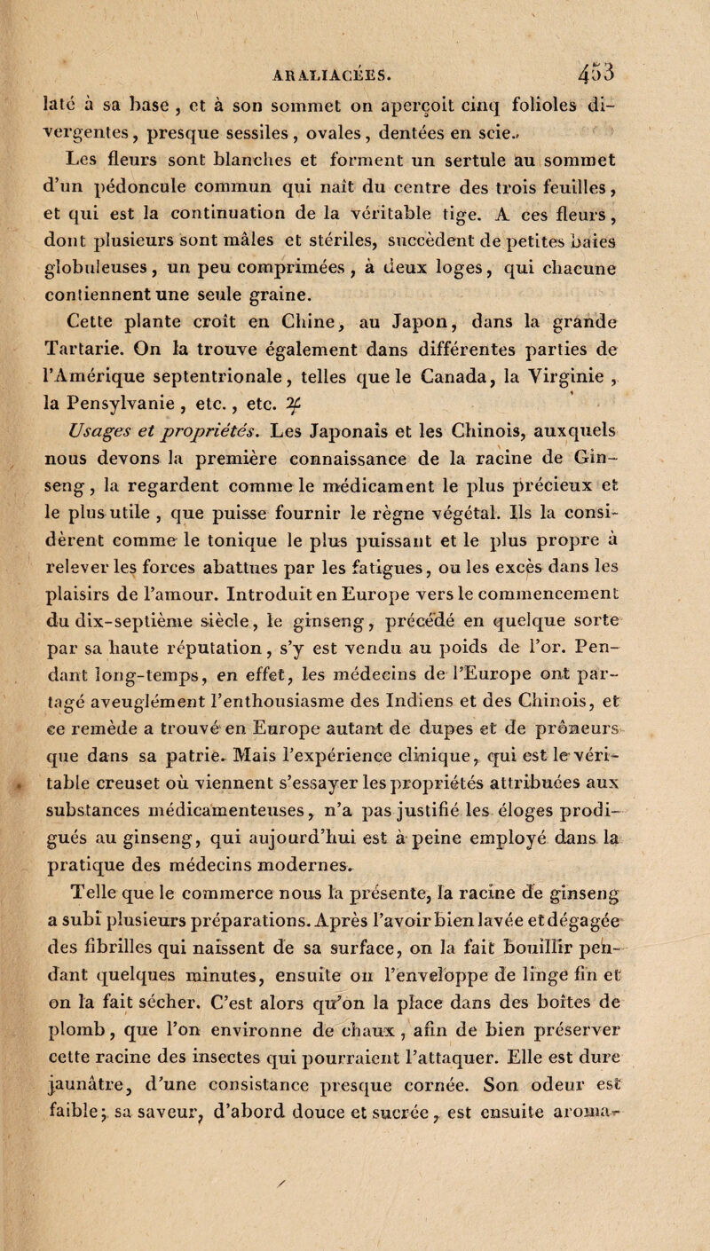 ARALIACÉES. 4^3 latc à sa base , et à son sommet on aperçoit cinq folioles di¬ vergentes , presque sessiles, ovales, dentées en scie.» Les fleurs sont blanches et forment un sertule au sommet d’un pédoncule commun qui naît du centre des trois feuilles, et qui est la continuation de la véritable tige. A ces fleurs, dont plusieurs sont mâles et stériles, succèdent de petites baies globuleuses, un peu comprimées , à deux loges, qui chacune contiennent une seule graine. Cette plante croît en Chine, au Japon, dans la grande Tartarie. On la trouve également dans différentes parties de l’Amérique septentrionale, telles que le Canada, la Virginie , la Pensylvanie , etc., etc. Usages et propriétés. Les Japonais et les Chinois, auxquels nous devons la première connaissance de la racine de Gin- seng, la regardent comme le médicament le plus précieux et le plus utile , que puisse fournir le règne végétal. Ils la consi¬ dèrent comme le tonique le plus puissant et le plus propre à relever les forces abattues par les fatigues, ou les excès dans les plaisirs de l’amour. Introduit en Europe vers le commencement du dix-septième siècle, le ginseng, précédé en quelque sorte par sa haute réputation, s’y est vendu au poids de l’or. Pen¬ dant long-temps, en effet, les médecins de l’Europe ont par¬ tagé aveuglément l’enthousiasme des Indiens et des Chinois, et ce remède a trouvé en Europe autant de dupes et de preneurs que dans sa patrie. Mais l’expérience clinique, qui est le véri¬ table creuset où viennent s’essayer les propriétés attribuées aux substances médicamenteuses, n’a pas justifié les éloges prodi¬ gués au ginseng, qui aujourd’hui est à peine employé dans la pratique des médecins modernes. Telle que le commerce nous la présente, la racine de ginseng a subi plusieurs préparations. Après l’avoir bien lavée et dégagée des fibrilles qui naissent de sa surface, on la fait bouillir pen¬ dant quelques minutes, ensuite on l’enveloppe de linge fin et on la fait sécher. C’est alors qu’on la place dans des boîtes de plomb, que l’on environne de chaux, afin de bien préserver cette racine des insectes qui pourraient l’attaquer. Elle est dure jaunâtre, d’une consistance presque cornée. Son odeur est faible\ sa saveur, d’abord douce et sucrée, est ensuite aroma^