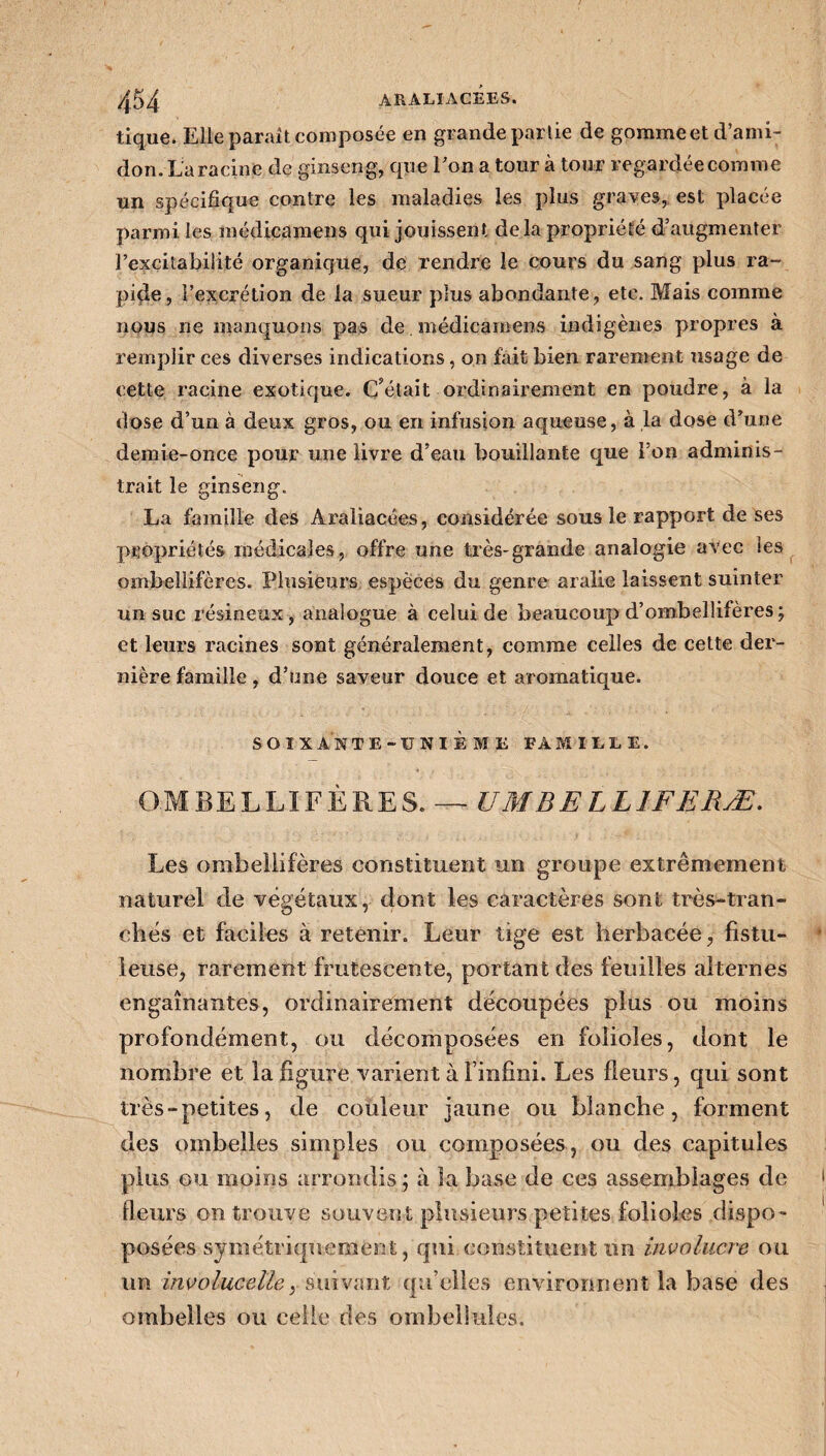 tique. Elle parait composée en grande partie de gommeet d’ami¬ don. La racine de ginseng, que l’on a tour à tour regardée comme un spécifique contre les maladies les plus graves, est placée parmi les médicamens qui jouissent delà propriété d’augmenter l’excitabilité organique, de rendre le cours du sang plus ra¬ pide, l’excrétion de la sueur plus abondante, etc. Mais comme nous ne manquons pas de médicamens indigènes propres à remplir ces diverses indications, on fait bien rarement usage de cette racine exotique. C’était ordinairement en poudre, à la dose d’un à deux gros, ou en infusion aqueuse, à la dose d’une demie-once pour une livre d’eau bouillante que l’on adminis¬ trait le ginseng. La famille des Âraliacées, considérée sous le rapport de ses propriétés médicales, offre une très-grande analogie avec les ombellifères. Plusieurs espèces du genre aralie laissent suinter un suc résineux, analogue à celui de beaucoup d’ombelîifères; et leurs racines sont généralement, comme celles de cette der¬ nière famille, d’une saveur douce et aromatique. SOIXANTE-ÜNIÈME VA MILLE. OMBELLIFÈRES. — UM B E LL IF E MÆ. Les ombellifères constituent un groupe extrêmement naturel de végétaux, dont les caractères sont très-tran¬ chés et faciles à retenir. Leur tige est herbacée, fistu- ieuse, rarement frutescente, portant des feuilles alternes engainantes, ordinairement découpées plus ou moins profondément, ou décomposées en folioles, dont le nombre et la figure varient à Finfini. Les fleurs, qui sont très-petites, de couleur jaune ou blanche, forment des ombelles simples ou composées , ou des capitules plus ou moins arrondis; à la base de ces assemblages de fleurs on trouve souvent plusieurs petites folioles dispo- posées symétriquement, qui constituent un involucre ou un involucelle, suivant qu elles environnent la base des ombelles ou celle des ombellules.