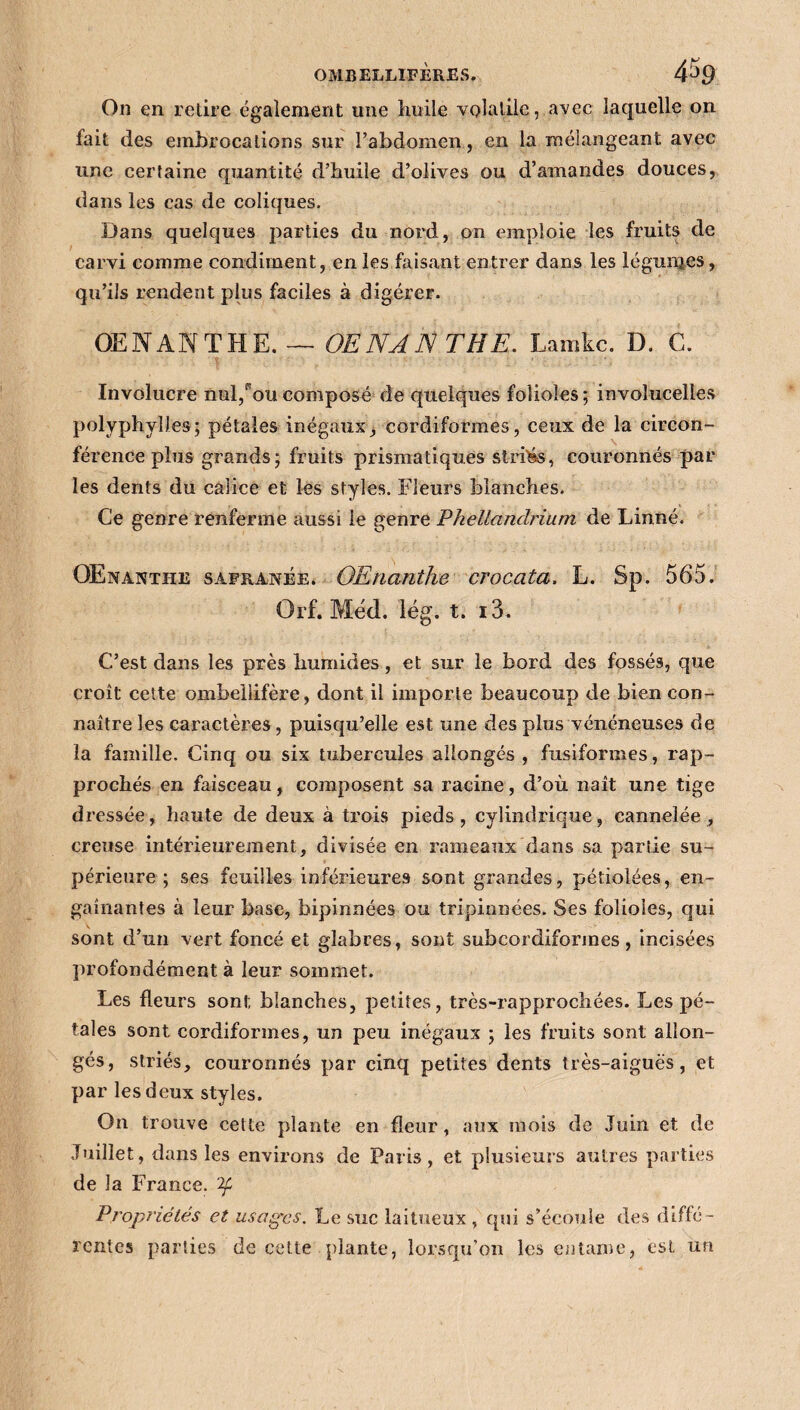 On en retire également une huile volatile, avec laquelle on fait des embrocations sur l’abdomen, en la mélangeant avec une certaine quantité d’huile d’olives ou d’amandes douces, dans les cas de coliques. Dans quelques parties du nord, on emploie les fruits de carvi comme condiment, en les faisant entrer dans les légumes, qu’ils rendent plus faciles à digérer. OE N AN THE. — OENAN THE. Lamkc. D. G. Involucre nul/ou composé de quelques folioles ; involucelies polyphylles; pétales inégaux, cordiformes, ceux de la circon¬ férence plus grands; fruits prismatiques strias, couronnés par les dents du calice et les styles. Fleurs blanches. Ce genre renferme aussi le genre Phellanclrium de Linné. OEnantiie safranée. OEnanthe crocata. L. Sp. 565. Orf. Méd. lég. t. i3. C’est dans les près humides, et sur le bord des fossés, que croît cette ombeilifère, dont il importe beaucoup de bien con¬ naître les caractères , puisqu’elle est une des plus vénéneuses de la famille. Cinq ou six tubercules allongés, fusiformes, rap¬ prochés en faisceau, composent sa racine, d’où naît une tige dressée, haute de deux à trois pieds, cylindrique, cannelée, creuse intérieurement, divisée en rameaux dans sa partie su¬ périeure ; ses feuilles inférieures sont grandes, pétiolées, en¬ gainantes à leur base, bipinnées ou tripinnées. Ses folioles, qui sont d’un vert foncé et glabres, sont subcordiformes, incisées profondément à leur sommet. Les fleurs sont blanches, petites, très-rapprochées. Les pé¬ tales sont cordiformes, un peu inégaux ; les fruits sont allon¬ gés, striés, couronnés par cinq petites dents très-aiguës, et par les deux styles. On trouve cette plante en fleur, aux mois de Juin et de Juillet, dans les environs de Paris, et plusieurs autres parties de la France, 'if Propriétés et usages. Le suc laitueux, qui s’écoule des diffé¬ rentes parties de cette plante, lorsqu’on les entame, est un