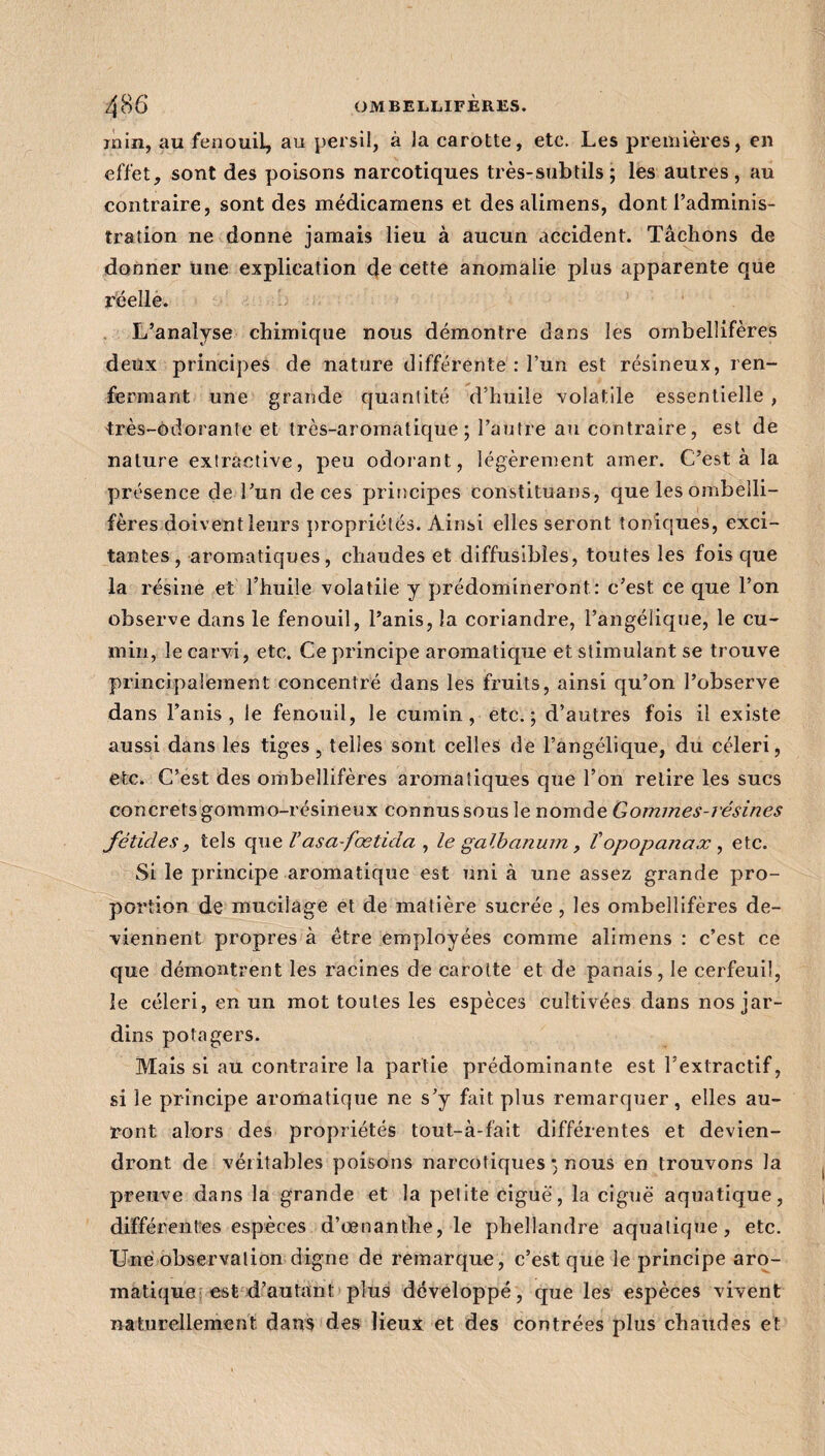 inin, au fenouil, au persil, à la carotte, etc. Les premières, en effet, sont des poisons narcotiques très-subtils; les autres, au contraire, sont des médicamens et des alimens, dont l’adminis¬ tration ne donne jamais lieu à aucun accident. Tâchons de donner une explication de cette anomalie plus apparente que réelle. L’analyse chimique nous démontre dans les ombellifères deux principes de nature différente : l’un est résineux, ren¬ fermant une grande quantité d’huile volatile essentielle , -très-ô dorante et très-aromatique; l’autre au contraire, est de nature extractive, peu odorant, légèrement amer. C’est à la présence de l’un de ces principes constituans, que les ombelli¬ fères doivent leurs propriétés. Ainsi elles seront toniques, exci¬ tantes , aromatiques, chaudes et diffusibles, toutes les fois que la résine et l’huile volatile y prédomineront: c’est ce que l’on observe dans le fenouil, l’anis, la coriandre, l’angélique, le cu¬ min, le carvi, etc. Ce principe aromatique et stimulant se trouve principalement concentré dans les fruits, ainsi qu’on l’observe dans l’anis , le fenouil, le cumin, etc.; d’autres fois il existe aussi dans les tiges, telles sont celles de l’angélique, du céleri, etc. C’est des ombellifères aromatiques que l’on relire les sucs concrets gommo-résineux connus sous le nomde Gommes-résines fétides, tels que /’asa-fœtida , le galbanum , Topopanax , etc. Si le principe aromatique est uni à une assez grande pro¬ portion de mucilage et de matière sucrée , les ombellifères de¬ viennent propres à être employées comme alimens : c’est ce que démontrent les racines de carotte et de panais, le cerfeuil, le céleri , en un mot toutes les espèces cultivées dans nos jar¬ dins potagers. Mais si au contraire la partie prédominante est l’extractif, si le principe aromatique ne s’y fait plus remarquer, elles au¬ ront alors des propriétés tout-à-fait différentes et devien¬ dront de véritables poisons narcotiques ; nous en trouvons la preuve dans la grande et la petite ciguë, la ciguë aquatique, différentes espèces d’œnanthe, le phellandre aquatique, etc. Une observation digne de remarque, c’est que le principe aro¬ matique est d’autant plus développé, que les espèces vivent naturellement dans des lieux et des contrées plus chaudes et