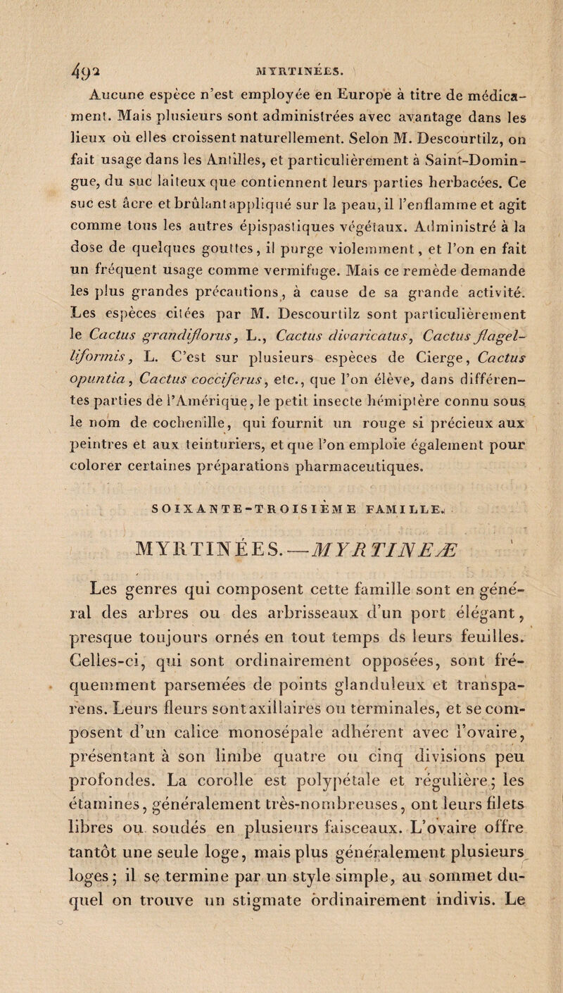 4 ()2 MYRTINÉES. Aucune espèce n’est employée en Europe à titre de médica¬ ment. Mais plusieurs sont administrées avec avantage dans les lieux où elles croissent naturellement. Selon M. Descourtilz, on fait usage dans les Aniilles, et particulièrement à Saint-Domin¬ gue, du suc laiteux que contiennent leurs parties herbacées. Ce suc est âcre et brûlant appliqué sur la peau, il l’enflamme et agit comme tous les autres épispastiques végétaux. Administré à la dose de quelques gouttes, il purge violemment, et l’on en fait un fréquent usage comme vermifuge. Mais ce remède demande les plus grandes précautions, à cause de sa grande activité. Les espèces citées par M. Descourtilz sont particulièrement le Cactus grandiflorus, L., Cactus divaricatus, Cactus flagel- liformis, L. C’est sur plusieurs espèces de Cierge, Cactus opuntia, Cactus cocciferus, etc., que l’on élève, dans différen¬ tes parties de l’Amérique, le petit insecte hémiptère connu sous le nom de cochenille, qui fournit un rouge si précieux aux peintres et aux teinturiers, et que l’on emploie également pour colorer certaines préparations pharmaceutiques. SOIXANTE-TROISIÈME FAMILLE. MYRTINÉES.—MYR TI1YEÆ Les genres qui composent cette famille sont en géné- ral des arbres ou des arbrisseaux d’un port élégant , presque toujours ornés en tout temps ds leurs feuilles. Celles-ci, qui sont ordinairement opposées, sont fré¬ quemment parsemées de points glanduleux et transpa- rens. Leurs fleurs sont axillaires ou terminales, et se com¬ posent d’un calice monosépale adhérent avec l’ovaire, présentant à son limbe quatre ou cinq divisions peu profondes. La corolle est poîypétale et régulière; les étamines, généralement très-nombreuses, ont leurs filets libres ou soudés en plusieurs faisceaux. L’ovaire offre tantôt une seule loge, mais plus généralement plusieurs loges; il se termine par un style simple, au sommet du¬ quel on trouve un stigmate ordinairement indivis. Le