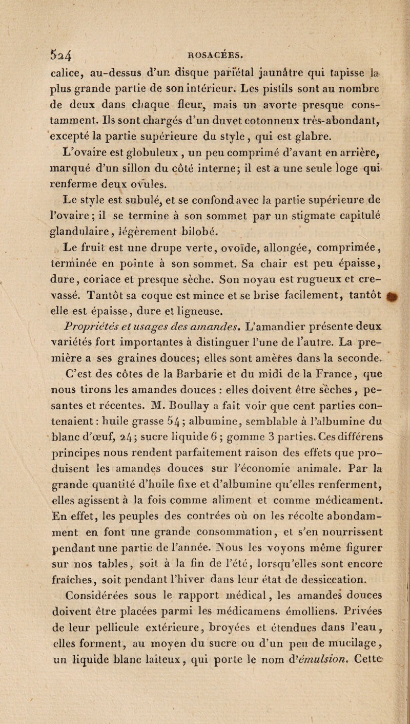 calice, au-dessus d’un disque pariétal jaunâtre qui tapisse la plus grande partie de son intérieur. Les pistils sont au nombre de deux dans chaque fleur, mais un avorte presque cons¬ tamment. Ils sont chargés d’un duvet cotonneux très-abondant, excepté la partie supérieure du style , qui est glabre. L’ovaire est globuleux , un peu comprimé d’avant en arrière, marqué d’un sillon du côté interne; il est a une seule loge qui renferme deux ovules. Le style est subulé, et se confond avec la partie supérieure de l’ovaire ; il se termine à son sommet par un stigmate capitulé glandulaire, légèrement bilobé. Le fruit est une drupe verte, ovoïde, allongée, comprimée, terminée en pointe à son sommet. Sa chair est peu épaisse, dure, coriace et presque sèche. Son noyau est rugueux et cre¬ vassé. Tantôt sa coque est mince et se brise facilement, tantôt ^ elle est épaisse, dure et ligneuse. Propriétés et usages des amandes. L’amandier présente deux variétés fort importantes à distinguer l’une de l’autre. La pre¬ mière a ses graines douces; elles sont amèfes dans la seconde. C’est des côtes de la Barbarie et du midi de la France, que nous tirons les amandes douces : elles doivent être sèches , pe¬ santes et récentes. M. Bouîlay a fait voir que cent parties con¬ tenaient : huile grasse 54; albumine, semblable à l’albumine du blanc d’œuf, 24; sucre liquide 6 ; gomme 3 parties. Cesdifférens principes nous rendent parfaitement raison des effets que pro¬ duisent les amandes douces sur l’économie animale. Par la grande quantité d’huile fixe et d’albumine qu’elles renferment, elles agissent à la fois comme aliment et comme médicament. En effet, les peuples des contrées où on les récolte abondam¬ ment en font une grande consommation, et s’en nourrissent pendant une partie de l’année. Nous les voyons même figurer sur nos tables, soit à la fin de l’été, lorsqu’elles sont encore fraîches, soit pendant l’hiver dans leur état de dessiccation. Considérées sous le rapport médical, les amandes douces doivent être placées parmi les médicamens émolliens. Privées de leur pellicule extérieure, broyées et étendues dans l’eau, elles forment, au moyen du sucre ou d’un peu de mucilage, un liquide blanc laiteux, qui porte le nom d'émulsion. Cette