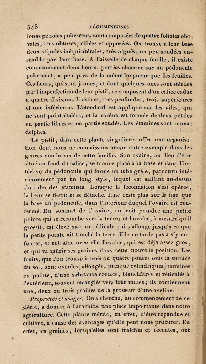 longs pétioles pubescens, sont composées de quatre folioles obo- vales, très-obtuses, ciliées et opposées. On trouve à leur base deux stipules inéquilatérales, très-aiguè's, un peu soudées en¬ semble par leur base. A l’aisselle de chaque feuille, il existe communément deux fleurs, portées chacune sur un pédoncule pubescent, à peu près de la même longueur que les feuilles. Ces fleurs, qui sont jaunes, et dont quelques-unes sont stériles par l’imperfection de leur pistil, se composent d’un calice caduc à quatre divisions linéaires, très-profondes, trois supérieures et une inférieure. L’étendard est appliqué sur les ailes, qui ne sont point étalées, et la carène est formée de deux pétales en partie libres et en partie soudés. Les étamines sont mona- delphes. Le pistil, dans cette plante singulière, offre une organisa¬ tion dont nous ne connaissons aucun autre exemple dans les genres nombreux de cette famille. Son ovaire, au lieu d’être situé au fond du calice, se trouve placé à la base et dans l’in¬ térieur du pédoncule qui forme un tube grêle, parcouru inté¬ rieurement par un long style, lequel est saillant au-dessus du tube des étamines. Lorsque la fécondation s’est opérée, la fleur se flétrit ,et se détache. Il ne reste plus sur la tige que la base du pédoncule, dans l’intérieur duquel l’ovaire est ren¬ fermé. Du sommet de l’ovaire, on voit poindre une petite pointe qui se recourbe vers la terre; et l’ovaire, à mesure qu’il grossit, est élevé sur un pédicule qui s’allonge jusqu’à ce que la petite pointe ait touché la terre. Elle ne tarde pas à s’y en¬ foncer, et entraîne avec elle l’ovaire, qui est déjà assez gros , et qui va mûrir ses graines dans cette nouvelle position. Les fruits, que l’on trouve à trois ou quatre pouces sous la surface du sol, sont ovoïdes, allongés , presque cylindriques, terminés en pointe, d’une substance coriace, blanchâtres et réticulés à l’extérieur, souvent étranglés vers leur milieu; ils contiennent une, deux ou trois graines de la grosseur d’une aveline. Propriétés et usages. On a cherché, au commencement de ce siècle, à donner à l’arachide une place importante dans notre agriculture. Cette plante mérite, en effet, d’être répandue et cultivée, à cause des avantages qu’elle peut nous procurer. En effet, les graines, lorsqu’elles sont fraîches et récentes, ont