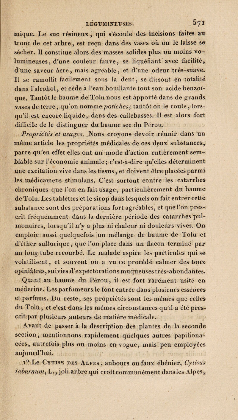 5yi mique. Le suc résineux, qui s’écoule des incisions faites au tronc de cet arbre, est reçu dans des vases où on le laisse se sécher. Il constitue alors des masses solides plus ou moins vo¬ lumineuses, d’une couleur fauve, se liquéfiant avec facilité, d’une saveur âcre, mais agréable, et d’une odeur très-suave. Il se ramollit facilement sous la dent, se dissout en totalité dans l’alcohol, et cède à l’eau bouillante tout son acide benzoï¬ que. Tantôt le baume de Tolunous est apporté dans de grands vases de terre, qu’on nomme potiches; tantôt on le coule, lors¬ qu’il est encore liquide, dans des callebasses. Il est alors fort difficile de le distinguer du baume sec du Pérou. Propriétés et usages. Nous croyons devoir réunir dans un même article les propriétés médicales de ces deux substances, parce qu’en effet elles ont un mode d’action entièrement sem¬ blable sur l’économie animale ; c’est-à-dire qu’elles déterminent une excitation vive dans les tissus, et doivent être placées parmi les médicamens stimulans. C’est surtout contre les catarrhes chroniques que l’on en fait usage, particulièrement du baume de Tolu. Les tablettes et le sirop dans lesquels on fait entrer cette substance sont des préparations fort agréables, et que l’on pres¬ crit fréquemment dans la dernière période des catarrhes pul¬ monaires, lorsqu’il n’y a plus ni chaleur ni douleurs vives. On emploie aussi quelquefois un mélange de baume de Tolu et d’éther sulfurique, que l’on place dans un flacon terminé par un long tube recourbé. Le malade aspire les particules qui se volatilisent, et souvent on a vu ce procédé calmer des toux opiniâtres, suivies d’expectorations muqueuses très-abondantes. Quant au baume du Pérou, il est fort rarement usité en médecine. Les parfumeurs le font entrer dans plusieurs essences et parfums. Du reste, ses propriétés sont les mêmes que celles du Tolu, et c’est dans les mêmes circonstances qu’il a été pres¬ crit par plusieurs auteurs de matière médicale. Avant de passer à la description des plantes de la seconde section, mentionnons rapidement quelques autres papiliona- cées, autrefois plus ou moins en vogue, mais peu employées aujourd’hui. i° Le Cxtise des Alpes , aubours ou faux ébénier, Cytisus lahurnum, L., joli arbre qui croît communément dans les Alpes,