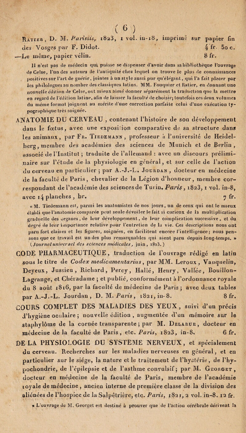 Ratie» , D. M. Parisiis, i8ü3, i vol. iu-i8, imprime sur papier fin des Vosges par F. Didot. 4 ^r- 5oc. -—Le même, papier vélin. 8 fr. II n’est pas «le médecin qui puisse se dispenser d’avoir dans sa bibliothèque l’ouvrage deCelse, l’un des auteurs de l’antiquité chez le«{uel on trouve le plus «le connaissances positives sur l’art de guérir, jointes à un style aussi pur qu’élégant, qui l’a fait placer par les philologues au nombre des classiques latins. MM. Fouquier et Ratier, en donnant uno nouvelle édition de Celse, ont mieux aimé donner séparément la traduction que la mettre en regard de l’édition latine, afin de laisser la faculté de choisir; toutefois ces deux volumes du même format joignent au mérite d’une correction parfaite celui d’une exécution ty¬ pographique très soignée. ANATOMIE DU CERVEAU , contenant l’histoire de son développement dans le fœtus, avec une exposition comparative de sa structure dans les animaux, par Fr. Tiedemann, professeur à l’université de Heidel¬ berg ÿ membre des académies des sciences de Munich et de Berlin, associé de l’Institut ; traduite de l’allemand : avec un discours prélimi¬ naire sur l’étude de la physiologie en général, et sur celle de l’action du cerveau en particulier ; par A.-J.-L, Jourdan , docteur en médecine de la faculté de Paris, chevalier de la Légion d’honneur, membre cor¬ respondant de l’académie des sciences de Turin. Paris, i8a3, i vol. in-8, avec i4 planches , br. rj fr. «M. Tiedemann est, parmi les anatomistes de nos jours, un de ceux qui ont. le mieux établi que l’anatomie comparée peut seule dévoiler le fait si curieux de la multiplication graduelle des organes , de leur développement, de leur complication successive, et du degré de leur importance relative pour l'entretien de la vie. Ces descriptions nous ont paru fort claiies et les figures, soignées, en facilitent encore l'intelligence; nous pen¬ sons que ce travail est un des plus remarquables qui aient paru depuis long-temps. » (Journaluniversel des sciences medicales, juin, 1823.) CODE PHARMACEUTIQUE, traduction de l’ouvrage rédigé en latin sous le titre de Codex meclicarnentarius, par MM. Leroux, Vauquelin, Deyeux, Jussieu, Richard, Percy, Halié, Henry, Vallée, Bouillon- Lagrange, et Chéradame ; et publié, conformément à l’ordonnance royale du 8 août 1816, par la faculté de médecine de Paris ; avec deux tables par A.-J.-L. Jourdan, D. M. Paris, 1821, in-8. Sfr. COURS COMPLET DES MALADIES DES YEUX, suivi d’un précis d’hygiène oculaire ; nouvelle édition , augmentée d’un mémoire sur le staphylôme de la cornée transparente ; par M. Delarue, docteur en médecine delà faculté de Paris, etc. Paris, 1828, in-8, 6 fr. DELA PHYSIOLOGIE DU SYSTÈME NERVEUX, et spécialement du cerveau. Recherches sur les maladies nerveuses en général, et en particulier sur le siège, la nature et le traitement de l’hystérie, de l’hy- pochondrie, de l’épilepsie et de l’asthme convulsif 5 par M. Georget , docteur en médecine de la faculté de Paris, membre de l’académie loyale de médecine , ancien interne de première classe de la division des aliénées de l’hospice de la Salpêtrière, etc. Paris, 1821, 2 vol. in-8. 12 fr. « L'ouvrage de M. Georget est destiné à prouver que de l’action cérébrale dérivent îa