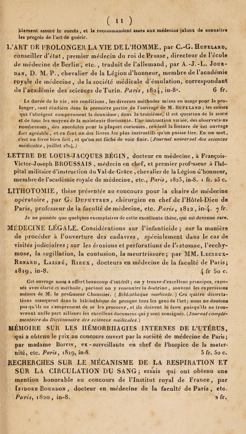 (  ) blement assuré le succès , et le recommandent assea aux médecius jaloux de connaître les progrès de l'art de guérir. L’ART DE PROLONGER LA VIE DE L’HOMME, par C.-G. Hufeland, conseiller d’état, premier médecin du roi de Prusse , directeur de l’école de médecine de Berlin , etc., traduit de l’allemand, par A.-J.-L. Jour¬ dan, D. M. P., chevalier de la Légion d’honneur, membre de l’académie royale de médecine , de la société médicale d’émulation, correspondant de l’académie des sciences de Turin. Paris , 1824, in-8°. 6 fr. La durée de la vie , ses conditions , les diverses méthodes mises en usage pour la pro¬ longer, sont étudiées dans la première partie de l’ouvrage de M. HUFEUAND ; les causes qui l’abrègent comprennent la deuxième; dans la troisième, il est question de la santé et de tous les moyens de la maintenir florissante. Une instruction vaiiée, des observations nombreuses, des anecdotes pour la plupart curieuses , rendent la lecture de cet ouvrage fort agréable , et en font un des livres les plus instructifs qu’on puisse lire. En un mot, c’est un livre bien fait, et qu’on est lâché de voir finir. ( Journal universel des sciences médicales , juillet 1824.) LETTRE DE LOUIS-JACQUES BÉGIN, docteur en médecine, à François- Viclor-Joseph BROUSSAIS , médecin en chef, el premier professeur à l’hô¬ pital militaire d’instruction du Val-de-Grâce , chevalier de la Légion ù’honnenr, membre de l’académie royale de médecine, etc., Paris , 1825, in-8. 1 fr. a5 c. LITHOTOMIE, thèse présentée au concours pour la chaire de médecine opératoire, par G. Dupuytren, chirurgien en chef de l’Hôtel-Dieu de Paris, professeur de la faculté de médecine, etc. Paris, 1812,in-q. 7 fr. Je ne possède que quelques exemplaires de cette excellente thèse, qui est devenue rare. MÉDECINE LÉGALE. Considérations sur l’infanticide; sur la manière de procéder à l’ouverture des cadavres , spécialement dans le cas de visites judiciaires ; sur les érosions et perforations de l’t stomac, l’ecchy¬ mose, la sugillation, la contusion, la meurtrissure ; par MM. Lecieux- Renard, Laisné, Rieux, docteurs en médecine de la faculté de Paris ; 1819, in-8. 4 If 5o c. Cal ouvrage nous a offert beaucoup d’intérêt; on y trouve d’excellens principes, expo¬ sés avec clarté et méthode , partout on y rencontre la doctrine , souvent les expressions mêmes de M. le professeur Chaussier. ( BibLolh'eque medicale. ) Ces quatre disserta¬ tions manquent dans la bibliothèque de presque tous les gens de l’art; nous ne doutons pas qu’ils ne s'empressent de se les procurer, et ils doiveut. le faire puisqu’ils ne trou¬ veront nulle part ailleurs les excellons documens qui y sont consignés. {Journal complé¬ mentaire du Dictionnaire des sciences médicales.) MÉMOIRE SUR LES HÉMORRHAGIES INTERNES DE L’UTÉRUS, qui a obtenu le prix au concours ouvert par la société de médecine de Paris; par madame Boivin, ex - surveillante en chef de l’hospice de la mater¬ nité, etc. Paris, 1819, in-8. 3 fr. 5o c. RECHERCHES SUR LE MÉCANISME DE LA RESPIRATION ET SUR LA CIRCULATION DU SANG; essais qui ont obtenu une mention honorable au concours de l’Institut royal de France, par Isidore Bourdon , docteur en médecine de la faculté de Paris , etc. Paris, 1820, in-8. 3 fr»