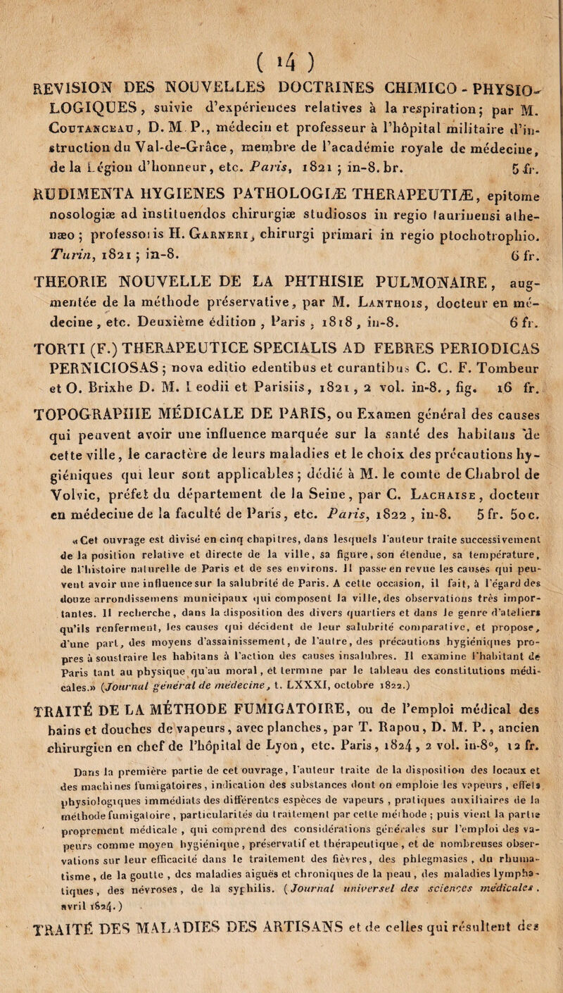 ( *4 ) REVISION DES NOUVELLES DOCTRINES CHIMICO - PHYSIO- LOGIQUES, suivie d’expériences relatives à la respiration; par M. C0UTANCKA.U , D.M.P., médecin et professeur à l’hôpital militaire d’in¬ struction du Val-de-Grâce, membre de l’académie royale de médecine, delà Légion d’honneur, etc. Paris, 1821 ; in-8.br. 5fr. RUDIMENTA HYGIENES PATHOLOGIÆ THERAPEUTIÆ, epitome nosologiæ ad instituendos chirurgiæ studiosos in regio lauiiuensi alhe- næo ; professoi is H. Garneri j chirurgi primari in regio ptochotrophio. Turin, 1821 ; in-8. G fr. THEORIE NOUVELLE DE LA PHTHISIE PULMONAIRE, aug¬ mentée de la méthode préservative, par M. Lantrois, docteur en mé¬ decine , etc. Deuxième édition , Paris , 1818 , in-8. 6 fr. TORTI (F.) TBERAPEUTICE SPECIALIS AD FEBRES PERIODICAS PERN1CIOSAS ; nova editio edentibus et curantibus C. C. F. Tombeur et O. Brixhe D. M. I eodii et Parisiis, 1821, 2 vol. in-8. , fig. 16 fr. TOPOGRAPHIE MÉDICALE DE PARIS, ou Examen général des causes qui peuvent avoir une influence marquée sur la santé des ha bilans 'de cette ville , le caractère de leurs maladies et le choix des précautions hy¬ giéniques qui leur sont applicables; dédié à M. le comte de Chabrol de Volvic, préfet du département de la Seine, par C. Lachaise, docteur en médecine de la faculté de Paris, etc. Paris, 1822 , iu-8. 5 fr. 5oc. «Cet ouvrage est divisé en cinq chapitres, dans lesquels l'auteur traite successivement de la position relative et directe de la ville, sa figure, son étendue, sa température, de l'histoire naturelle de Paris et de ses environs. 11 passe en revue les causes qui peu¬ vent avoir une intluencesur la salubrité de Paris. A cette occasion, il l'ait, à l'égard des douze arrondissemens municipaux qui composent la ville, des observations très impor¬ tantes. Il recherche, dans la disposition des divers quartiers et dans le genre d’atelier* qu’ils renferment, les causes qui décident de leur salubrité comparative, et propose, d'une part, des moyens d’assainissement, de l’autre, des précautions hygiéniques pro¬ pres à soustraire les habitans à l’action des causes insalubres. Il examine l’habitant de Paris tant au physique qu’au moral, et termine par le tableau des constitutions médi¬ cales.» (Journal général de médecine, t. LXXXI, octobre 1822.) TRAITÉ DE LA MÉTHODE FUMIGATOIRE, ou de l’emploi médical des bains et douches de vapeurs, avec planches, par T. Rapou, D. M. P., ancien chirurgien en chef de l’hôpital de Lyon, etc. Paris, 1824, 2 vol. in-8°, 12 fr. Dans la première partie de cet ouvrage, l’auteur traite de la disposition des locaux et des machines fumigatoires, indication des substances dont on emploie les vapeurs , effets physiologiques immédiats des différentes espèces de vapeurs , pratiques auxiliaires de la méthodefumigatoire , particularités du traitement par celle méihode ; puis vient la partis ' proprement médicale , qui comprend des considérations générales sur l’emploi des va¬ peurs comme moyen hygiénique , préservatif et thérapeutique , et de nombreuses obser¬ vations sur leur efficacité dans le traitement des fièvres, des phiegmasies , du rhuma¬ tisme , de la goutte , des maladies aiguës cl chroniques de la peau, des maladies lyrnpha - tiques, des névroses, de la syphilis. (Journal universel des sciences médicales. » vril 1824O TRAITÉ DES MALADIES DES ARTISANS et de celles qui résultent des