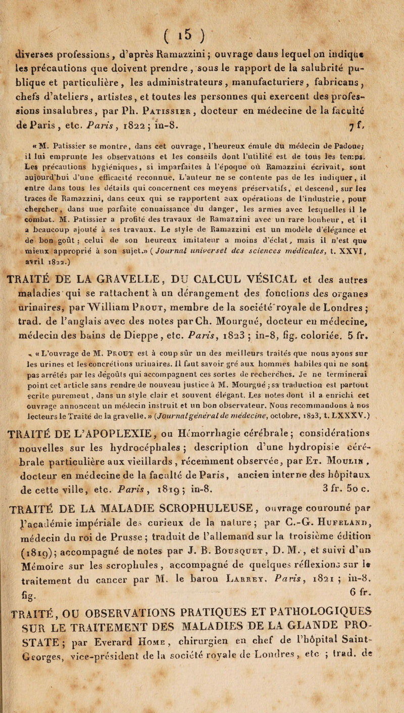 diverses professions, d’après Ramazzini; ouvrage dans lequel on indique les précautions que doivent prendre , sous le rapport de la salubrité pu¬ blique et particulière , les administrateurs , manufacturiers , fabricans } chefs d’ateliers, artistes, et toutes les personnes qui exercent des profes¬ sions insalubres, par Ph. Pâtissier, docteur en médecine de la faculté de Paris , etc. Paris , 1822 ; în-8. 7 f, «M. Pâtissier se montre, dans cet ouvrage, l'heureux émule du médecin üe Patio ue; il lui emprunte les observations et les conseils dont l’utilité est de tous les temps. Les précautions hygiéniques, si imparfaites à l'époque où Ramazzini écrivait, sont aujourd’hui d’une efficacité reconnue. L’auteur ne se contente pas de les indiquer, il entre dans tous les détails qui concernent ces moyens préservatifs, et descend , sur les traces de Ramazzini, dans ceux qui se rapportent aux opérations de l’industrie , pour chercher, dans une parfaite connaissance du danger, les armes avec lesquelles il le combat. M. Pâtissier a profité des travaux de Ramazzini avec un rare bonheur, et il a beaucoup ajouté à ses travaux. Le style de Ramazzini est un modèle d’élégance et de bon goût; celui de son heureux imitateur a moins d’éclat, mais il n’est que mieux approprié à son sujet.» ( Journal universel des sciences médicales, t. XXVI, avril 1822.) TRAITÉ DE LA GRAVELLE, DU CALCUL VÉSICAL et des autres maladies qui se rattachent à un dérangement des fonctions des organes urinaires, par William Prout, membre de la sociétcroyale de Londres ; trad. de l’anglais avec des notes par Ch. Mourgué, docteur en médecine, médecin des bains de Dieppe, etc. Paris, 1828 ; in-8, fig. coloriée. 5 fr, «L’ouvrage de M. Prout est à coup sûr un des meilleurs traités que nous ayons sur les urines et les concrétions urinaires. Il faut savoir gré aux hommes habiles qui ne sont pas arrêtés par les dégoûts qui accompagnent ces sortes de recherches. Je ne terminerai point cet article sans rendre de nouveau justice à M. Mourgué ;sa traduction est partout écrite purement, dans un style clair et souvent élégant. Les notes dont il a enrichi cet ouvrage annoncent un médecin instruit et un bon observateur. Nous recommandons à nos lecteurs le Traité de la gravelle. » {Journalgénéral de médecine, octobre, 1823, t. LXXXV.) TRAITÉ DE L’APOPLEXIE, ou Ht'morrliagie cérébrale; considérations nouvelles sur les hydrocéphales; description d’une hydropisie céré¬ brale particulière aux vieillards , récemment observée, par Et. Moulin . docteur en médecine de la faculté de Paris, ancien interne des hôpitaux de cette ville, etc. Paris , 1819; in-8. 3 fr. 5o c. TRAITÉ DE LA MALADIE SCROPHULEUSE, ouvrage couronné par J’académie impériale des curieux de la nature; par C.-G. Hufeland, médecin du roi de Prusse ; traduit de l’allemand sur la troisième édition (1819); accompagné de notes par J. B. Bousquet, D.M. , et suivi d’un Mémoire sur les scrophules , accompagné de quelques réflexions sur 1« traitement du cancer par M. le baron Larrey. Paris, 1821 ; in-8. fig. 6 fr* TRAITÉ, OU OBSERVATIONS PRATIQUES ET PATHOLOGIQUES SUR LE TRAITEMENT DES MALADIES DE LA GLANDE PRO¬ STATE ; par Everard Home , chirurgien en chef de l’hôpital Saint- Georges, vice-président de la société royale de Londres, etc ; tiad. de