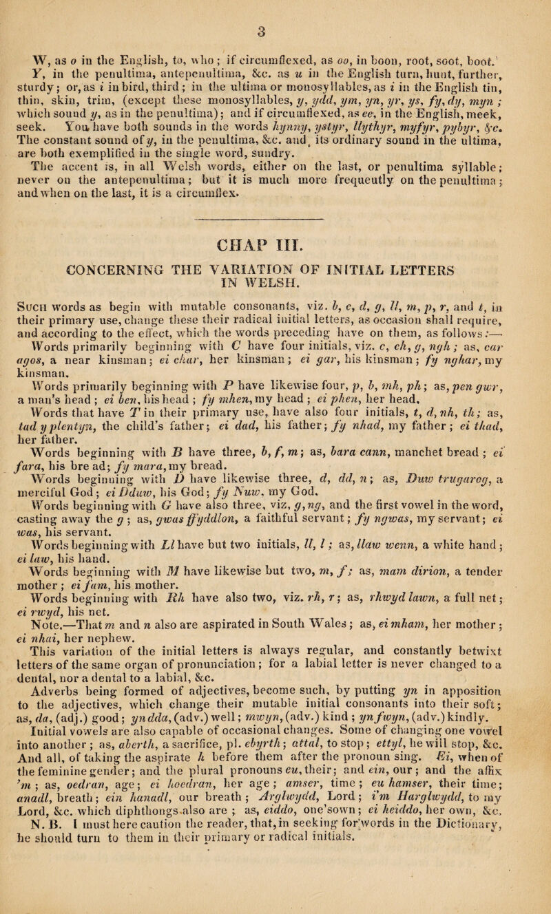 W, as o in the Englisli, to, wlio ; if cìrciiîiifìexed, as oo, in boon, root, soot, booL' y, in the penultima, antepenultmia, &c. as u in the EugUsh turn, Imnt, further, sturdy; or, as i iu bird, third ; in the ultima or monosyilables, as i in theEnglish tin, thin, skin, trira, (excepí these \ììono?,Y\\^\AQS, y, ydd, ym, yn, yr, ys, fy,dif, myn ; which sound y, as in the penultima); and if circurafiexed, as ee, in the Englisli, meek, seek. You,liave both sounds in tlie words hyimy, ystyr, llythyr, 'niyfyr, pyhyr, ỳc» The constant sound o\y, in the penultima, &c. and^ its ordinary sound in the ultima, are both exemplified in the single word, sundry. The accent is, in all Welsh words, either on the îast, or penultima syllable; never on the antepenuUima; but it is much more frequeutly on the penultima; andwhen on the lasí, ií is a circumíìex. CHAP IIÎ. CONCERNING THE YARIATÍON OF INÍTIAL LETTERS IN WELSH. SucH words as begin with rautable consonanís, viz. h, c, d, g, ìl, m, p, r, and t, iii their primary use, change these their radical initial letters, as occasion shall require, and according to the eíìect, whidi the words preceding have on thern, as follows;— Words primarily beginning with C have four initials, viz. c,ch,g, ngh; as, car agos, a near kinsman; ei char, her kinsraaii; ei gar, his hinsman; fy nghar, my kinsman, Woi ds primarily beginning with P have likewise four, p, h, mh, ph; 3.s,pen gwr, a maii’s head ; ei hen, hishead ; fy mhen,\ì\Y head ; ei phen, her head, Words that have T in their primary use, have also four initials, t, d,nh, th; as, tad y plentyn, the chiìd’s father; ei dad, liis father; fy nhad, my father; ei thad, her father. Words beginning wiíh B have three, h,f,m; as, c«îiw, manchet bread ; ei fara, his bre ad; fy mara, my bread. Words begimiing wiíh D have likewise three, d, dd, n; as, Duw trugarog, a merciful God; eiDduw, his God; fy ISuw, my God. ITords beginning with G have also three, viz, g,ng, and the firsí vowel in the word, casting away the g ; as, gwas ffyddlon, a faithful servant; fy ngwas, my servant; ei was, his servant. Words beginning wilh Líhave but two initials, U, l; ^3,llaw wenn, a white haiid; ei law, his hand. Words beginning wiíh M have lifcewise hut two, m, f; as, mam dirion, a tender raother ; his mother. Words heginning with Rh have also two, viz. r/i, r; as, rhwydlawn, a full net; ei rwyd, his net. Note.—That m and n also are aspirated in South Wales; as, ei mham, her mother ; ei nhai, her nephew. This yariation of the initial ìetters is always regular, and constantly betwixt letters of the same organ of pronunciation ; for a labial letíer is never clianged to a dental, nor a dental to a labial, &c. Adverhs being formed of adjectives, become such, by putting yn in appositioíi to the adjectives, which change their mutabie initial consonants into theirsofí; as, da, (adj.) good; yndda, (adv.) well; mwyn, (adv.) kind ; ynfwyn, (adv.)kindìy. Initial yowels are also capable of occasional changes. Sorae of changing one vo\rel into another ; as, aberth, a sacrifice, pl. ehyrth; attal, to stop; ettyl, he wiU stop, &c. And all, of taking the aspirate h before them after the pronoun sing. -Ei, whenof thefemininegender; and the plural pronouns eM,their; and em, our; and the affix ’m; as, oedran, age; ei hocdran, ber age ; amser, time ; euhamser, their tirae; anadl, breatìi; ein hanadl, our breath ; Arylwydd, Lord; i m Harglwydd, to ray Lord, &c. which diphthongs.also are ; as, eiddo, one’sown; ei heiddo, her own, &c» N. B. [ inusthere caution the reader, that,in seeking for'words iii the Dicíiünary, lie sliould turn to them in íhcir priraary or radical initiais.