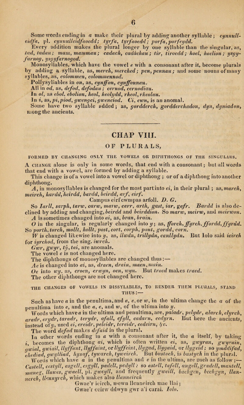 Somc words ending'in a make tlîeir plural by adding another syllable ; cynnulU eidfa, pl. ci/mmlleidfaoedd; tyrfa, tyrfaoedd; poifa^porfeydd. Every addition mahes the plural Ìonger by oue syllable than the singular, as, iad, tadau; mam, mammau; cadachf cadàcìiau; tir, tiroedd; hoel, hoelion; ysgy- farnog, ysgyfarnogod. Monosyliables, which have' the vowel e with a consonant after it, become plurals by adding a syllable, sls, merch, merched; pen, pennau; and some nouns of many syllables, as, colommen, colommennod. Pollysyllables in on, as, cynffon, cynffbnnau. All in od, as, defod, defodau; cernod, cernodiau. In ol, as ebol, ebolion, heol, heoìydd, rheol, rheolau. în i, ss,pi,piod, gwengci, giuenciod. Ci, cwn, is an anomal. Some have two syllable edded : as, aordderch, sordderchadon, dyn, duniadon, mongtheancients. ^ ^ ^ ^ CHAP VIII. OF PLURALS, FORMED BY CHaNGING ONLY THE YOWELS OR DIPHTHONGS OF THE SINGULAHS. A CHANGE alone is only in some words, that end with a cousonant; but all words that end with a vowel, are formed by adding a syllable. This change is of a vowel into a vowel or diphthong ; or of a diphthong into another diphthong. A, in monosyllables is changed for the most partinto ei, in their plural ; as, march, meirch, hardd, heirdd, hardd, beirdd, arf, eirf. Campiís eirfcwmpas arfoll. D. G. So larll, sarph, tarw, carw, marw, carr, arth, gast, iar, gafr. Bardd is also de- clined by adding and changing, heirdd and heirddion. So marw, ìiieirw, and meiricon. A. issometimes changed into ai, as, hran, hrain. O in the singular, is reguiarly changed into ; SiS, fforch,ffyrch,ffordd,ffyräd. So porth, torch, mollt, hollt, post, cort, corph, pont, gordd, corn. W is changed lihewise into y, as, iiwdn, trillydn, canllydn. But lolo said ieirch for iyrchod, from the sing. iwrch. Gwr, gwyr, tŷ, tai, are anomals. The vowel e is not changedhere. The diphthongs of monosyllables are changed thus:— Aeìs changed into ai, as, draen, drain, maen,main. Oe into wy, as, croen, crwyn, oen, wyn. But troed makes traed. The other diphthongs are not changed here. THE CHANGES OF YOWELS IN DISSYLABLES, TO RENDER THEM PLURALS, STAND THUS:— Such ashave a in the penultima,and a, e,or w, in the ultima change the a of the penultiraa into e, and the a, e, and w, of the ultima into y. Words which have a in the ultima and penultima, are, paladr, pelydr, alarch, eìyrch, aradr,erydr,tarculr, terydr, afall, efyll, cadarn, cedyrn. But here the ancieiits, instead of^’, used ei, ereidr, peleidr, tereidr, cedeirn, ^ e, The word dafad makes defaid in theplurah Tu other words ending iu a with a consonant after it, the a itself, by talcing i, becomes tlie dipbthong ai, which is often writteii ei, as, giuyran, gwyrain, gwial, gwiail, llyffant, Uyffaint, orllyffeint, Ihjgad, llygaid, or Ihjgeid; so ymddifad, ehediad, gwylliad, hynaf, tywarch, tyiceirch. But bustach, is hustych in the plural. Words whicli have a in the penultima and e in the ultima, are sucli as follow ;— Cüstell, cestyli, asgell, esgyll, padelt, pedyll: so astell, tafell, angelfgradcll, mantell, mane'^, llawes, gwaell, ])1. gweyll, and frequently giceill, bacìigen, bechgyn, llan- nerch, llennyrch, wliieh niakes also llanneirch Gwae’r ieirch, mewn llcimeirch mae llai; Gwaeh ceirw ddwyn gwr a’i carai. lolo.
