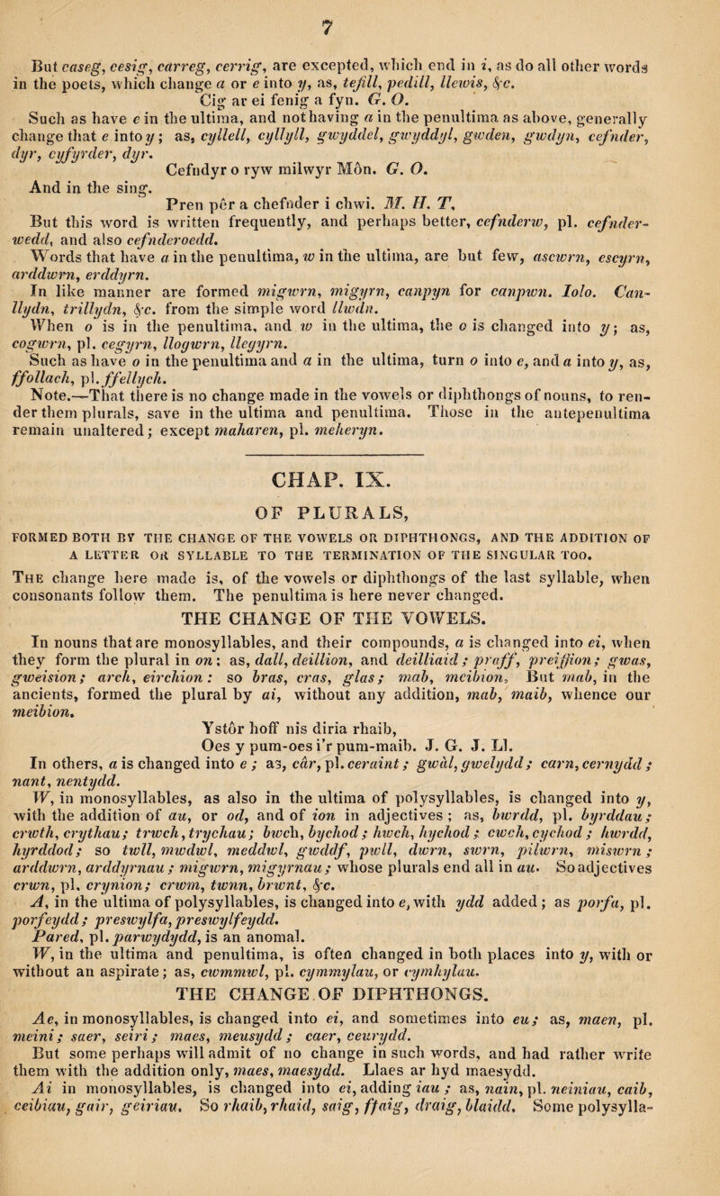 Biit caseg, cesig, carreg, cerrig, are excepted, wliîcli end in i, as do aìl otlier worda in tlie poets, which change ö or e into ?/, as, tejill, pedill, lleiüis, ^'c. Cig ar ei fenig a fyn. G. O. Such as have e in the ultiraa, and nothaving a in the penultiraa as ahove, generally change that e mioy; as, cyllell, cylìyll, gwyddel, gwyddyl, gwden, gwdyn, cefnder, dyr, cyfyrder, dyr. Cefndyr o ryw railwyr Môn, G. O. And in the sing. Pren pêr a chefnder i chwi. BI. II, T, But this word is written frequently, and perhaps heiioY, cefnderw, pl. cefnder- wedd, and also cefnderoedd. Wordsthat have cr inthe penultìma, îíJÌnthe ultinia, are but few, ascwrn, escyrn, arddwrn, erddyrn. In like manner are formed migicrn, migyrn, canpyn for canpwn. lolo. Can- llydn, trillydn, ^-c. from tlie simple word Llwdn. When o is in the penultima, and w in the ultima, the o is changed inío y; as, cogwrn, pl. cegyrn, llogwrn, llegyrn. Such as have o in the penultima and a in the ultima, turn o into e, and a into y, as, ffollach, p\. ffeUycìi. Note,—That there is no change made in the vowels or diphthongs of nouns, to ren- der thera plurals, save in the ultima and penultiraa. Those in the aníepenuîtima remain unaltered; e'ncepi maharen, p\. meheryn. CHAP. IX. OF PLURALS, FORMED BOTH BY THE CHANGE OF THE YOWELS OR DTPHTHONGS, AND THE ADDITION OF A LETTER OR SYLLABLE TO THE TERMINATION OF THE SINGULAR TOO, The change here made is, of the vowels or diphthongs of the last syllable, when consonants follow thera. The penultima is here never changed. THE CHANGE OF THE YOWELS. In nouns thatare monosyllables, and their corapounds, a is cbanged into ei, when they form the plural in ow; as, dall, deillion, and deilliaid ; praff, preiffion; gwas, gweision; arch, eirchion: so bras, cras, glas; mah, mcihion, But mab, in the ancients, formed the plural by ai, without any addition, mab, maib, whence our meihion. Ystôr hoff nis diria rhaib, Oes y pura-oes i’r pum-maib. J. G. J. Ll. In others, «ischanged into e ; as, câr,p\.ceraint; gwàl,gwelydd; carn,cernydd ; nant, nentydd. W, in monosyllables, as also in the ultima of polysyllables, is changed into y, with the addition of au, or od, and of ion in adjectives ; as, bwrdd, pl. hyrddau; crwth, crythau; trwch,trychau; bwch, bychod; hwch, hychod; cwch,cychod; hwrdd, hyrddod; so twll,mwdwl, meddwl, gwddf, jjwll, dwrn, siorn, pilwrn, miswrn; arddwrn, arddyrnau ; migwrn, migyrnau; wdiose plurals end all in au> Soadjectives crwn, pl, crynion; crwm, twnn, hrwnt, A, in the ultima of polysyllables, is changedinto e, with ydd added ; as poiyh, pl. porfeydd; preswylfa, preswylfeydd, Pared, p\. parwydydd,is an anomal. W, in the ultima and penultima, is often changed in both places into y, with or without an aspirate; as, cwmmwl, pl. cymmylau, or cymhylau. THE CHANGE.OF DIPHTHONGS. in monosyllables, is changed into ei, and sonietimes into eu; as, maen, pl. meini; saer, seiri; maes, meusydd; caer, ceurydd. But some perhaps wûll admit of no change in such words, and had rather WTÌíe them w’ith the addition only, maes, maesydd. Llaes ar hyd maesydd. Ai in monosyllables, is changed into ei, adding / ns, nain,p\. neiniau, caih, ceibiau, gair, geiriau, So rhaib,rhaid, saig, ffaig, draig, blaidd, Some polysylla-