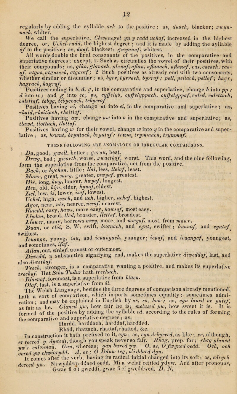 reg'ularîy by adding tlie syllable acli ío tlie i)ositive ; as, duachy blacker; nach^ ŵliiter. \Ve call tlie superlative, Chiüanegol yn y radd uchaf^ in tbe bighest degree, or, Uchel-radcL tbe bigbest degree ; and it is înade by adding tbe syllable af io the positive ; as, duaf, blackest; gwynnaf, wbitest. All words double tbe fiiial corisonants of tbe positives, in tbe comparative aud superlative deg'rees ; except, V Sucb as circunif]ex tbe vowel of tbeir positives, witîi their Gompounds; as, glân, glanach, glanaf,aflan, aflanach, afanaf, cas, casach, cas~ af, atgaSy atgasach, atgasaf; 2 Sucb positives as already end W'itli two consonanfs, wbefber sirailar or dissirailar ; as, byrr, hyrrach, byrraf; pell, pellach, pellaf; hagr, hagrach, hagraf. Positives ending in b, d, g, in tbe comparative and superlative, cbange b ìnto pp ; d ìnto tt; and g into cc; as, cyffelyb, cyff'elyppach, cyffelyppaf,caled,calettach, calettaf, tebyg, tebyccach, tehyccaf. PositÌYes baving ai, cbange ai into ei, in tbe coraparative and superlative ; as, rhaid,rheitiach, rheitiaf. Positives havìng aiü, cbange «îí) into o in the coraparative and superlative; as, tlaicd, tlottach, tlottaf. Positives baving w for their vowel, change w into y in tbe coraparative and super- lative ; as, hrwnt, bryntach, bryntaf; tritiìn, trymmach, trymmaf, THESE FOLLOWING ARE ANOMALOUS OR IRREGULAR COMPARISONS. ' good ; better ; ^orím, best. Drwg^ bad ; gwacth, worse, gioaethaf, w'orst, Tbis w'ord, and tbe nine foîlowing, form the superlative from tbe comparativ6, not from tbe positive. Bach, or bychan, little; llai, less, lleiaf, leasí. Maior, greát, nuoy, greater, nnoyaf, greatest. Hir, long, hwy, longer, hwyaf, longest. Hen, old, hŷn, elder, /iywa/; eldest. Isel, low, îs, lower, isaf, lowest. Uchel, bigli, uwch, and uch, bigher, uchaf bigbest. Agos, near, nês, nearer, nesaf nearest. Hawdd, easy, haios, raore easy, hawsaf, most easy. Lìydan, broad, llèd, broader, llettaf, broadesí. LÎawer many, borrows mwy, more, and mwyaf, raosí, frorn maior. Buan, or cloi, S. W. swìft, huanach, and cynt, swdfter; buanaf and cyntaf s wifs t leuangc, young, iau, and ieuangach, younger; ieuaf and ieuangaf, youngest, and sometiraes, ifaý. ^//flW,out, eíí/ra/, utmost or outermosb Diwedd, a substantive signifying end, rnabes tbe superlative diweddaf last, and also c/ŵeíÄfl/. 1 1 1 . Trech stronger, is a coraparative wanting a positive, and makes its superlative trechaf. But Siòn Tudur bath trechach. Blnenaf, foremost, is a superlative from hlaen. Olaf last, is a superlative frora ÔU Tbe Welsb Language, besides tbe tbree degrees of comparison already mentioned, batb a sort of comparison, wbicb iraports sometimes equality; sometimes admi- ration • and may be explained in Englisb by aŵ, so, how ; as, cyn laned ac yntef, as fair as be. Glaned yto, bow fair be ìs; melused yw, bow sweet it is. It is formed of tbe positive by adding tbe syllable ed, according to tbe rules of forming tbe coraparative and superldtive degrees ; as, Hardd, barddacb, barddaf,bardded. Rbâd, rbattacb, rbattaf, rbatted, &c. In coustruction it batb prefixed to it, cyn ; as, cyn dehycced, as like ; er, altbough, ertecced y c/?/'fl;ec/i, thougli you speak never so fair. /í/cflg', prep. for ; rhag glaned nw'r calonnau. Gan, wbereas; gan hured yw. O, as, O fwyned ocdd. Och, och oeredyw chwiorydd. A, ac; O Dduw teg, a’icldaed dyn. It comes after tbe verb, baving its radical initial cbanged into its soft; as, edrych decced yio. Niwyddwn ddacd oedd. Mi a welaf reitied ydyw. And after pronouns, Gwae fi o'^i gweddi, gw'ae fi ei gwcddwed. D. N,