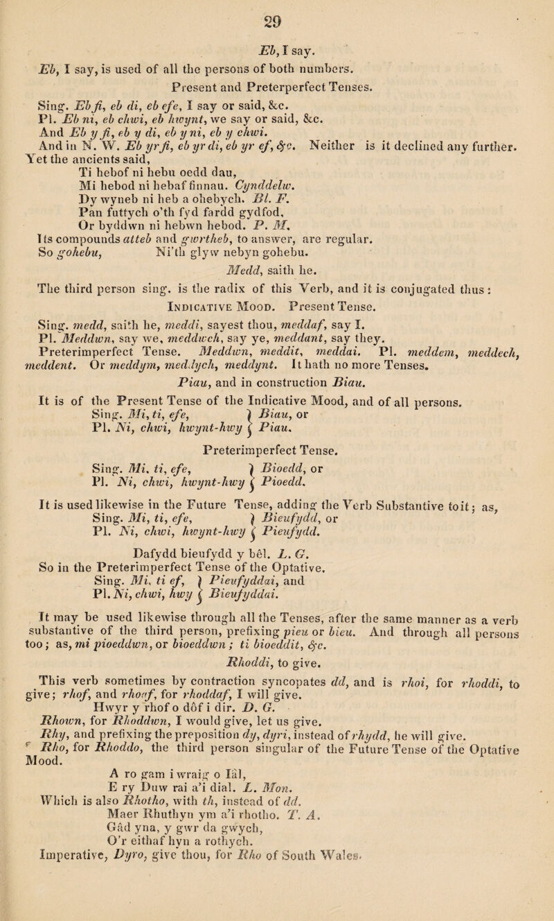 Eh, î say. Ehf I say, is used of all tLe persons of both numbers. Present and Preterperfect Tenses. Sing. Eh jì^ eh di, eb efe, I say or said, &c. Pl. Eb ni, eh chiüi, eh ìnoynt, we say or said, &c. And Eh y fi, eh y di, eb yni, eh y chwi. And in N. W. Eb yrjì, eb yrdi, eb yr ef, Neitlier is it declined any furtlier. Yet tbe ancients said, Ti bebof ni hebu oedd dau, Mi hebod ni hebaf finnau. Cynddelw. Dy wyneb ni heb a ohebych. Bl. F. Pan futtych o’th fyd fardd gydfod, Or byddwn ni hebwn hebod. P. M. lís compounds aííei and gwrtheh, to answer, are regular. So gohebu, Ni’th gly w nebyn gohebu. Medd, saith he. The third person sing’. is the radix of this Verb, and it is conjugated thus : Indicatiye Mood. Present Tense. Sing. medd, saith he, meddi, sayest thou, meddaf, say I. Pl. 3Ieddwn, say Ave, meddicch, say ye, meddant, say they. Preterimperfect Tense. 31eddwn, meddit, meddai. Pl. meddem, meddech, îneddent. Òr meddym, meddych, meddynt. Ithath no more Tenses. Piau, and in construction Biau. It is of the Present Tense of the Indicative Mood, and of all persons. Sing. 3Ii, ti, efe, ) Biau, or Pl. Ni, chwi, hwynt-hwy ( Piau, Preterimperfect Tense. Sing. 31i. ti, efe, 'ì Bioedd, or PI. Ni, chwi, hwynt-hwy ì Pioedd. It is usedlihewise in the Future Tense, adding the Verb Substantiye íoit; as, Sing. 3Ii, ti, efe, ) Bieufydd, or Pl. Ni, chwi, hwynt-Jiwy ^ Pieufydd. Dafydd bieufydd y bêl. L. G. So in the Preterimperfect Tense of the Optative. Sing. 3îi, ti ef, ^ Pieufyddai, and PI. AT, chwi, hwy ^ Bieufyddai. It may be used likewise íhrough all íhe Tenses, after the same manner as a verb substantive of the third person, prefixing pieu or hieu. And through all persons too ', as, mi pioeddwn, or hioeddwn; ti bioeddit, (ỳc. Rhoddi, to give. This verb sometimes by contracíion syncopates Jc?, and is rhoi, for rhoddi, to give; rhof and rhoaf, for rhoddaf, I wili give. Hwyr y rhof o dôf i dir. D. G. Rhoiun, for Rhoddwn, I wouìd gîve, let us give. Rhy, and prefixing the preposition dy, dyri, instead oírhydd, he will give. Rho, for Rhoddo, the third person singular of the Future Tense of the Optatiye Mood. A ro gam iwraig o lal, E ry Duw rai a'i dial. L. 3Ion. Which is also Rhotho, with th, instead of dd. Maer Rhuthyn ym a’i rhotho. T. A. Gâd yna, y gwr da gwych, O’r eithaf hyn a rothych. Iinperatiye, Dyro, give thou, for Rho of South Wales.