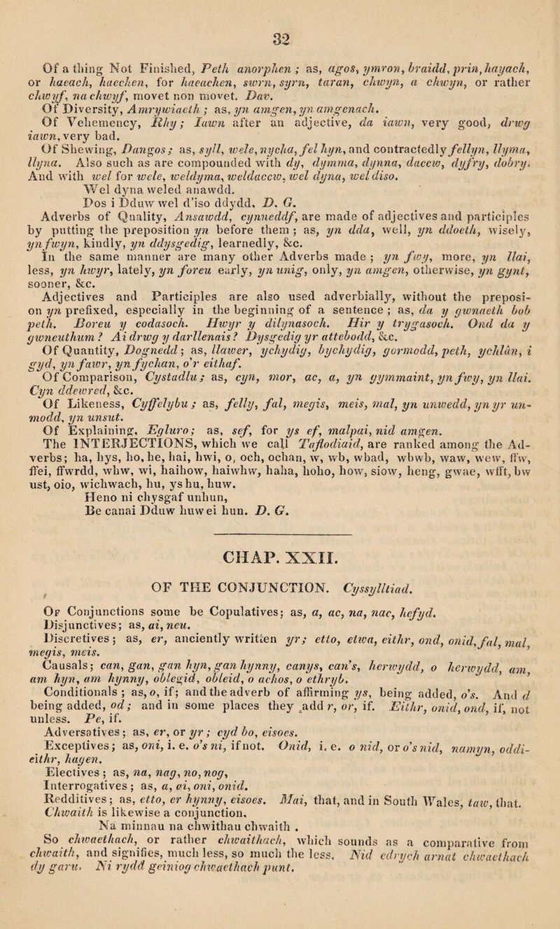 Of a tliing Noí Finislied, Peth anorphen ; as, agos^ ymron,hraidd, ijrinjiayaclt, or ìiaeach, haechen, for haeachen, storn, syrn, taran, chioyn, a chwyn, or ratLer cìaoyf, nachwyf, movet non movet. Dat\ Of Diversity, Amrywiaeth ; as, yn amgen, yyi amgenacìi. Of Yeliemency, Rhy; lawn afíer an adjective, da iawn, very good, drwy iawn,\e\'Y bad. Of Sìiewing, Dangosì as, syll, wele, nycha,fel hyn, and contracíedly/eZZ?y??, llyma, llyna. Also sucli as are compounded -with dy, dymma, dynna, daecw, dyfry, dobry, And wiíh lüel for wele, lüeldyma, weldaccio, wel dyna, wel diso. Wel dyna weled anawdd, Pos i Dduw wel d’iso ddydd, D. G. Adverbs of Qnaliíy, Ansaiodd, are made of adjectives and participles by putting the preposition yn before them ; as, yn dda, well, yn ddoeth, wisely, ynfwyn, Lindly, yn ddysgedig, learnedly, &c. Ìn the same manner are many other Adverbs made ; yn fwy, more, yn llai, less, yn hioyr, laíely, yn foreu eurly, yn unig, only, yn amgen, oíherwise, yn gynt, sooner, &c. Adjecíives and Participles are also used adverbially, without the preposi- on yn prefixed, especially in the beginning of a sentence ; as, da y gwnaeth hob peûi. Boreu y codasoeh. Hwyr y dilynasoch. Hir y trygasoch. Ond da y c/wneuthum ? Ai drwg y darllenais ? Dysgedig yr attehodd, &c. Of Quaníiíy, DogKeíZíZ; rs, llatoer, ychydig, hychydig, gormodd, peth, ychlàn, i gyd, ynfaior, yn fychan, o'r eithaf. Of Comparison, Cystadlu; as, cyn, mor, ac, a, yn gymmaint, yn fioy, yn llai. Cyn âdewred, &c. Of Liheness, Cyffeìybu ; as, felly, fal, meyis, meis, mal, yn umoedd, yn yr un~ modd, yn unsut. Of Explaining, Egluro; as, sef, for ys ef, malpai, nid amgen. The INTERJECTÍONS, which we cafl Taflodiaid, are ranhed among’ the Ad- verbs; ha, hys, ho,he, hai, hwi, o, och, ochan, w, wb, wbad, wbwb, waw, wew, ífw, íl'ei, ífwrdd, wliw, wi, haihow, haiwhw, haha, íioho, how, siow, heng, gwae, wtft, bw ust, oio, wichwach, hu, yshu, Imw. Heno ni chysgaf unhun, Be canai Dduw hiiwei hun. D. G. CHAP. XXIÍ. OF THE CONJUNCTION. Cyssylltiad. Of Conjunctions some be Copulatives; as, a, ac, na, nac, hcfyd. Disjunctives; as, ai, neu. l)iscretives; as, er, anciently writíen yr; etto, etioa, eithr, ond, oìiid,fal,mal megis, meis. ^ Causals; can, gan, gnn hyn, gan hynny, canys, caris, herioydd, o herioydd, am am hyn, am hynny, ohlegid, ohleid, o achos, o ethryh. ’ Conditionals ; as, o, if; andtheadverb of alfirming ?/5, being added, o’í. And íZ being added, od; and in sorae places they ^add r, orj if. Eithr, onid,ond, if, noí unless. Pe, if. Adversatives ; as, er, or yr; cyd ho, eisoes. Excepíives; as, ori, i. e. o’í if not. Onid, i. e. o nid, ov o'snid, namyn, oddi- eithr, hagen, Eiectìves ; as, na, nag, no, nog, Interrogatives ; as, a, oi, oni, onid. Reddiíives; as, eUo, er hynny, eisoes. Blai, that, and in South Wales, taio, íhaí. Chioaith is lihewise a conjunction, Ná minnau na chwithau chwaith . So chwaethach, or rather chwaithach, which sounds as a comparaíive fi’oni chioaith, and signiíies, much less, so much the less. ISid cdrych arnat chwaethach dy garu, Ni rydä geiniog cJnoaethach punt.