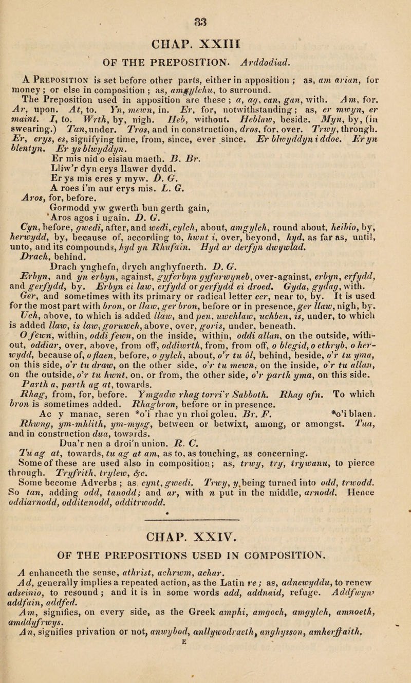 CHAP. XXIII OF THE PREPOSITÍON. Arddodiad. A Prepositîon is set before other parts, eitherîn appositioii; as, am arian, for money ; or else in coraposition ; as, am§ylchu^ to surround. The Preposition used in apposition are these ; «, with. ^m, for, Ar, upon. to. Yn,mewn,m. Er, for, notwithstanding'; as, er mwyn, er maint. I, to. Wrth, by, nigh. Heb, wiíhout. Heblaw, beside. Myn, by, (iii swearing.) 7b!n,under. Tros, and in construction, dros, for, over. Trwy, througli. Er, crwÿ, cí, signifying time, from, since, ever since. Er hlwyddimiddoe. Eryn hlentyn. Er yshlwyddyn. Er mis nid o eisiau maeth. J5. Hr. Lliw^ dyn erys llawer dydd, Er ys mis eres y rayw. D. G. A roes i’m aur erys mis. L. G. Aros, for, hefore. Gormodd yw gwerth bun gerth gain, 'Aros agos i ugain. D. G. . Cyn , before, gwedi, after, and wedi,cyìch, about, amgylch, round about, heihio, by, herwydd, by, because of, according to, hwnt i, over, beyond, hyd, as far as, untü, unto, and its compounds, hyd yn Rhufain. Hyd ar derfyn dwywlad. Drach, behind. Drach ynghefn, drych anghyfnerth. D. G. Erhyn, and yn erhyn, against, gyferhyn gyfarwyneh, over-agaînst, erhyn, erfydd, and gerfydd, by. Erbyn ei law, erfydd o\'gerfydd ei droed, Gyda, gydag,\nìÚ\. Ger, and sometimes with its primary or l adical letter cer, near to, by. It is used for the most part wiíh bron, or llaw, ger bron, before or in presence, ger Uaw, nigh, by. Uch, above, to which is added llaw, andpcw, utüchlaw, uchben, is, under, to whicîi is added llaw, is law, goruwch, above, over, goris, under, beneath. O fewn, within, oddifewn, on the inside, withjn, oddi allan, on ihe outside, with- out, oddiar, over, above, from oíF, oddiiurth, from, from oíf, o blegid,o ethryb, oher^ wydd, because of, oflaen, before, o gylch, about, o’r tu ôl, behind, beside, o’r tu yma, on this side, o’r tu draw, on the other side, o’r tu mewn, on the inside, o’r tu allait, on the outside, o’r tu hwnt, on, or from, the other side, o’r parth yma, on this side. Parth a, parth ag at, towards. from, for, before. Ymgadio rhag torri'r Sahhoth. Rhag ofn. To whieh hron is sometimes added. Rhagbron, before or in presence. Ac y manac, seren *o’i rhac yn rhoi goleu, Br, F. %’iblaen. Rhwng, ym-mhlith, ym-mysg, between or betwixt, among, or amongst. Tua, and in construction dua, towards. Dua’r nen a droi’n union. R, C. Tu ag at, towards, tu ag at am, as to, as touching, as concerning. Some of these are used also in composition; as, trìcy, try, trywanu, to pierce through. Tryfrith, trylew, Sfc. Some becorae Adverbs ; as cynt, gwedi, Trwy, ?/,being turned into odd, trwodd. So tan, adding odd, tanodd; and ar, with n put in the middle, arnodd. Hence üddiarnodd, odditanodd, odditrioodd. CHAP. XXIV. OF THE PREPOSITIONS USED IN COMPOSITION. A enhanceth the sense, athrist, achrwm, achar. Ad, generally implies a repeated acíion, as the Latin re; as, adnewyddu, to renew adseinio, to resound ; and it is in some words add, addnaid, refuge. Addfwyw addfain, addfed. Am, signifies, on every side, as the Greek amphi, amgoch, amgyîch, amnoeth, amddyfrwys. An, signifies privation or not, anwyhod, anUywodracth^ tmghysson, amherŷ^aith.