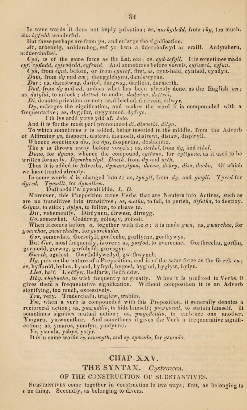 în some words it does not imply privatioii; as, anrhijdeád, fiom r/ty, too much. A nrhîjfcdd, wöiiderfiií. But these pertiaps are from ?/w, aiid enlaroe ílie signifìcatioii. Ar, arbeiìiìig, ardderchog, sef yr hwn a ddercliafwyd ar eraill. Ardymheru, ardderchafael. Cyd, is of the sarae force as theLat. cow,; cyd-sefyll. It is sometiraes made cyf, cyfladd, cyfrodedd, cyfraid. x\îu1 sometimes beíore yowuIs, cyfuwch, cyfun. Cyn, from cynt, before, or from cyntaf, fìrst, as, cynt-haid, cyataid, cyndyn. JJam, from dy and am ; damgylcbynu, damlewycbu. Dar', as, darosíwng, darfod, dargw'sg, darlìein, darraerth. Dad, ÍYom dy and ad, uBdoes wbat ìias been already done, as tbe English un; as, datgìoi, to unloch ; dattod, to undo; dadwino, daitroi. /)?, denotes privation or noí; as,dibechod, diniweid, dilwyr. Dy, enlarges tbe signiíìcaíion, and makes tbe w'ord it is corapounded witb a frequentaíive ; as, dygyfor, dygymmod, dyfrys. I’íb lys ardd vfrys ydd af. lolo. And it is for tlie most part pronounced di, dinoethi, diJyn. To wbicb someíimes s is added, beiüg inseríed iii tbe middle, from tlie Adverb of Affirming 1^.9, dispoeri, disíewi, dismoeli, disírewì, distaw, dispwyìi. Wbence sometimes dos, for dys, dosparthu, dcsbleidio. The ?/ is tbrown away before yowels; os, dethol, írom dy, aná ethoì. Dìino, for dyuno, wlience íhe compound, cyttuno, for cyttyuno, as it used to be ■wrìtten formerìy. Dymchwelyd. Daeth, from dy and aeth. Thus it is added ío Adverbs, dymìna,dyna, daccw, dohry, diso, duclio. Oí wbich we havetreatedalready. In some wmrds d is changed inío t; as, tywyîl, from dy, and ywyll, Tyred for dyred. Tywallt, for dywallaw. Dull oedd i’w dywall iddo. L. D. Moreover, this Preposition turns Yerbs tbat are Neiiters inío Actives, such as ai e no transiíives into transiíives ; as, metìiu, to fail, to perisb, difetha, to destroy. Glynu, to stick ; dylyn, to follow, ío cleave ío. Dir, vehemeníly. Dirdynnu, dirwest, dirrayg. G'o, somewbaí. Goddrwg, golosgy, gofíodi. When it comes before a, tügetber wiíhtlieí?; it is macle as, gwarchae,íov goarchae, gwarchadw, for goarchadw. Gor, somewbat. Gorsefyll, gorlîecliu, gorllyfnu, gorthywys. But Gor, raost frequently, is over ; as, gorfod, to oveicome. Gorthrechu, gorfliii, gormodd, gorwag, gorfoledd, goresgyn. Gwrth, against. Gwrthddywedyd, gw'rîhwyneb. ífî/, pufs on the nature of a Preposition, and is of tbe same force as tbe Greek eu ; as, byffordd,hylaw,hynod, byfryd, bygoel, hyglud, byglyw, bylyn. Lled,h?d{. Lledfyw, lledfarwq lledfeddw. i?//?/, to wish fiequently or greatly. Wben it ís prefixed toYerbs, it gìves tbem a frequentative signification. Witliout composition it is an Adverb signifying, too mucb, excessively. Tra, very. Tradercbafii, traglew, trablin. Ym, wheii a verb is compounded wdth this Preposition, it generally denotes a reciprocal action ; as, ymsjuddio, to hide bimself; ymgynnal, to sustain biraself. It sometimes signifies mutual action ; as, ymgoýleidio, to embrace one another. Yrngaru, ymwneuthur. Ancl sometimes it gives tbe Verb a frec’uentative siguifi- uation ; as, ymaros, ymofyn, ymdynno. Ys, ysmala, ysbys, ystyi’. It îs in sorae words es, esmwyth, and sy, symudo, for ysmudo, CHAP. XXV. THE SVNTAX. Cystraiven. OF THE CONSTRUCTION OF SUBSTANTIYES. SuBSTANTiVES come togetber in construction in íwo waiys; first, as beloiiging to u lie lliing. Secondly, as belonging to divers.