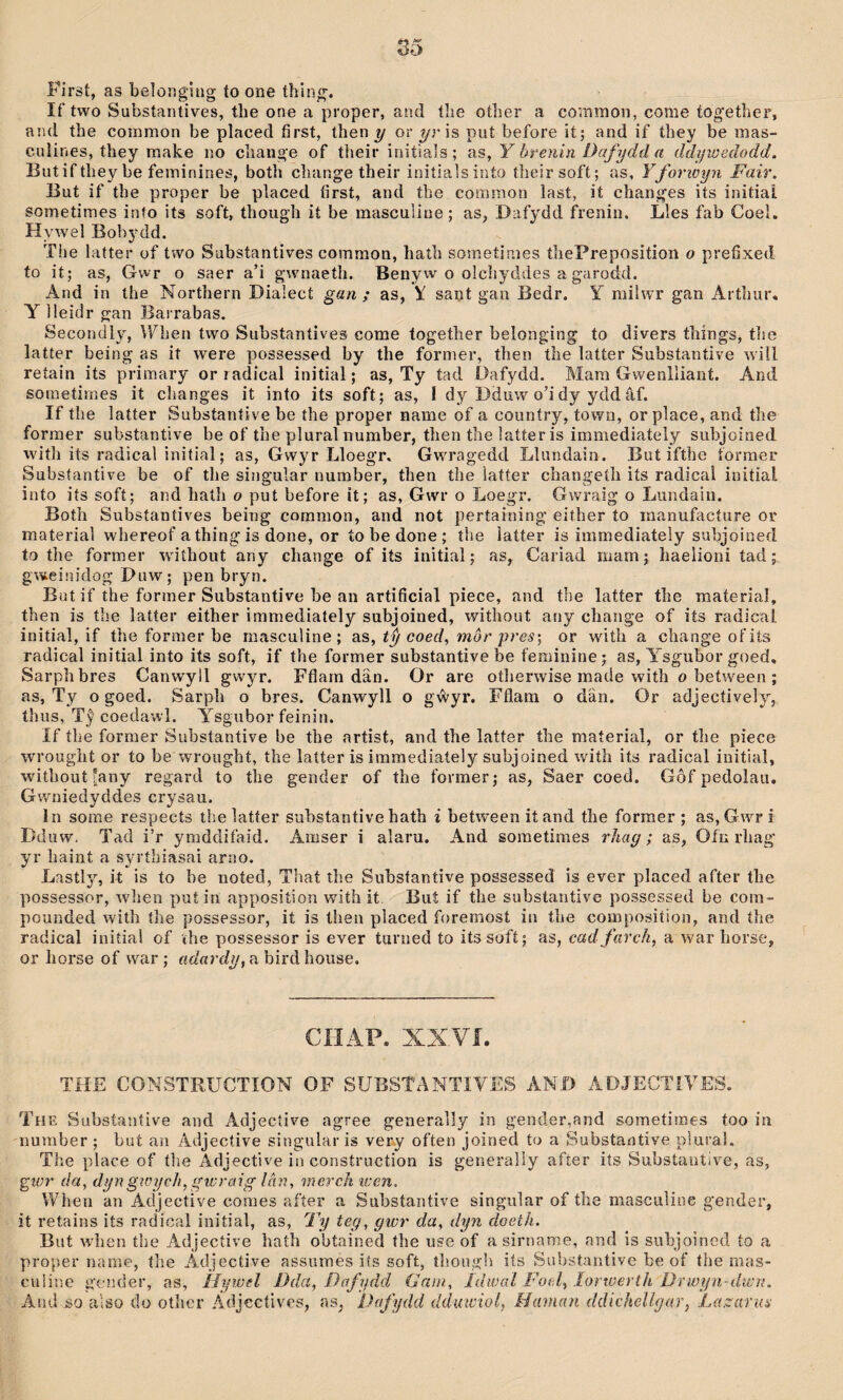 First, as belöngliig to one thing. If two Substaiitives, the one a proper, and íîie oíher a common, come together, and the common be placed first, then y or yr is put before it; and ìf they be mas- culines, they make no chaiige of their initials; as, Y breuiri Dafydd a ddywedodd. Butif they be feminines, both change their iniíiaìsinto tlieirsoft; as, Yforwyn Fair. But if tbe proper be placed first, and the coramon last, ií changes its initiai sometimes into its soft, though it be masculine; as, Dafydd frenin. Lles fab Coel. Hywel Bobydd. The latter of two Subsíantives common, hath sometinies thePreposition o prefixed to ií; as, Gwr o saer a’i gwnaeth. Benyw o olchyddes a garodd. And in the Northern Dia’ect gan ; as, \ sant gan Bedr. Y miîwr gan Arthur. Y lleidr gan Barrabas. Secondly, When two Substantives come together belonging to divers thíngs, the latter being as it were possessed by the former, then the latter Substantive wiil. retain its primary or radical initial; as, Ty tad Dafydd. Mam Gwenlliant. And sornetiraes it changes it into its soft; as, I dy Dduw o’i dy ydd âf. If the latter Substaníive be íhe proper name of a couníry, town, or place, and the forraer substantìve be of the plural number, then the latíer is immediately subjoined with its radical initial; as, Gwyr Lloegr, Gwmagedd Llundain. Buí ifthe íormer Substantive be of the singular number, then íhe ìatter changeíh ìís radical initial into its soft; and hath o put before it; as, Gwr o Loegr. Gwraig o Lundain. Both Subsíantives being coramon, and not pertaining eiíher to inanufacíure or material whereof a thing is done, or to be done ; íhe ìaíter is immediately subjoined to the former w'iíhout any change of its initial; as, Cariad niam; haelioni tad gweinidog Duw; pen bryn. But if the former Substantive be an artifîcial piece, and the latter the material, then is tìie latíer either immediately subjoined, without auy change of its radical initial, if the former be masculine ; as, tŷ coed, môr pres-, or wiíh a changeofits radical initial into its soft, if the former substantive be feminine; as, A^sgubor goed, Sarplibres Canwyll gw^yr. Fflam dän. Or are otlierwise made with o between ; as, Ty o goed. Sarpli o bres. Canwyll o gŵyr. Fflam o dän. Or adjecíively, thiis, Tŷ coeclawl. Ysgubor feinin. If tbe former Substantive be the artist, and the latter the maíeriaî, or the piece wrouglit or to be wrougbt, the latter is immediaíely subjoined wu’íh its radical iuitiaì, without*any regard to the gender of the former; as, Saer coeci. Gôf pedolau. Gwniedyddes crysau. in some respects the latter suhstantive hath i between it and the former ; as, Gwr i Dduw. Tad i’r ymddifaid. Amser i alaru. And sometimes rliag; as, Ofn rhag yr Iiaint a syríbiasai arao. Lastly, it is to he noíed, Tiiat the Suhstaníive possessed is ever placed after the possessor, Avhen put in apposiíion with it. Buí if the substantive possessed be com- pounded with the possessor, it is then placed foreraost in the composition, and íhe radical iniîial of the Yiossessor îs ever tunied to itssofí; as, cadfurch, a war horse, or horse of war ; adardy, a bird house. CÍIAP. XXVÍ. THE CONSTRUCTION OF SUBSTANTIYES AND ADJECTiYES. The Subsíaníive and Adjecíive agree generaìly in gender,and sometimes too in number ; buí au Adjective singular is very often joined to a Substantiye pìural. The place of íhe Adjective in construction is generally afíer its Substantive, as, givr da, dyngtcych,gwraig lân, merch iven. When an Adjective coraes after a Substantive singular of tbe masculine gender, it retains iís radical iuitial, as, Ty teg, gwr da, dyn doetìi. But wdien the Adjecíive hatb obtained tbe use of asirname, and is subjoined to a proper narae, íhe Adjective assumes iís soft, tlìough iís Sul)stantive be of íhe mas- cuiine gencier, as, IJywel Dda, Dafydd (Jam., Idwaî Foel, .lorwerth Dì'wyn-dwri. And so a'iso do other ÁdjcctNes, as, Dafydd dduwiol, ílaman ddichellgar, La.zarus