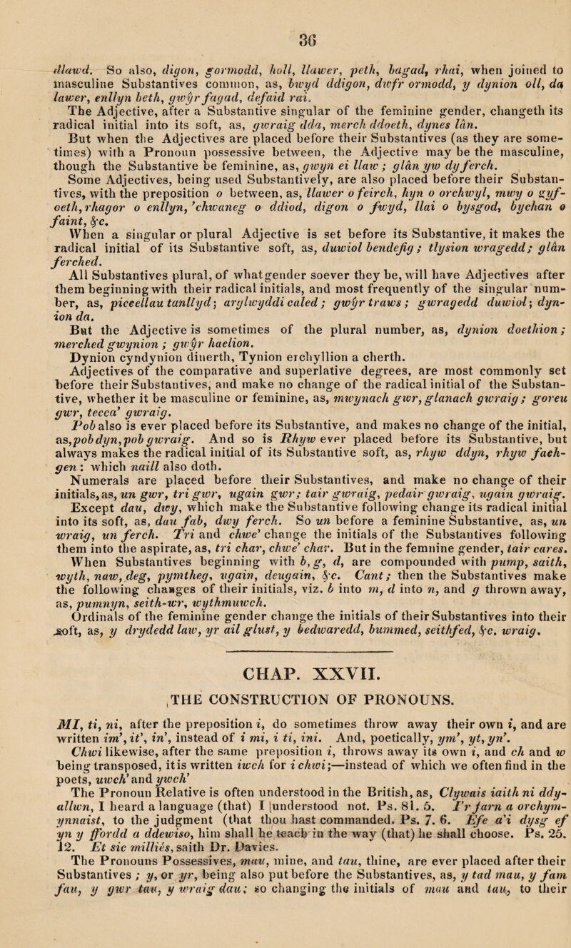 3G tUawd. So also, digon, gormodd, hoU, llawer, peth, bagadf rhai, when joined to masculine Subsíantives conìriion, as, hiüyd ddigon, dwfr ormodd, y dynion oll, da lawer, enllyn heth, gwỳr fagad, defaid rai. The Adjective, after a Substantive singular of the feminine gender, changeth its radical initial into its soft, as, gwraig dda, merch ddoeth, dynes làn. But when the Adjectives are placed before their Subsíantives (as they are sorae- times) with a Pronoun possessive between, the Adjective may be the raasculine, though the Substantive be ferainine, as, gwyn ei llaio; glân yw dy ferch. Sorae Adjectives, being used Substantively, are also placed before their Substan- tives, with the preposition o between, as, llawer o feirch, hyn o orchwyl, mwy o s,yf~ oeth, rhagor o enllyn, ’chwaneg o ddioà, digon o fwyd, llai o hysgod, bychan q faint, ^c, When a singular or plural Adjective is set before its Subsíantive, it raakes the radical initial of its Substantive soft, slS, duwiol bendefg ; tlysion wragedd; glân ferched. All Substantives pliiral, of whatgender soever they be,will have Adjectîves after them beginning with their radical initials, and raost frequently of the singular nura- ber, as, piceeÚautanltyd', arglwyddi caled; gwỳrtraws; gwragedd duwioî', dyn^ ion da. Brat the Adjective is sometiraes of the plural number, as, dynion doethion; merched gwynion ; gwŷr haelion. Dynion cyndynion dinerth, Tynion erchyllion a cherth. Adjectives of the comparative and superlative degrees, are raost commonly set before their Substantives, and raake no change of the radical initial of the Substan- tive, whether it be masculine or feminine, as, micynach gicr, glanach gwraig; goreu gwr, tecca* gwraìg. Pob a\so is ever placed before its Substantive, and makes no change of the initial, as,pobdyn,poh gwraig. And so is Rhyw placed before its Substantive, but always makes the radical initial of iís Substantive soft, as, rhyw ddyn, rhyw faeh~ gen : which naill also doth. Numerals are placed before their Substantives, and make no change of their initials, as, un gwr, tri gwr, ugain gwr; tair gwraig, pedair gwraig, ugain gwraig. Except dau, dwy, which make the Substantive followrng ehange its radical initial into its soft, as, dau fah, dwy ferch. So un before a feminine Substantive, as, un wraig, un ferch. Tri and chwe' change the initials of the Substantives following them into the aspirate, as, tri char, chwe char. But in the femnine gender, tair cares. When Substantives beginning withè,^, d, are compounded with ŵaiíÄ, wyth, naw, deg, pymtheg, ugain, deugain, <S c. Cant; then the Substantives raake the following chaages of their initials, viz. b into m, d into n, and g thrown away, as, pumnyn, seith-wr, wythmuwch. Ordinàls of the feminine gender changethe initials of their Substantives into their .soft, as, y drydedd law, yr ail glust, y bedwaredd, bummed, seithfed, Sçc, wraig. CHAP. XXVII. iTHE CONSTRUCTION OF PRONOUNS. MI, ti, nî, after the preposiíion i, do sometimes throw away their own i, and are written im\it\ in\ instead of i mi, i ti, ini. And, poetically, ym\ yt, yn\ Chwi likewise, after the same preposition i, throws away its own i, and ch and w being transposed, itis written iwch for ichwi;—instead of which w^e oftenfind in the poets, uwch’aná ywch’ The Pronoun Relative is often understood in the British, as, Clywais iaith ni ddy^ I heard a language (that) I [understood not. Ps. 81. 5. Trýarn a orchym- ynnaist, to the judgment (that thou hast commanded, Ps, 7. 6- Efe a'i dysg yn y ffordd a ddewiso, hira shall he teacb In the way (that)he shall choose. Ps. 25. J2. Et sic 7nilliés,sa[\h Dr. Davies. The Pronouns Possessives, mau, mine, and tau, thine, are ever placed after theír Substantives ; y, or yr, being also putbefore the Substantives, as, y tad mau, y fam fau, y gwr tau, y loraig dau; so changing tlie initials of mau and iaa, to their