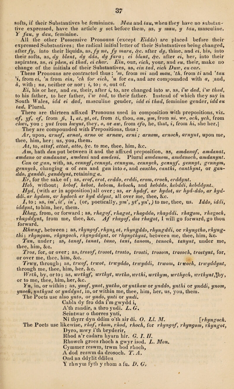 softs, i£ tî'ieîr Substantìves be fetniniiics. Mau and /aw, wbeii tliey liave no substaii- tive expressed, have the article y set before them, as, y mau, y tau, masculine. Y fau, y dau, feminine. All the other Possessive Pronouns (except Eiddo) are placed before their expressed Substantives; the radical initial letter of their Substantives being changed, after/jì/, into their liquids, as,fy na, fy rnara, ò^c. after dy, thine, and ei, his, into their softs, as, dy hlant, dy dda, dy fara; ei blant, <ỳc. after ei, her, into their aspirates, as, ei phen, ei thad, ei char. Ein, our, eich, your, and eu, their, make no change of the initials of their Substantives, as, ein tad, eich Dmo, eu car, These Pronouns are contracted thus ; ’m, from mi and mau, 'th, from ti and ’tau H, from ei, ’n from ein, ’ch fo?* eich, ’u for eu, and are compounded with a, ,and, â, with ; na, neither or nor; i, to; o, out of. Ei, his or her, and eu, their, after i, to, are changed into w, as, i’w dad, i'w thad, to his father, to her father, i'io tad, to their father. Instead of which tliey say in South Wales, idd ei dad, masculine gender, idd ei thad, {emìnìne genáer, idd eu tad, Plural. There are thirteen aíRxed Pronouns used in composition with prepositions, viz. af, yf, of, from fi, I, at, yi,ot, from ti, thou, om, ym, frorn ni, we, och, ych, from chwi, you ; ynt from hwynt, they, o, or aw, from efo, he, that, i, from hi, she her.j They are compounded with Prepositìons, thus: Ar, upon, arnaf, arnat, arno or arnaw, arni; arnorn, arnoch, arnynt, upon me, thee, him, her; us, you, them. At, to, attaf, attat, atto, ^c. to rae, thee, him, &c. .dm, hath ííaw put between it and the afSxed preposition, as, amdanaf, amdanat, arndano or amdanaw, amdani and amdeni. Plural amdanom, amdanoch, amdanynt. Can or g'an, with, as, cennyf, cennyt, cennym, cennych, gennyf, gennyt, gennym, gennych, clianging a of can and gan into e, and cantho, canthi, canthynt, or gan^ ddo, ganddi, gancldynt, retaining a. Er, for the sake of; as, erof, erot, erddo, erddi, erom, eroch, erddynt. Heb, without; hebof, hebot, hehom, heboch, and hebddo, hebddi, hehddynt. Hyd, (with ar in apposition) all over; as, ar hydof, ar hydot, ar hyd-ddo, ar hyd- ddi, ar hydom, ar hydoch ar hyd ddynt, all over rne, thee, &c. J, to ; HS,im’,it', in , (or, poetically, to me, thee, us. Iddo,iddi, iddynt, tohim, her, them. Rhag, frora, or forward ; as, rhagof, rhagot, rhagddo, rhagddi, rhagom, rha^och, rhagddynt, írom me, thee, &c, Af rhagof, dos rhagot, 1 will go forward, go thou forward, Rhwng, between ; as, rhyngof, rhyng ot, rhyngddo, rhyngddi, or rhyngtho,rhyng- thi; rhyngom, rhyngoch, rhyngddynt, or rhyngthynt, between me, thee, him, &c. Tan, under; as, tanaf, tanat, tano, tani, tanom, tanoch, tatiynt, under me, thee, him, &g. Tros, for, or over; as, trosof, trosot, trosto, trosti, trosom, trosoch, trostynt, for, or over me, thee, hira, &c., 7Vtüy, through; as, trioof, trwot, trwyddo, trwyddi, trwom, trwoch, trwyddynt, through me, thee, him, her, &c. Wrth, by, orto; as, wrthyf, wrthyt, wrtho,wrthi,wrthym, wrthych, icrthynt,^fiìy, or to me, thee, him, her, &c. Yn, in, or within; as, ynof, ynot, yntho, or ynthaw or ynddo, ynthi or ynddi, ynom, ynoch, ynthynt o\' ynddynt, in, orwithin me, thee, him, her, us, you, them. The Poets use also ynto, or yndo, ynti or yndi. Cabla dy fro dda i’m gwydd i, A’th randir, a thro yndi. L. G, Seintwar o thorres ynti, Ni thyrr dyn ddim o’th air di. O. Ll. M. [rhyngoch. The Poets use likewise, rhof, rhom, rhod, rhoch, for rhyngof, rhyngom, rhyngot, Dyro, mwy i’th bryderir, Rhod a’r cadarn hyarn hir. G. I. 11. Rhowcli groes rhoch a gwyr isod. Mon, Cymmer reswm, trwm bod rhoch, A dod reswm da drosoch. T. A. Ond na ddylit ddileu Y rhwym fyth y liiom a fu, D. Gi 0