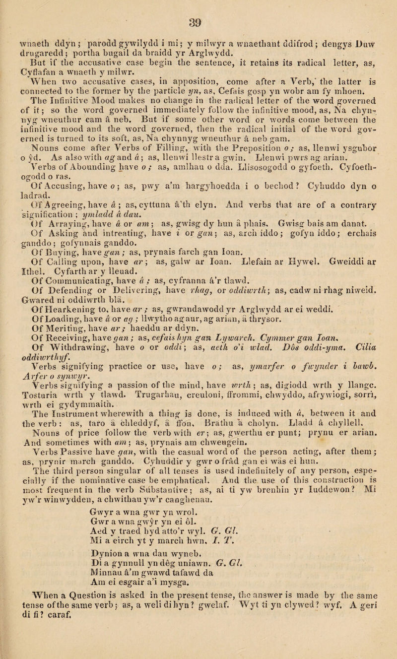 wnaeth ddyn; 'parodd gywilydd i mi; y milwyr a wiiaethant ddifrod; dengys Duw drugaredd; poríha biigail da braidd yr Arglwydd. But if íhe accusative case begin the sentence, ií retains its radical leíter, as, Cyfiafan a wnaeth v milwr. When two accusative cases, in apposition, come after a Verb,’ the latter is connected to the former by the particle yn, as, Cefais gosp yn wobr arn fy mhoen. The Infiniíive Mood makes no change in the railical letter of the word governed of it; so the word governed immediaíely follow the infinitive mood, as, Na chyn- iiyg wneuthur cam â neb. But if some oíher word or words come between the infinitive mood and the word gov'erned, tlien the radical inilial of the word gov- erned is turned to its soft, as,Na chynnyg wneutìiur â neb gam. Nouns come after Verbs of Fiìling, with the Preposition o; as, llenwi ysgubor o ŷd. As alsowith «gand a; as, llenwi llestra gwin. Llenwi pwrs ag arian. Verbs of Abounding have o / as, amlliau o dda. Llisosogodd o gyfoeth. Cyfoeth- ogodd o ras. Of Accusing, liave o; as, pwy a’m liargylioedda i o bechod ? Cyhuddo dyn o ladrad. Of Agreeing, have á ; as, cyttuna â’th elyn. And verbs that are of a contrary sig'uification ; ymladd à dau. Of Arraying, have â or am\ as, gwisg dy hun â phais. Gwîsg bais am danat. Of Asking and iníreatiiig, have i orgöw; as, arch iddo; gofyniddo; erchais ganddo; gofynnais ganddo. Of Buying, h-àYegan; as, prynais farch gan îoan. Of Calling upon, have ar; as, galw ar loan. Llefain ar Hywel. Gweiddi ar Itliel. Cyfarth ar y lieuad. Of Comraunicating, have â ; as, cyfranna â’r tlawd. Of Hefending or Delivering, have rhag^ or oddiwrth; as, cadw ni rhag niw'eid. Gwared ni oddiwrth blä. Of Hearkening to, have ar ; as, g’wrandawodd yr Arglwydd ar ei weddi. Of Loading, have â or ag ; llwytho agaur, ag ariaii, ii thrysor. Of Meriting, have ar; haeddu ar ddyn. Of Receiving, have gan; as, cefaù hyn gan Ly warcJi. Cymmer gan loan. Of Withdrawdng, have o or oddi; as, aeth o'i wlacl. Dôs oddi-yma. Cilia oddiwrthyf. Verbs signifying practice or use, have o; as, ymaifer o fwynder i hawb. Arfer o synicyr. Verbs signifying a passion of the mind, have wrtli; as, digiodd wrth y llangc. Tosíuria wrtb y tlawd. Trugarhau, creuloni, ífrürami, chw’yddo, afrywiogi, sorri, wrih ei gydymmaith. The Instrument wherewdth a íhing is done, is induced with d, beíween it and the verb : as, taro ä chleddyf, â ffon, Brathu a cholyn. Lladd â chyllell. Nouns of price follow the verb with er; as, gwerthu er punt; prynu er arian. And sometimes with am; as, prynais ara chweugein. Verbs Passive have with the casual word of the person acting, after them ; as, prynir march ganddo. Cyhuddir y gwr o frâd gan ei w^äs ei hun. Tlie third person singular of all tenses is used indefinitely of any person, espe- cially if the nominative case be emphatical. And the use of this construction is most frequent in the verb Sdbstantive; as, ai ti yw brenhin yr luddewon? Mi yw’r winwydden, a chwithau yw’r caoghenau. Gwyr a wna gwr yn wrol. Gwr a wna gwŷr yn ei ôl. Aed y traed hyd atto’r wyl. G. Gl. Mi a eirch yt y march hwm. I. T. Dynion a wna dau wyneb, Di a gynnull yn dêg uniawn. G. Gl. Minnau â’m gwawd tafawd da Am ei esgair a’i mysga. When a Questîon is asked in the present tense, ího answer is made by the same tense ofthe same verb; as, a weli dihyn? gwelaf. Wyt íi yn cìywed? w'yf, A geri di fi ? caraf.