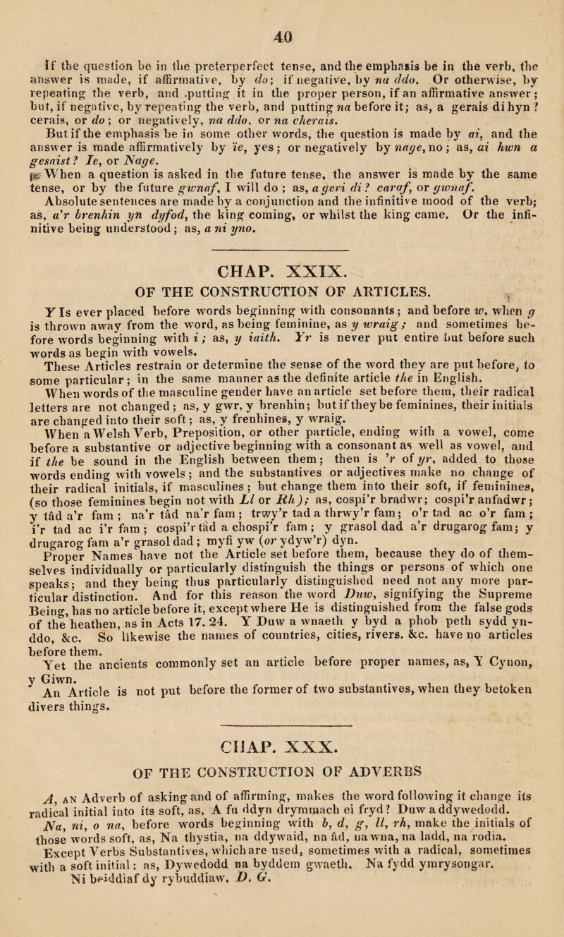 îf the quesíion be in íbe preterperfect tense, and tlie empliasis be in tlie vefb, tbe answer is made, if affirmative, by do', if negati^e, by na ddo. Or otherwise, by repeating tbe verb, and .puttin^ it in the proper person, if an affirmative answer; bnt, if negative, by repeating the verb, and putting 7ia before it; as, a gerais dihyn? cerais, or do ; or negatively, na ddo, or na cherais. But if the emphasis be in some other words, the question is made by ai, and the answer is raade affirmatively by 'ie, yes; or negatìvely byîmr^e, no; as, ai hwn a gesaist ? le, or Nage. {Sÿ When a question is ashed in tbe future tense, the answer is raade by the same tense, or by tbe future gwnaf, I will do ; as, a geri di ? caraf, or gwnaf. Absolute sentences are made by a conjunction and the infinitive raood of the verb; as, a'r brenhin yn dyfod, the hing coming, or whilst the Idng carae. Or the infi- nitive being understood; as, a ni yno. CHAP. XXIX. OF THE CONSTRUCTION OF ARTICLES. YIs ever pìaced before words beginning with consonants; and before w, when g is throwm away from the word, asbeing feminine, as y wraig; and sometimes be- fore words beginning withî'; as, y iaith. Yr is never put entire but before such words as begin with vowels. These Articles restrain or determine the sense of the word they are put before, to some particular; in the same manner as the definite article the in English. When words of tbe mascuîine gender have an article set before thera, their radical letters are not cbanged ; as, y gwr, y brenhin; but if they be feminines, their initials are changed into their soft; as, y frenhines, y wraig. When a Welsh Verb, Preposition, or other particle, ending with a vowe], come before a substantive or adjective beginning with a consonantas well as vowe], and if the be sound in the English between them ; then is V of yr, added to those words ending with vowels; and the substantives or adjectives make no change of their radical initials, if masculines; but change thera into their soft, if feminines, (so those feminines begin not with Ll or Rh); as, cospi’r bradwr; cospi’r anfadwr; y tâd a’r fam ; na’r tâd na’r fara ; trwy’r tad a thrwy’r fam; o’r tad ac o’r fam ; i’r tad ac i’r fam ; cospi’rtad a chospi’r fam ; y grasol dad a’r drugarogfam; y drugarogfam a’r grasoldad; myfi yw (or ydyw’r) dyn. Proper Names have not tbe Artìcle set before them, because they do of them- selves individually or particularly distinguish the things or persons of which one speaks; and they being thus particularly distinguished need not any more par- ticular’distinction. And for this reason the word ŵíîo, sìgnifying the Supreme Being, has no articlebefore it, except where He is distinguished from the false gods of the’heathen, as in Acts 17. 24. Y Duw a wnaeth y byd a phob peth sydd yn- ddo, &c, So likewise the names of countries, cities, rivers. &c. have no articles beforethem. Yet the ancients commonly set an article before proper names, as, Y Cynon, y Giwn. An Article is not put divers thi ngs. before the former of two substantives, when they betoken CHAP. XXX. OF THE CONSTRUCTION OF ADYERBS A AN Adverb of asking and of affirming, makes the word following it cbange iís radical initial into its sofí, as, A fu ddyn dryminach ei fryd? Duw a ddywedodd. Na, ni, o na, before words beginning with h, d, g, ll, rh, make the initials of those words soft, as, Na thystia, na ddywaid, na âd, nawna, na ladd, na rodia. Except Verbs Substantives, whichare used, sometiraes with a radical, sometimes with a soft initial; as, Dywedodd na byddem gwaetli. Na fydd ymrysongar. Ni beiddiaf dy rybuddiaw, D. G.