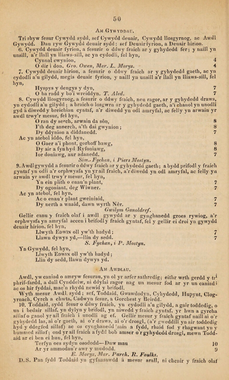 Am Gywyddau. Tri rhyw fesur Cj^wydd sydd, sef Cywydd deuair, Cywydd llosgyrnog, ac Awdi Gywydd. Dau ryw Gywydd deuair sydd : sef Deuair fyrion, a Deuair liirion. 6. Cywydd deuair fyrion, a fesurir o ddwy fraicb ar y gyhydedd fer; y naill yn unsill, a’r ilall yn ìliaws-sill, ac yn cydodli, í^el hyn, Cynnal cwynion, 4 O dir i don, Gro. Owen, Mar. L. Morys. 4 7. Cywydd deuair hirion, a fesurir o ddwy fraich ar y gyhydedd gaeth, ac yn cydodli a’u gilydd, raegis deuair fyrion, y naill yn unsili aT* liail yn iiiaws-sill, fel Hyspys y dengys y dyn, 7 O ba radd y bo’i wu-eiddyn. T. Aled. 7 8. Cywydd llosgyrnog, a fesurir o ddwy fraich, neu ragor, ar y gyhydedd draws, yn cydodli a'u giiydd ; a braich o iosgwrn ar y gyhydedd gaeth, a’i chanoi yn unodli gyd âdiwedd y breichiau cyntaf, a’r diwedd yn odi amryfai, ac feily yn arwain yr aw'di trwy’r mesur, fel hyn, O ran dy seT-ch, arwain da sôn, 8 I’th deg annerch, a’th dai gwynion ; 8 Dy ddynion a diddanedd. 7 Ac yn atebol iddo, fel hyn, O Gaer a’i phont, gorhoíf haw'g, 8 Dy air a fynhyd Ryfoniaw'g, 8 lor doniawg, aur adanedd. 7 Si'm.. Fychan, i Piers Mostyn, 9. Awdlgywydd a fesurir o ddwy fraich ar y gyhydedd gaeth; abydd prifodl y fraich gyntaf yn odii a’r orphwysfa yn yraii fraich, a’rdiwedd yn odi amryfal, ac feliy yn arwain yr awdi trwy’rmesur, fei hyn, Yn ein plith o enau’n piant, 7 Dy ogoniant, deg Wiwner. 7 Ac yn ateboT, fel hyn, Ac o enau’r plant gweiniaid, 7 Dy nerth a wnaid, dawm wyrlh Nêr. 7 Gwilym Ganoldref. Gellir canu y fraich olaf i awdi gywydd ar y gynghanedd groes rywiog, a’r orphwysfa yn amryfal accen i brifodly fraich gyntaf, fei y geìlir ei droi yn gywydd deuair hirion, fel hyn, Liwyth Edwìn oil yw'’th hadyd ; 7 Llawn dywys yd,—llin dy sedd. 7 S. Fychan, i P. Mostyn. Yn Gywydd, feì hyn, Llwyíh Edwin oll yw’th liadyd ; Llin dy sedd, liawn dywys yd. Am Awdlau. Awdl, ywcaniad o amryw fesurau,yn ol yr arfer sathredig; eitiir wrth gerdd y tr^ phrif-fardd, a dull Cynddelw, ni ddylai ragor nag un mesur fod ar yr un caniadî ac os hir fyddai, mae’n rhydd newid y brifodl. Wyth mesur Awdi. sydd; sef, Toddaid, Gwawdodyn, Cyhydedd, Hupynt, Clog- yrnach, Cyrch a chwta, Cadwyn fesur, a Gorchest y Beirdd. iO. Toddaid, sydd fesur o ddwy fraich, yn cydodli a’u giiydd, a gair toddedig, o un i bedair siliaf, yn dylyn y brifodi, yn niwedd y fraich ayntaf, yr hwn a gyrcha siìlafo ganoi yr aii fraich i unodli ag ef, Geliir mesur y fraich gyntaf nailì ai o’r gyiiydedd ias, ai o’r gaeth, ai o’r draws, ai o’r drosgi, (a’r gweddill yn air toddedig hyd y ddegfed siilaf) ac os cyr.ghanedd 'sain a fydd, rhaid fod y rhagwant yn y bumined sillaf; ond yr ail fraich aíydd bob amser o’r gyhydedd drosgl, mewn Todd- aid ar ei ben ei Imn, fel hyn, Terfyn oes sydyn osododd—Dnw mau ]0 Ar yr ammodau’r awr y mudodd. 9 E. Morys, Bìar. Parch, R, Foulhs. D.S, Pan fydd Toddaid yn gyfansawdd ä mesur arall, ni chenir y fraich olaf