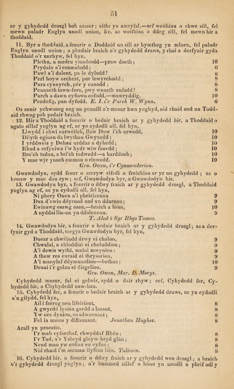 ar y gyhydedd drosgl bob aniser; eithr yn amryfal,—sef weithiaii o chwe siìl, fel mewn paladr Englyn unodl union, &c. ac weiíhiau o ddeg sill, fel mewn hir a thoddaid. 11. Byr a thoddaid, afesurir o Doddaid un sill ar bymtheg yn mlaen, fel paladr Englyn unodl union ; a phedair biaich o’r gyhydedd draws, y rhai a deifynir gyda Thoddaid o’r unrhyw, fel hyn, Plethu, a medru ymadrodd—praw doeth ; 10 Prydain a’i canmolodd ; 6 Pawl a’i daìent, pa le dylodd? g Perl hoyw orchesí, pur lewyrchodd ; 8 Para cynnyrch, pêr y canodd ; 8 Pennaeth iawn-farn, pwy wnaeíh unfodd? 8 Parch a dawn cyfiawn cafodd,'—rnawryddig, 10 Pendefig, pan dyfodd. E. I.i’r Parch W. Wynn. 6 Os cenir ychwaneg nag un pennill o’r raesur hwn ynghyd, nid rhaid ond un Todd- aid rhwngpob pedair braich. 12. Hir a Thoddaid a fesurir o bedair braich ar y gyhydedd hir, a Thoddaid o ugain sillaf ynglyn ag ef, ac yn cydodli oll, fel hyn, . Llwydd i chwi eurweilch, llaw Duw i’ch arwedd, 10 Diiyth eginau da Iwythau Gwynedd; 10 I yrddweis y Dehau urddas a dyhedd; 10 Rhad a erfyniwn i’w hydr wiw fonedd ; 10 Bro’ch tadau, a bri’cli tudwedd—a harddoch; 10 Y mae wŷr ynoch emmau o rinwedd. 10 Gro. Oicen, i'r CynmrodGrion. Gwawdodyn, sydd fesur o amryw rifedi o freichiau ar yr un gyhydedd ; ac o honaw y mae dauryw; sef, Gwawdodyn byr, a Gwawdodyn hir. 13. Gwawdodyn byr, a fesurir o ddwy fraich ar y gyhydedd drosgl, a Thoddaid yngìyn ag ef, ac yn cydodli oll, fel hyn, Ni phery Onen a’i pheiriannau 9 Dan d’ewin ddyrnod ond yn ddarnau ; 9 Ewinawgosawg asau,—braich a bron, lO A nyddailîn-on yn ddolennau. 9 T. Aled i Syr Rliys Tomas. 14, Gwawdodyn hir, afesurir o bedair braich ar y gyhydedd drosgl; aca der- fynir gyd a Thoddaid, raegys G wawdodyn byr, fel hyn, Daear a chwiliodd drwy ei chalon, 9 Chwalai, a chloddiai eì choluddion; 9 A’i dewis wythi, raeini mwynion : 9 A thew res euraid ei thrysoi ion, 9 A’i manylaf ddymunolion—bethau; lO Deuai i’r golau ei dirgelion. 9 Gro. Oioen, Mar. L. Morys. Cyhydedd mesur, fal ei gelwir, sydd o dair rhyw ; sef, Cyhydedd fer, Cy- hydeddhir, a Chyhydedd naw-ban. 15. Cyhydedd fer, a fesurir o bedair braich ar y gyhydedd draws, ac yn cydodli a’u gilydd, fel hyn, Ail i farrug neu lifeiriant, 8 A gwyrdd lysiau gardd alasant, 8 T w oes dynion, os adwaenant; 8 Fel ia unnos y difianriant. Jonathan Iluyhes, 8 Arall yn proestio. I’r mab cyfarchaf, rhwyddaf Rhôn ; 8 I’r Tad, a’r Ysbryd gloyw-bryd glán ; 8 Neud mau yw cofíau eu cyfun ; 8 Nid rhaidi’m ammau llyfrau llèn. Taîiesin. 8 16. Cyhydedd hir, a fesurir o ddwy fraich ar y gyliydedd wen drosgl; a braich o’r gyhydedd drosgl yngdyn; a’r bummed sillaf o hòao yn unodli a phrifodly