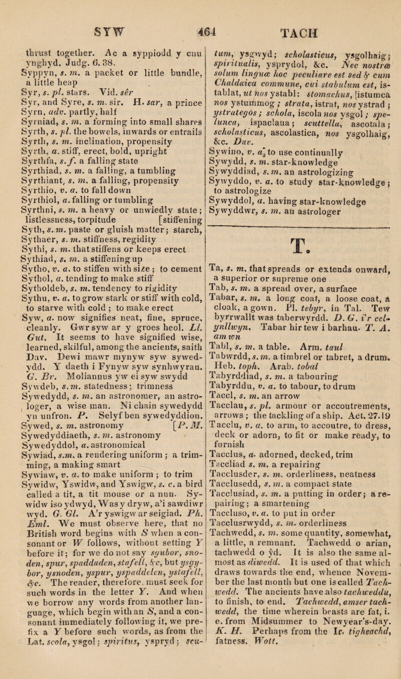 thrust togelljier. Ac a syppiodd y cnu ynghyd, Judg. 6.38. Syppyn, s. m. a packet or little bundle, a littie heap Syr, s. pl. stars. Vid. sêr Syr, and Syre, s. m. sir, H. sar, a prince Syrn, adv. partly, lialf Syrniad, s. m. a forming into small shares Syrth, s. pl. thebowels, inwards or entrails Syrtli, s. ni. inclination, propensity Syrth, a. stiíF, erect, bold, upriglit Syríhfa, s.f. a fallingstate Syrthiad, s. m. a falling, atumbling Syrthiant, s. m. a falling, propensity Syrthio, v. a. to fall down Syrthiol, a.faìling or tumbling Syrthni, s. m. a heavy or unwiedly state ; listiessness, torpitude [stiífening Syth, s. m. paste or gluish maíter; starch, Sythaer, s. m. síiíFness, regidiiy Sythi, s. m. thatstiíFens or keeps erect Sythiad, s, m. a stiíFeningup Sytîio, V. a. to stiíFen witiisize ; to cement Sythol, a. tending to make stiíF Sytholdeb, s. m. tendency to rigidity Sythu, V. a. to grow stark or stiíF with coîd, to starye w ith cold ; to make erect Syw, a. now signifies neat, fine, spruce, cleanly. Gwr syw ar y groes heol. Ll. Gut. It seems to have signified wise, learned, skilful, amongthe ancients, saith I)av. Dewi raawr raynyw syw syw'^ed- ydd. Y daeth i Fynyw sy w synhwyrau. G. Br. Moliannus yw ei syw swydd Sywdeb, s.m. statedness; trimness Syw'edydd, s. m. an astronoraer, an astro- j loger, a wise man. Ni chain sywedydd yn unfron. P. Selyfben sywedyddion. Sywed, s. m. asíronoray [_P.M. Sywedyddiaeth, s. m. astronomy Sy wedyddol, a. astronomical Sywiad, s.m. a rendering uniform ; a trim- ming, a making smart Sywdaw, v. a. to mâke uniform ; to trim Sywidw', Yswidw, and Yswigw, s. c, a bird caîìed a tit, a tit mouse or a nun. Sy- wddw iso ydwyd, Was y dryw, a'i sawdiwr wyd. G. Gl. Ab’ yswigw ar seigiad. Ph. Eml. We must obseiwe here, that no British word begins with S when acon- sonant or W follows, without setting Y before it; for we donot say syubor, sno- den, spur, spaddaden, staf ell, 6'c, but ysgy- bor, ysnoden, yspur, yspaddelen, ystafell, 4-c. The reader, therefore, raust seek for such words in the letter Y. And when we borrow any words from another lan- guage, which begin with an S, and a con- sonant immediately follow ing it, we pre- fix a Ybefore such wmrds, as from the Lat. scola, ysgol; spiritus, yspryd ; scu- tum, ysgnyd; scholasticus, ysgolhaig; spiritualis, ysprydol, &c. Nec nostrcs solum linguoì hoc peculiare est sed ^ cuni Chaldaica commune, ciii stabulum est, is- tablat, ut nos ystabl: stomachus, fistumca nos ystummog ; strata, istrat, tioí ystrad ; ystrategos ; schola, iscola îioí ysgol; spe- tunca, ispaclaua; scuttella, ascotaia; scholasticus, ascolastica, nos ysgolhaig, &c. Dav. Sywino, V. a'to use continually Sywydd, s. m. star-knowledge Sywyddiad, s.m. an astrologizing Sywyddo, v. a. to study star-knowledge ; to astrologize Sywyddol, a. having star-knowledge Sywyddwr, s. m. aii asírologer Ta, s. m, that spreads or extends onward, a superior or suprerne one Tab, s. m. a spread over, a surface Tabar, s. m. a long coat, a loose coat, a cloalí, agown. PÌ. tebyr, in Tal. Tew byrrwallt was taberwyrdd. D. G. ir ceU ynllwyn, Tabar hirtew i barhau. T. A, am wn Tabl, s, m, a table. Arm. taul TabwTdd,Ä. m. a timbrel or tabret, a drum* Heb. toph. Arab. tobal Tabyrddiad, s. m. a tabouring Tabyrddu, v. a. to taboiir, to drum Taccl , s. m. an arrow Tacclau, í. armour or accoutrements, arrows ; tbe íaclding of a sbip. Act, 27.19 Tacclu, V. a. to arm, to accoutre, to dress, deck or adorn, to íit or make ready, to furnisli Tacclus, a. adorned, decked, trim Taccliad s. m. a repairing Tacclusder, s. m. orderliness, neatness Tacclusedd, s. m. a compact state Tacclusiad, s. m. a putting in order; are- pairing; a smartening Taccluso, V. a. ío put in order Tacclusrwydd, s. m. orderliness Tachwedd, s. m. sorne quantity, soraewhat, a little, a remnant. Tachwedd o arian, tachwedd o ŷd. It is also the same al- most as diwedd. It is used of that which draws towards the end, whence Novem- ber tbe last nionth but one iscalled Tach- wedd. The ancients have also tachweddu, to finish, to end. Tachwedd, amser tach- wedd, the time wherein beasts are fat, i. e. from Midsummer to Newyear’s-day. K. H. Perliaps from the Ir. tigheachd, fatness. Wott.