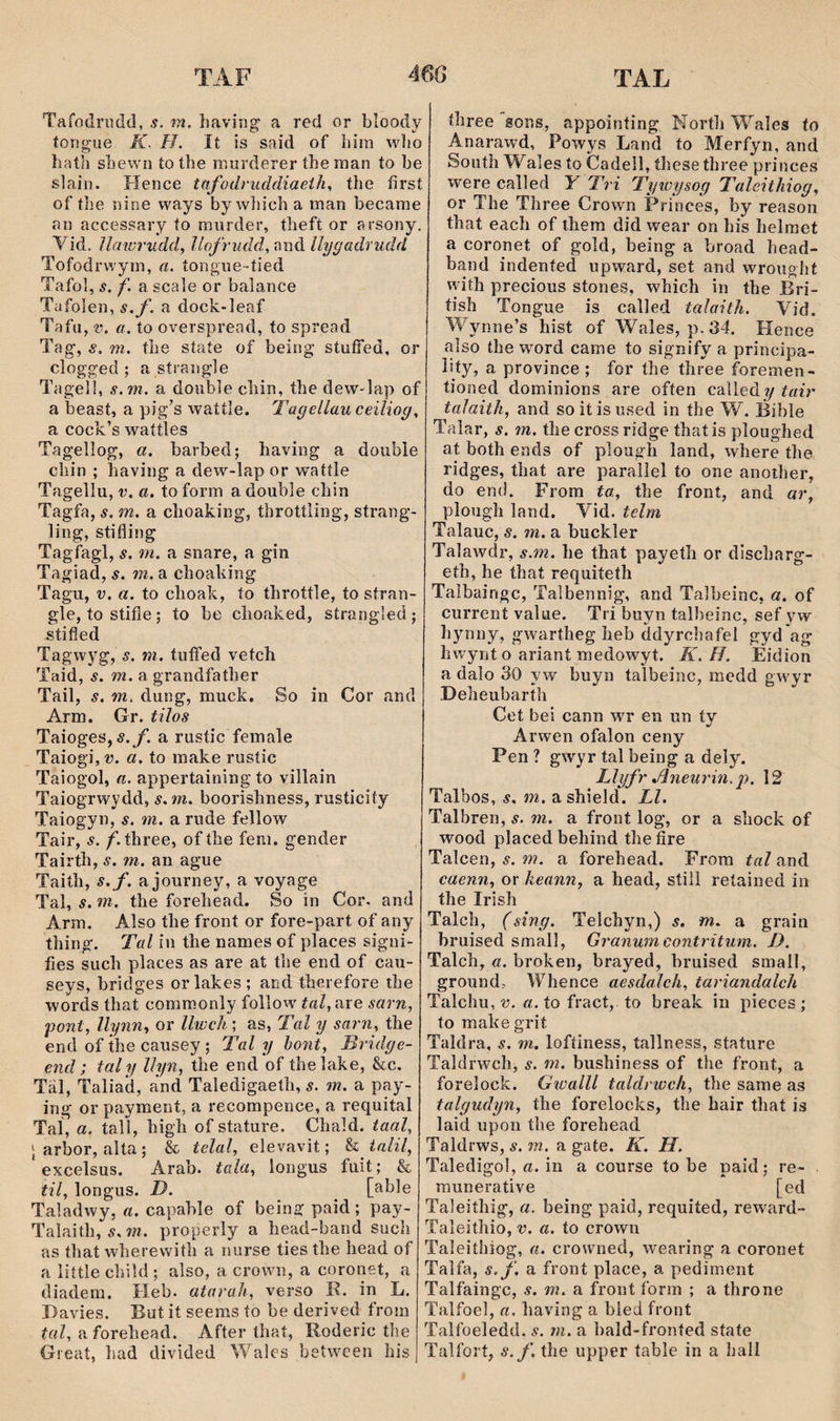 Tafodrudd, s. m. îiaying a red or bloody tongue K. H. It is said of biin wlio batli sbewn to tbe miirderer íhe man to be slain. Hence tafodruddiaeih, tbe fírst of tbe nine ways by wbicb a man becarae an accessary ío murder, tbeft or arsony. Vid. llmwudd, llofrudd, and llygadrudd Tofodrwyra, a. tongue-tied Tafol, s. f. a scale or balance Tafolen, s.f. a dock-leaf Tafu, V. a. to overspread, to spread Tag, s. m. tbe staíe of being stuífed, or clogged ; a sírangle Tagelì, s.m. a doiible cliin, tlie dew-lap of a beast, a pig’s watíle. Tagellau ceiliog, a cock’s waííles Tagellog, a. barbed; having a doubìe cbin ; having a dew-lap or wattle Tagellu, V. a. to form a doubìe chin Tagfa, s. m. a choaking, throttling, strang- ling, stifling Tagfagl, s. m. a snare, a gin Tagiad, s. m. a choahing Tagu, V. a. to choak, ío throttle, to síran- gle, tostifie; to be choaked, strangled; stified Tagwyg, s. m. tuffed vetch Taid, s. m.SL grandfatber Tail, s. m. dung, muck, So in Cor and Arrn. Gr. tiîos Taioges,5.y. a rustic female TaiogijW. a. to make rusíic Taiogol, a. appertaining to yillain Taiogrwydd, s.m. boorisliness, rusticity Taiogyn, s. m. a rude fellow Tair, s. /1 three, of tbe fem. gender Tairth, s. m. an ague Taith, s.f. a journey, a voyage Tal, s. m. the forehead. So in Cor. and Arm. Also the front or fore-part of any thing. Tal iii the names of places signi- fies such places as are at tbe end of cau- seys, bridges orlakes; and therefore the words that commonly foilow' tal, are sarn, pont, llynn, or llwch ; as, Tal y sarn, the end of the causey; Tal y hont, Bridge- end; taly lìyn, the end of thelahe, &c. Täl, Taliad, and Taledigaeth, s. m. a pay- ing or payment, a recompence, a requital Taí, a. tall, high of stature. Chald. taal, Jarbor, alta; & telal, elevavit; h ialil, excelsus. Arab. tala, longus fuit; & til, longus. D. ^ [able Taladwy, a. capable of being paid; pay- Talaith, í. m. properly a head-band such as that wherewith a nurse ties the head of a liítle cbild ; also, a crown, a coronet, a diadem. Heb. atarah, verso K. in L. I)avies. But it seems to be derived from ínZ, a forehead. After that, Roderic tbe Great, liad divided 'Vales betwcen his íhree sons, appoiníing North Wales ío Anarawd, Powys Land to Merfyn, and Souíh Wales to Cadell, íhesethree princes were called Y Tri Tywysog Taleithiog, or The Three Crown Princes, by reason that each of them did wear on his helraet a coronet of gold, being a broad bead- band indeníed upward, set and wrougbt with precious stones, wbich in the Bri- íish Tongue is called talaith. Vid. Wynne’s hist of Wales, p.34. Hence aîso the wrard came to signify a principa- liíy, a province ; for the three f^oremen- tioned dominions are ofíen calledy tair taJaith, and soitisused in íhe W. Bible Talar, s. m. the cross ridge thatis ploughed at both ends of plough land, where the ridges, that are paralìel to one anotber, do end. Frora ta, the front, and ar, plough îand. Vid. telm Talauc, s. m. a buckler Talawdr, s.m. he that payetli or discharg- eth, he that requiíeth Talbaingc, Talbennig, and Talbeinc, a. of current value. Tri buyn talbeinc, sef yw hynny, gwartheg heb ddyrcbafel gyd ag hwynt o ariant medowyt. K.H. Eidion a dalo 30 y w buyn talbeinc, medd gwyr Deheubarth Cet bei cann wr en un ty Arwen ofalon ceny Pen ? gwyr tal being a dely. Llyfr Jineurin. p. 12 Talbos, s. m. a shield. Ll. Talbren, s. m. a front log, or a shock of wood placedbehind thefire Talcen, s. m. a forehead. From tal and caenn, or heann, a head, still reíained in the Irish Talch, (sîng, Telchyn,) s. m. a graia bruised small, Granum contritum. J). Talch, a. broken, brayed, bruised small, ground^ Whence aesdalch, tariandalch Talchu, V. «. to fract, to break in pieces ; to mahegrit Taldra, s. m. loftiness, tallness, stature Taldrwch, s. m. bushiness of the front, a forelock. Gwalll taldrwch, the same as talgudyn, the forelocks, the hair that ís laid upon tbe forehead Taldrws, s. m. a gate. K. H. Taledigol, a. in a course to be paid; re- raunerative [ed Taleithig, a. being paid, requited, reward- Taîeiíhio, v. a. to crown Taleithiog, a. crowned, wearing a coronet Talfa, s. f. a front place, a pediment Talfaingc, s. m. a front form ; a throne Talfoel, a. having a bled front Talfoeledd, s. m. a bald-froníed state Talfort, s.f. the upper table in a ball