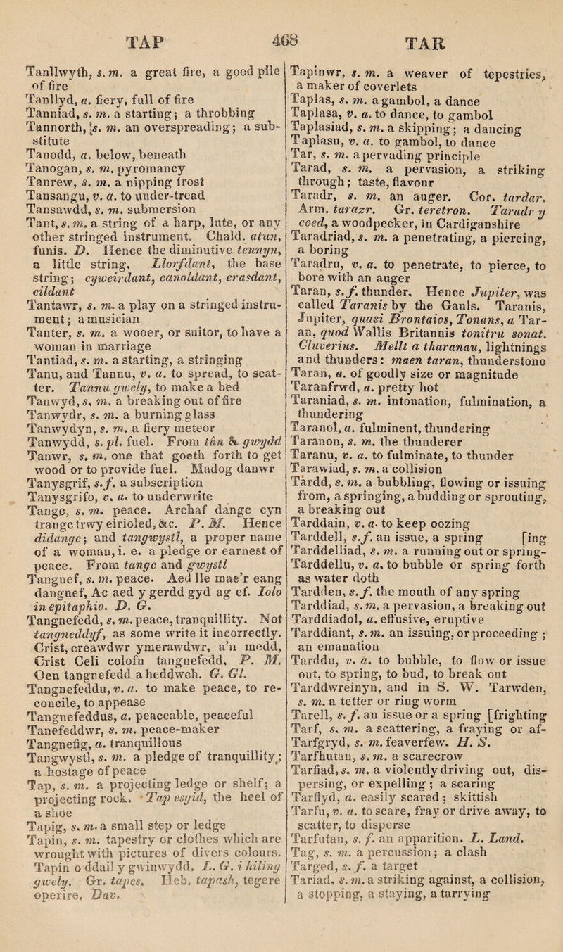 TAR Tanìîw^ríìi, s. m. a greaí firöj a good pile of fire Tarsliyd, a. fiery, full of fire Tanniad, s. m. a starting; a tfirobbing Tannoríh, m. an oyerspreading; a sub- síiíuíe Tanodd, a. below, beneath Tanogan, s. m. pyromancy Tanrew, s. m. a nipping írost Tansangii, v. a. to iinder-tread Tansawdd, s. m. submersion Tant, s. m, a string of a harp, lufe, or any oíher stringed instrumení. Chald. aiun, funis. D. Hence tlie diminutire temiyn^ a liítle síring, Lìorfdant^ the base síring; cyweirdant^ canoldanty crasdant, cildant Tantawr, s. Tn. a play on a stringed insíru- mení; amusician Taníer, s. m. a wooer, or suiíor, to liave a woman in marriage Tantiad, s. m. a starting, a stringing Tanu, and Tannu, v. a, ío spread, to scat- ter. Tannu gwely, to make a bed Tanwyd, s. m. a breahing ouí of fire Tanwydr, s. m. a burning glass Tanwydyn, s. m, a fiery meteor Tanwydd, s.pî. fuel. From tân gwydd Tanwr, s. m. one that goeth foríli to geí wood or to proYÌde fuel. Madog danwr Tanysgrif, s.f. a suhscripíion Tanysgrifo, u. a. to underwrite Tangc, s. m. peace. Archaf dangc cyn írangctrwy eirioled,&c. P.M. Heiice didangc; and tangwystl, a proper name of a woman,i. e. a pledge or earnest of peace. From tangc and gwystl Tangnef, s. m. peace. Aed lle maeT eang dangnef, Ac aed y gerdd gyd ag ef. lolo in epitaphio. D. G, Tangnefedd, s. m. peace, tranquillity. Not tangneddyf, as some write it incorrectly, Crist, creawdwr ymerawdwr, a’n medd, Crist Celi colofn tangnefedd, P. 31, Oen tangnefedd aheddwch. G.GL Tangnefeddu, v. a. to make peace, to re- coiicile, to appease Tangnefeddus, a. peaceahle, peaceful Tanefeddwr, s. m. peace-maker Tangnefig, a. íranquillous Tangwystl, s. m. a pledge of tranquillityj a hostage of peace Tap, 5. m. a projecíing ledge or shelf; a projecíing rock. ■ Tap esgid, tîie heel of a slioe Tapig, s. m. a small síep or ledge Tapin, s. m. tapesíry or cloíhes which are wroughtwiíh pictures of divers colours, Tapin o ddail y gwinwydd. L. G. i hiling gwely. Gr, tapes, Heb. tapash, tegere operire» Dav, Tapinwr, s. m. a weaver of tepestries, a maker of coverlets Taplas, s, m. agambol, a dance Taplasa, v. a. to dance, to gambol Taplasiad, s. m. a skipping; a dancing T aplasu, v. a. to gambol, to dance Tar, m. apervading principle Tarad, s. m. a pervasion, a strihing through; íaste, flavour Taradr, s. m. an auger. Cor. tardar. Arm. tarazr. Gr. teretron. Taradr y coed, a woodpecker, in Cardiganshire Taradriad, s. m. a penetraíing, a piercing, a boring Taradru, v. a. ío peneírate, to pierce, to hore wiíh an auger Taran, í.y. thunder, Hence Jupiter, was called Taranìs by the Gauis. Taranis, Jupiíer, quasi Brontaios,Tonans, a Tar- an, quod Wallis Britannis tonitru sonat, Clurerms. Mellt a tharanau, lightnings and thunders: maen taran, thunderstone Taran, «. of goodly size or magniíude Taranfrwd, a, pretty hot Taraniad, s. m. intonation, fulmination, a thundering Taranol, a. fulminent, thiindering Taranon, s. m, the thunderer Taranu, v, a. to fulminaíe, to thunder Tarawiad, s. m, a collision Târdd, s. m. a bubbiing, flowing or issiiing from, aspringing, abuddingor sprouting, a breaking’ out Tarddain, v, a. to keep oozing Tarddell, s.f. an issue, a spring [ing Tarddelliad, s. m. a runningout or spring- Tarddellu, v. a. to bubble or spring forth as waíer doth Tardden, s.f. the mouth of any spring Tarddiad, s. m. a pervasion, a breahing out Tarddiadol, a. effusive, eruptive Tarddiant, s.m. an issuing, or proceeding ; an emanation Tarddu, v. a. to bubble, to flow or issue ouí, to spring, to bud, to break out Tarddwreinyn, and in S. W. Tarwden, s. m. a tetíer or ring worm Tarell, s.f. an issue or a spring [frighting Tarf, s. m. a scattering, a fraying or af- Tarfgryd, s. m. feaverfew. H. S. Tarfhutan, s. m. a scarecrow Tarfiad, m. a YÌolently driving out, dis- persing, or expelling ; a scaring Tarflyd, a. easily scared ; skittish Tarfu, u. a. toscare, fray or drive away, to scatter, to disperse Tarfutan, s. f. an apparition. L. Land. Tag, s. m. a percussion; a clash Targed, s. f. a target Tariad, s.m.u striking against, a collision, a síopping, a síaying, a tarrying