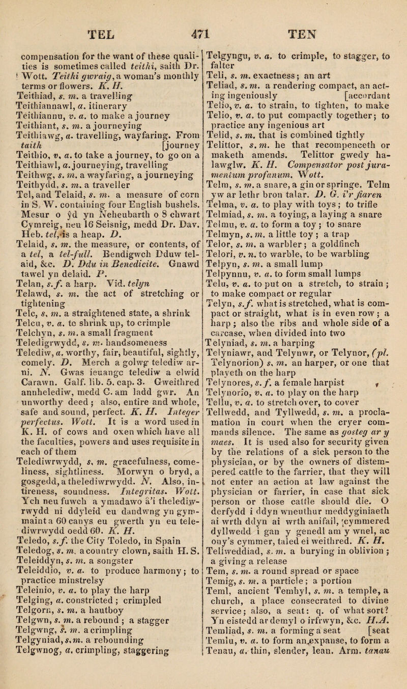 compensation for the want of these quali- ties is sometimes called teithi, saith Dr. f Wott, Teithi a woman's monthly terms or fiowers. K, II, Teithiad, s. m, a travelîing’ Teithiannawl, a, iíinerary Teithiannu, v. a, to make a journey Teithiant, 5. m. a journeying Teithiawg, a. travelling‘, wayfaring. From taith [journey Teithio, V, a. to íake a journey, to go on a Teithiawl, a. journeying, travelling Teithwg, s. m. a wayfaring*, a journeying Teithydd, s. m. a traveller Tel, and Telaid, ŵ. m. a measure of corn in S. W. containing four English bushels. Mesur o ŷd yn Neheubarth o 8 chwarí Cymreig, neu 16 Seisnig, medd Dr. Dav. Heb. íe/,‘is a lieap. D. Telaid, s, m. the measiire, or contents, of a íe/, a tel-full. Bendigwch Dduw tel- aid, &c. D. Ddu in Benedicite. Gnawd tawel yn deîaid. P. Telan, s.f. a harp. Vid. telyn Telawd, s. m. the act of stretchrng or tightening Telc, s. m. a straightened state, a shrink Telcu, V. a. tc shrink up, to crimple Telchyn, s. m. a small fragment Teledigrwydd, s. ni. handsomeness Telediw,a. worthy, fair, beauíiful, sighíly, comely. D. Merch a golwg telediw ar- ni. N. Gwas ieuangc telediw a elwid Carawn. Galf. lib. 5. cap. 3. Gweiíhred annhelediw, medd G. am ladd gwr. An unworthy deed ; also, entire and whoie, safe and sound, perfect. K. H. Inteyer perfectus. Wott. It is a wordusedin K. H. of cow^s and oxen which have all the faculíies, powers and uses requisite iu each of them Telediwrwydd, s. m. gracefulness, come- liness, sightliness. Morwyn o bryd, a gosgedd,a thelediwrwydd. N. Also, in- tireness, soundness. Integritas. Wott. Ych neu fuwch a ymadawo äh thelediw- rwydd ni ddyleid eu dandwng yn gym- maint a 60 canys eu gwerth yn eu tele- diwrwydd oedd 60. K. H. Teledo, s.f. the Ciíy Toledo, in Spain Teledog, 5. m. acountry clown, saith H. S. Teleiddyn, s. m. a songster Teleiddio, v. a. to produce harmony; to practice minstrelsy Teleinio, v. a. to play the harp Telging, a. constricted ; crimpled Telgorn, s. m. a hautboy Telgwn, s. m. a rebound ; a stagger Telgwng, }. m. acrimpling Telgyuiad,í,m. a rebounding Telgw'nog, a, crirnpling, staggering Telgyngu, v. a. to crimple, to stagger, to falter Teli, s. m. exactness; an art Teliad, s.m. a rendering compact, an act- ing ingeniously [accordant Teíio,'ü. a. to strain, to tighten, to make Telio, V. a. to put compactly together; to practice any ingenious art Telid, s. m. that is combined tightìy Telitíor, s. m. he that recompenceth or maketh amends. Telittor gwedy ha- lawglw. K. H. Compensator postjura- fnentum profaniün. Wott. Telm, s. m, a snare, a gin or springe. Telín yw ar lethr bron talar. D. G. i'r fiaren Telraa, v. a. to play with toys; to trifie Telmiad, s. m. a toying, a laying a snare Telmu, V. a. to forrn a toy ; to snare Telmyn, s. m. a little toy ; a trap Telor, s. m, a warbler; a goldfinch Telori, V. n. to warble, to be warbling Telpyn, s. m. a small lump Telpynnu, v. a, to forra sraall lumps Telu, V. a. to put on a stretch, to strain ; to raake compaet or regular Telyn, s.f. whatis stretched, whaí is com- pact or straight, what is in even row ; a harp ; also the ribs and whole side of a carcase, when divided into two Teîyniad, s. m. a harping Teìyniawr, and Telynwr, or Telynor, (pl. Teiynorion) s. m. an harper, or one that playeth on the harp Teiynores, s.f, a feraale harpist y Telynorio, v. a. to play on the harp Tellu, V. a. to stretchover, to cover Tellwedd, and Tyllwedd, s. m. a procla- mation in court when the cryer com- mands silence. The same as gosteg ar y maes. It is used also for security given by the relations of a sick person to the physician, or by the owners of distem- pered cattle ío the farrier, that they will not enter an action at law against the physician or farrier, in case that sick person or those caííìe should die. O derfydd i ddyn wneuthur meddyginiaeth ai wrth ddyn ai wríh anifail, 'cymmered dyllwedd i gan y genedl ani y wnel, ac ony’s cyramer, taled ei weifhred. K. H, Teliweddiad, s. m. a burying in oblivion ; a giving a release Tem, s. m. a round spread or space Temig, s. m. n particle ; a portion Teml, ancient Temhyl, s. m. a temple, a church, a place consecrated to divine seiwice; also, a seat: q. of whatsort? Yn eistedd ardemyl o irfrwyn, &c. H.A. Temliad, s, m. a forming a seat [seaí Temlu, V. a. to form an^xpanse, to form a Tenau, a. thin, slender, lean. Arm. tanau