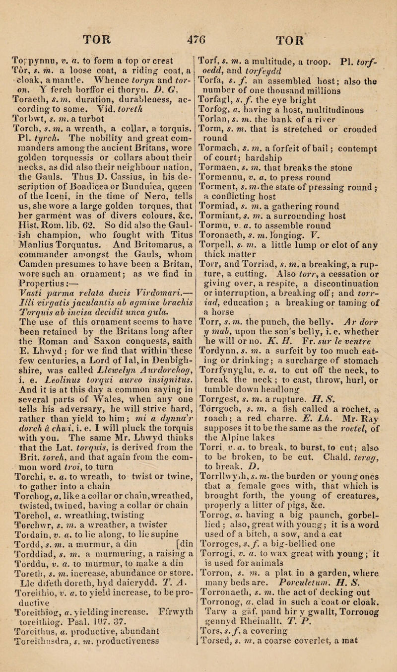 Toypynnu, v. a. to form a top orcrest Tôr, í. m. a loose coat, a ridin<^ coat, a cloak, amantle. Whence toryn and tor- on. Y feich borffor ei thoryn. D. Toraeth, 5. m. duration, durableness, ac- cording to some. Vid. toreth Torbwt, s. m. a turbot Torch, s. m. a wreath, a collar, a torquis. Pl. tyrch. The nobiliíy and great com- manders amongthe ancient Britans, wore golden torquessîS or collars about their necks, as did also their neighbour nation, the Gauls. Thus D. Cassius, in his de- scription of Boadlcea or Bunduiea, qaeen of the lceni, in the tirae of Nero, tells us, she wore a large golden torques, that her garment was of divers colours, &c. Hist. Rora. lib. 62. So did also the Gaul- îsh champion, who fought with Titus Manlius Torquatus. And Britomarus, a commander amongst the Gauls, whom Camden presumes tohave been a Britan, woresuchan oniament; as we find in Propertius:— Vasti parma relata ducis Yirdomari.— JIli rirgatis jaculantis ab agmine hrachis 'Torguis ab incisa decidit unca gula. The use oí’ this ornament seems to have been retained by the Britans long after the Roman and Saxon conquests, saith E. Lhívyd; for we find that within these few^ centuries, a Lord of lal, in Denbigh- shire, w'as called Lletoelyn Aitrdorcìiog^ i. e. Leolinus iorgiti aureo insignitus. And ií is at this day a common saying in several parts of Wales, when any one lells his adversary, he will strive hard, rather than yield to him; mi a dynna'r dorch â chtii. i. e. I wdll pluck the torquis with you. The same Mr. Lhwyd thinks that the Lat. torguis, is derived from the Brit. iorch, and thaí again from the com- mon word troi, to turn Torchi, V. a. to wreath, to twist or twine, to gather into a chain Torchog, a. like a collar or chain, wreathed, twisted, twined, having a collar or chain Torchol, a. wreathing,twisting Torchwr, s. m. a wreather, a twisíer Tordain, v. a. to lie along, to lio supine Tordd, s. m. a murmur, a din [din Torddiad, s. m. a murmuring, a raîsing a Torddu, v. a. to murraur, to make a din Toreth, s. m. increase, abundance or store. Lle difeth doreth, hyd daierydd. T. A. Toreiíhio, v. a. to yield increase, to be pro- ductive Toreithiog, «. yielding increase. Ffrwyth toreiîhiog. Psal. 107. 37. Toreithus, a. productive, abundant Toreiîhusdra, í. m. productÌYeness Torf, í. m. a multitude, a troop. Pl. torf- oedd, and to-rfeydd Torfa, s. f. an assembled host; also the number of one thousand millions Torfagl, s.f. the ej^e bright Torfog, a. having a host, multitudinous Torlan, s. m. the bank of a river Torm, s. m. that is stretched or crouded round Tormach, s. m. a forfeit of bail; contempt ofcourt; hardship Tormaen, s. m. that breaks the stone Tormennu, v. a. to press round Torment, s. m.the state of pressing round j a conílicting host Tormiad, s. m. a gathering round Tormiant, s. m. a surrounding hosí Tormu, v. a. to assemble round Toronaeth, s. m. Ibnging. V. Torpell, s. m. a littîe lump or clot of any thíck matter Torr, and Torriad, s. m. a brealdng, a rup- ture, a cutting. Aìso torr, a cessation ot giving over, a respiíe, a discontinuation or inteiTuption, abreaking off; and torr- iad, education ; a breaking or taming of a horse Torr, s. m. the punch, the belly. A r dorr y mab, upon the son’s belly, i. e. whether he will or no. K. H. Fr. sur le ventre Tordynn,5. m. a surfeit by too much eat- ing or drinking; a surcharge of síomach Torifynygìu, v. a. to cut oíf the neck, to break the neck; to cast, throw', hurl, or tumble dow'ii headlong Torrgest, s. m. a rupture. II. S. Tdrrgoch, s. m. a fish called a rochet, a roach; a red eharre. E. Lh. Mr. Ray supposes it to be the same as íhe roetel, of the Alpine lakes Torri V. a. to break, to burst, to cut; also to be broken, to be cut. Chald. terag, to break. D. Torrllwy.h, 5. m.the burden or youngones that a female goes with, that which is brought forth, the young of creatures, properly a litter of pigs, &c. Torrog, a. having a big paunch, gorbel- lied ; also, great w'ith young; it is a w'ord used of a bitch, a sow, and a cat Torroges, s.f. a big-bellied one Torrogi, v. a. to w'ax great with young; it is used foranirnals Torron, s. m. a plat in a garden, w'here many beds are. Porculctum. H. S. Torronaetb, s. m. tbe actof decking out Torronog, a. clad in such a eoat or cloak. Tarw a gíif, pand hir y gwallt, Torronog gennyd Rheinallt. T. P. Tors, s.f. a covering Toised, s, m. a coarse coyerlet, a raat