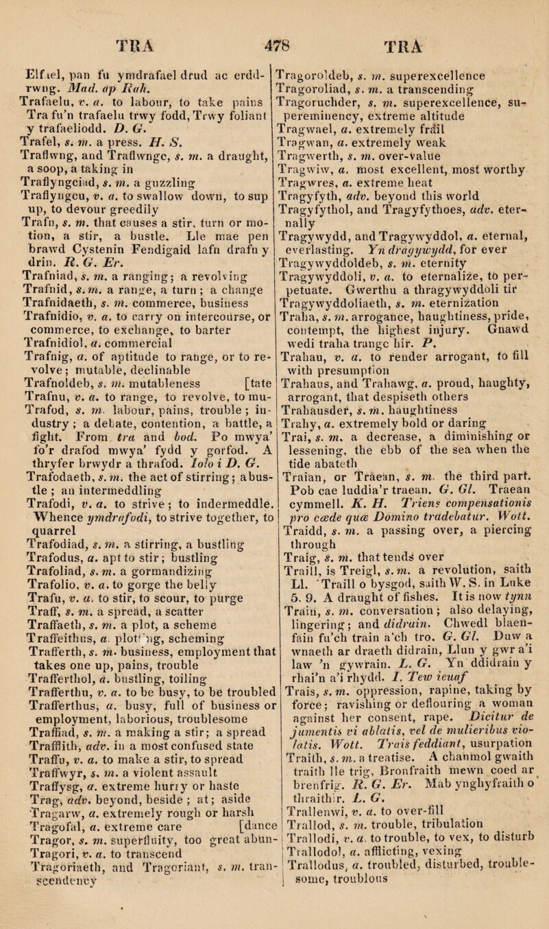 Elf lel, pan fü ymdrafael dfud ac erdd- rwng. Mad. ap Rah. Trafaelu, v, a. to labour, to take pains Trafu'n trafaelu trwy fodd, Trwy foliant y trafaeliodd. D. G. Trafel, s. m. a press. H. S. Traflwng, and Traflwngc, s. m. a draught, a soop, a taking‘ in Traflyngciad, s. m. a giizzling Traflyngcu, v. a. to swallow dowui, to sup up, to devour greedily Trafn, s. m. that causes a stir, turn or mo- tion, a stir, a bustle. Lle mae pen hrawd Cystenin Fendigaid lafn drafn y drin. R. G. Er. Trafniad, s. m. a ranging; a revolvirjg Trafnid, s.mi. a range, a turn ; a change Trafnidaeth, s. m. commerce, business Trafnidio, v. a. to carry on intercoürse, or commerce, to exchange, to barter Trafnidiol, commercial Trafnig, a. of aptitude to range, or to re- volve; mutable, declinahle Trafnoldeb, s. m. mutableness [tate Trafnu, v. a. to range, to revo]ve, to inu- Trafüd, s. m. labour, pains, trouble ; in- dustry ; a debate, contention, a battle, a hght. Frora tra and bod. Po rawya’ fo’r drafod mwya’ fydd y gorfod. A thryfer brwydr a thrafod. loìo i D. G. Trafodaeth, í. m. the actof stirring; abus- tle ; an intermeddling Trafodi, v. a. to strive; to indermeddle. Whence ymdrafodi, to strive together, to quarrel Trafodiad, s. m, a stirring, a bustling Trafodus, a. aptto stir; bustling Trafoliad, s.m. a gormandiziiig Trafolio, v. a, to gorge the belly Trafu, V. a. to stir, to scour, to purge TraflT, s. m. a spreäd, a scatter Traffaeth, s. m. a plot, a scheme TraíFeithus, a. plott'ng, scheming TraíFerth,í. m. business, employment that takes one up, pains, trouble TrafFeríhol, a. bustling, toiling TraíFerthu, v. a. to be busy, to be troubled TrafFerthus, a. busy, full of business or employment, laborious, troublesome Traffiad, s. m. a raaking a stir; a spread Traffiith, adv. in a raost confused state TrafFu, v. a, to mahe a stir, to spread TrafFwyr, s, m. a violent assault Traíîysg, a. extreme huriy or haste Trag, adv. beyond, beside ; at; aside ‘Tragarw, a. extremely rough or harsh Tragofal, a. extreme care [dance Tragor, s. m. superfluity, too great abun- Tragori, v. a. to transcend Tragoriaeth, aiid Tragoriant, s, m. tran- scendency Tragoroldeb, s. m. superexcellence Tragoroliad, s. m. 3. transcending Tragoruchder, s. m. superexcellence, su- pereminency, extrerae altitude Tragwael, a. extrem.ely fráil Tragwan, a. extremely weak Tragwerth, s. m. over-value Tragwiw, a. most excellent, most worthy Tragwres, a. exíreme heat Tragyfyth, adv. beyond this world Tragyfythol, and Tragyfythoes, adv. eíer- nally Tragywydd, and Tragyw^yddol, a. eternal, everlasting. Yn drayywydd, for ever Tragywyddoldeb, s. m. eternity Tragywyddoli, v. a. to eternalize, to per- petuate. Gwerthu a thragywyddoli tir Tragywyddoliaeth, s. m. eternîzation Traha, s. m. arrogance, haughtiness, pride, contempt, the lìighest injury. Gnawd wedi traha trangc hir. P. Trahau, v. a. to render arrogant, to fîll with presumpfion Trahaus, and Trahawg, a. proud, haughty, arrogant, that despiseth others Trahausdeí, s. m. haughtiness Trahy, a. extreraely hold or daring Trai, s. m. a decrease, a diminishing or lessening, the ehb of the sea when the tide abatefh Traian, or Tràean, s. m. the third part. Pob cae luddia’r traean. G. Gl. Traean cymmell. K. H. Triens compensationis pro ceede quce Domino tradehatur. Wott. Traidd, s. rn. a passing over, a piercing through Traig, s. m. that tends over Traill, is Treigl, í. w. a r€volution, saith Ll. ‘Traill o bysgod, suith W. S. in Luke 5. 9, A draught of fishes. It is now tynn Tráin, s. m. conversation ; also delaying, lingering; and didrain. Chwedl blaen- fain fu’ch train a’ch tro. G. Gl. Puw a wnaeth ar draeth didrain, Llun y gwr a i law gywrain. L. G. Yn ddidrain y rhai’n a’i rhydd. I. Tew ieiiaf Trais, s. m. oppression, rapine, taking by force; ravishing or deflouring a woman against her consent, rape. Dicitur de jumentü vi ahìatis, vel de mulieribiis vio- latis. Wott. Traisfeddiant, Vi^m'^3X\on Trailh, s. m. a treatise. A chanmol gwaith traiíh lle trig, Bronfraith mewn coed ar^ brenfrig. rIg.Eì'. Mab ynghyfraith o ’ thraiíhir. L. G. Trallenwi, v. a. to over-fill Trallod, .9. m. trouble, trihulation Trallodi, v. a. totrouble, to vex, to disturb Trallodol, a. afflicting, vexing Traìlodiis^ a. troubled, disturbed, trouble- some, troublous