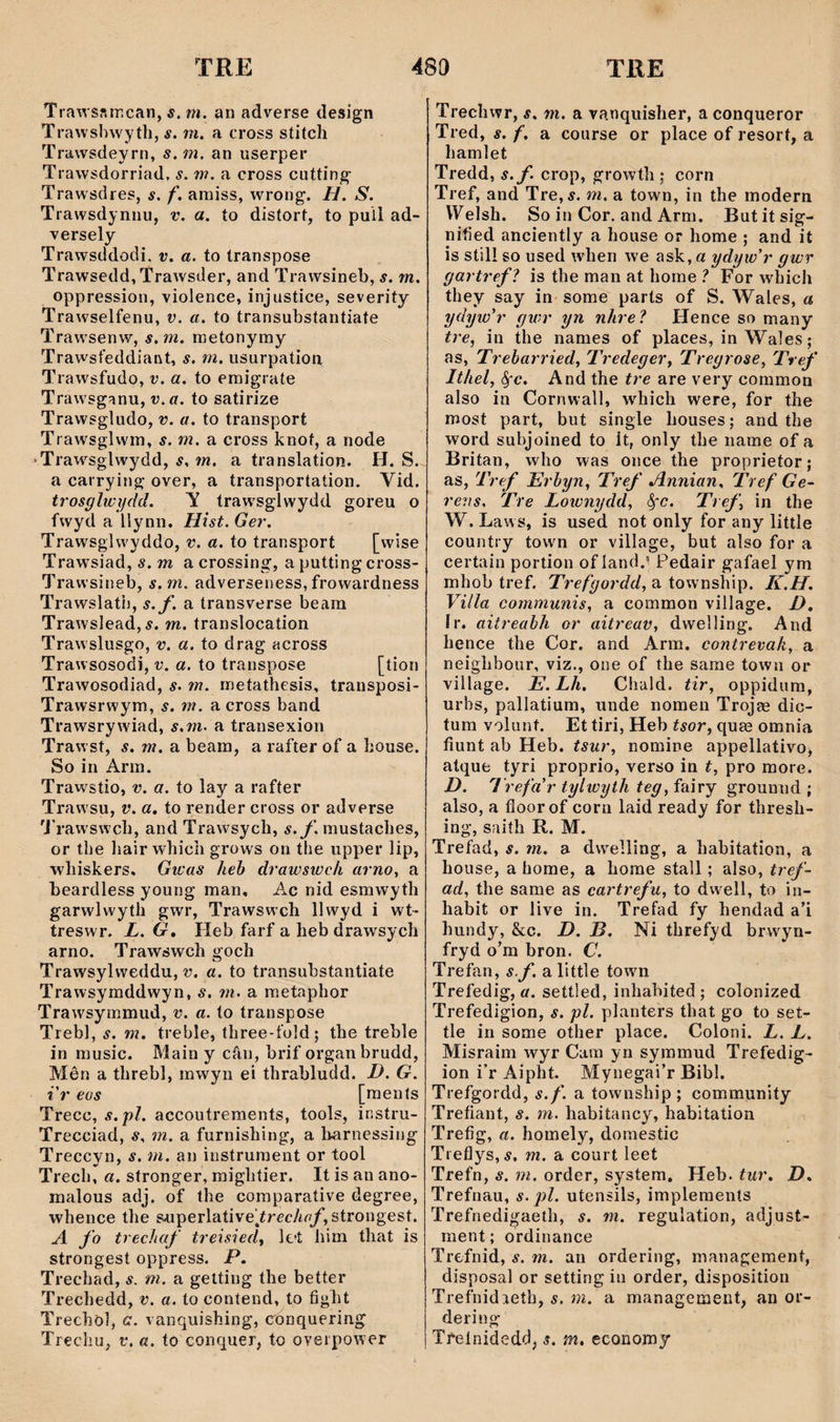 Trawsftmcan, s. m. an adverse design Trawslnyyth, s. m. a cross stitch Trawsdeyrn, s.m. an userper Trawsdorriad. s. m. a cross cutting- Trawsdres, s. f. amiss, wrong. H. S. Trawsdynnu, v. a. to distort, to puil ad- versely Trawsddodi, v. a. to transpose Trawsedd, Trawsder, and Trawsineb, s. m. oppression, violence, injustice, severity Trawselfenu, v. a. to transubstantiate Trawsenw, s.m. metonymy Trawsfeddiant, s. m. usurpation Trawsfudo, v. a. to emigrate Trawsganu, v.a. to satirize Trawsgìiido, v. a. to transport Trawsglwm, s. m. a cross knof, a node ‘Traw^sglwydd, s. m. a translation. H. S. a carrying over, a transportation. Vid. trosglwìjdd. V traw’sglwydd goreu o fwyd a Uynn, Hist.Ger. Trawsglwyddo, v. a. to transport [wise Trawsiad, s. m a crossing, a putting cross- Trawsineb, s.m. adverseness, frowardness Trawslath, s.f. a transverse beam Trawslead, í. m. translocation Trawslusgo, v. a. to drag across Trawsosodi, v. a. to transpose [tion Trawosodiad, s. m. metathesis, transposi- Trawsrwym, s. m. a cross band Trawsrywiad, s.m. 3. transexion Trawst, s. m. a beam, a rafter of a house. So in Arm. Trawstio, v. a. to lay a rafter Traw'su, v. a. to render cross or adverse 'j’rawswch, and Trawsych, s.f. mustaches, or the liair which grows on the upper lip, whishers. Gwas heh drawswcli arnoy a beardless young man, Ac nid esmwyth garwlwyth gwr, Trawswch llwyd i wt- treswr. L. G» Heb farf a hebdrawsych arno. Trawswch goch Trawsylweddu, v. a. to transubstantiate Trawsymddwyn, s. m. a metaphor Trawsymmud, v. a. to transpose Trebl, s. m. trebîe, three-fold; the treble in music. Main y câu, brif organbrudd, Mên a threbl, mwyn eí thrabludd. D. G. i'r eos [menls Trecc, s.pì. accoutreraents, tools, instru- Trecciad, s. m. a furnishing, a Imrnessing Treccyn, s. m. an instrument or tool Trech, a. stronger, mightier. It is an ano- malous adj. of the coraparative degree, whence tlie superlatiye^írec/my, strongest. yl fo trechaf treisied^ lct him that is strongest oppress. P. Trechad, s. m. a getting the better Trechedd, v, a. to contend, to fight Trechö], a. vanquishing, eonquering Trecliu, t*. a. to conquer, to oyerpower Trechwr, s. m. a vanquisher, a conqueror Tred, s. f. a course or place of resort, a hamlet Tredd, s.f crop, growth ; corn Tref, and Tre,í. m. a town, in the modern VTelsh. So in Cor. and Arm. But it sig- nified anciently a house or home ; and it is still so used when we ask, a ydyw'r gwr gartrefì is the man at home ì For which they say in some parls of S. Wales, a ydyw'r gwr yn nhre'ì Hence so many tre, in the names of places, in Wales; as, Treharried^ Tredeger^ Tregrose, Tref Ithef ỳc. And the tre are very common also in Cornwall, which were, for the most part, but single houses; and the word subjoined to ít, only the narne of a Britan, who was once the proprietor; as, Tref Erhyn, Tref Annian. Tref Ge^ reiìs. Tre Lotunydd, ^'•c. Tref, in the W. Laws, is used not only for any little country town or village, but also for a certain portion of land.^ Pedair gafael ym mhob tref. Trefgordd, a township. K.H. Villa communis, a common YÌllage. D, Ir. aitreahh or aitreav, dwelling. And hence the Cor. and Arm. contrecah, a neighbour, viz., one of the same town or village. E. Lh. Chald. tir, oppidum, urbs, pallatium, unde nomen Trojae dic- tum Yolunt. Et tiri, Heb tsor, qua3 omnia fiunt ab Heb. tsur, nomine appellativo, atque tyri proprio, verso in t, pro more. D. Trefa'r tylwyth teg, fairy grounnd ; also, a floorof corn laid ready for thresh- ing, saith R. M. Trefad, s. m. a dwelling, a habitation, a house, a home, a horae stall; also, tref- ad, the same as cartrefu, to dwell, to in- habit or live in. Trefad fy hendad a’i hundy, &c. D. B. Ni threfyd brwyn- fryd o’m bron. C. Trefan, s f. a little town Trefedig, a. settled, inhabited ; colonized Trefedigion, s. pl. planters that go to set- tle in some other place. Coloni. L. L. Misraim wyr Cam yn symmud Trefedig- ion i’r Aipht. Mynegai’r Bibl. Trefgordd, s.f. a township ; community Trefiant, s. m. habitancy, habitation Trefig, a. homely, domestic Tieflys,^, m. a court leet Trefn, s. m. order, system, Heb. tur. D. Trefnau, s. pl. utensils, implemenís Trefnedigaeth, s. m. regulation, adjust- ment; ordinance Trefnid, s. m. an ordering, manageraent, disposal or setting in order, disposition Trefnidaeth, s. m. a manageraent, an or- dering Treínidedd, s. m, economy