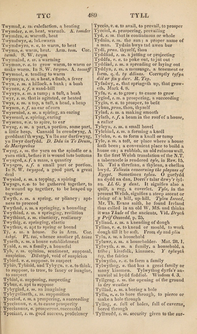 Twymad, áf. m. calefaction, a, heating Twyinder, í, wí. heat, warmth. A. tomder Twymdra, a. warmíh, lieat Twymdwyr, a. luivew'arm Twymdw^^ro, v. a, ío w'ann, to heat Twyran, «. wrarra, heat. Arm. tom. Cor. twmh. S. W. twym Twwmniad, s. m. a warraing Twymno,??. a. ío grow warm, to w'arra or make warm. In S. W. tiuymo. A, tomaff Twymnol, a. tending' to w^arm Twymnyn, s. m. a heat, aíìush, a fever Tw^yn, s. m. a hilloch, a bank ; a bush Twynen, s. f. a sand-hill Twynyn, s. m. a tump ; a tuft, a bush Twyr, s. m. thatis agitated, or heated Twys, s. m. a top, a tuft, a head, a heap Twysen, s.f. an ear ofconi Twyseniad, s. m. a spiring, an earing Twysenoi, a. spiring, earing Twysenu, v^a. to spire, ío ear Twysg, s. m. a part, a portion, some part, a littíe heap. Cannaid lu creudw^^sg, A gerddanti’th wysg, T n llu aur durfrwysg, yn llwyr dorfydd. D.. Ddu in Te Deum, de Martyrehiis Twysg’, s. m. the yarn on the spindle or a yarn stick,before it is wound into bottoms Twysged, s. f. a mass, a quantiíy Twysgen, s.f. a small part or portion. In S. W. twysged, a good part, a great deal Twysiad, s. m. a topping, a spiring Twysgo, V. a. to be gaíhered together, to be wound up together, to be heaped up together Twyth, 5. w. a spring, or pliancy; apt- ness to proceed Tw^ythad, s. m. a springing, a bounding Tw’ythiad, s. m. a springing, resilition Tw’ythiant, s. m. elasticity, resiìiency Twythig, a. springing, elasíic Twythus, a. apt to spring or bonnd Tŷ, s. m. a house. So in Arm. Cor. tsliyi. Pl. tai, whence anoíher pl. teiau Tyaeth, s. m. ahouse establishment Tyaid, s. m. a family, a houseful Tyb, s. m. opinion, sentiraent, supposal, suspicion. Dilettyb, void of siispicion Tybied, v. a. suppose, to suspect Tybio, Tybiaid, and Tybygu, v. a. ío think, to suppose, to trow, to fancy or imagine, to suspect Tybiol, a. supposing, siispecting Tybus, a. apt to suppose Tybygiad,5. m. an imagining Tybygoliaeth, s. m. supposition Tycciad, s. m. a prospering, asucceeding Tycciannu, v. a. to cause prosperiíy Tycciannus, a. prosperous,successful Tycciant; s. m, good success, proíìciency Tyccio, V. a. to avail, to prevai!, to prosper Tycciol, a. prospering, prevailiog Tyd, s. m. tbaíis contintiious or whole Tydain, 5. the sun ; a proper narae of a man. Tydain bwys tad awen bur Tydi, pron. thyseîf, thou Tyddfiad, s. m. a jutting or projecting Tyddfu, V. a. to poke out, tojut out • Tyddiad, s. m. a spreadìng or laying out Tyddyn, s. m. a messuage, a tenement or farm. q. d. ty ddinas. Corruptly tyfyn dôl ar finy dwr. lì, Teg. Tyfadivy, a. thaí springetli up, that grow- eth. Mark4. 8. Tyfu, V. a. to grow ; to cause to grow Tygiad, s. m. a prospering, a succeeding Tygio, V. a. to prosper, to beíît Tyhun, thou, thyself Tylad, s. m. a raaking sraooth Tylath, s.f. a beam in the roof of a hoiise, a rafíer Tylcyn, s. m. a small hovel Tylchiad, s, m. a forming a knoIl Tyìchu, V. a. to form a knoll ortump Tyle, s. m. a toft, or place where a house hath been ; a convenient place to build a house on ; a ruhbish, an old ruinous wall. In the first Welsh translation of the N.T. a íabernacle is rendered tyle, in Rev. 15. 15. Tai a threfnau, a thyleau, a chellau hwyd. Taliesin concerning the plagues of Egypt. Sometiraes tylau. O gorfydd na dydd na dau, Dorri’r talar drw^yT tyl- au. Ll. G, y dant. It signifies also a quilt, a Tug, a coverlet. Tyle, in the present Welsh, signifies a steep ascent or rising of a hiìl, up-hill. Tyleu Iscoed, Mr. Th. Evans saith, he found Ireland íhus called iu an old W. MS. and thinks it was 1 hule of the ancients. Vid. Drych y Prif Oesoedd, p. 25. Tylinad, s. m. a kneading of dough Tylino, V. a. to knead or raould, to work dough till ií be soft. From dy andglin Tylu, s, m, a houseliold Tyluwr, s. m. a househoîder. Mat. 20. 1. Tylwyth, s. m. a faraily, a household, a tribe; kinsfolk, kinsmen. Y tylwyth ieg. the fairies Tylwytho, v. a. to form a family Tylwytlîog, a. that has a great family or many Idnsmen. Tylwythog dyrfaT an- nuwiol ni bydd fuddiol. Wisdom 4. 3. Tyllgrug, s. m. the opening of the ground in dry w’eather Tylliad, s. m. a boring a hole Tyllu, V» a. to bore throiigh, ío pierce or make a hole through Tyllog, a. full of holes, full of caverns, bored through Tyllwedd, s. m, security giyen to the sur-