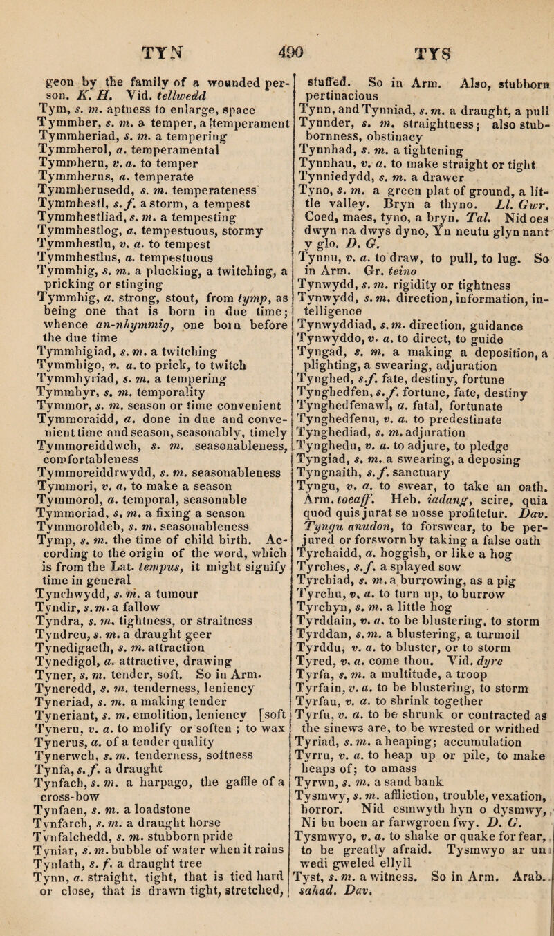 geon by tbe family of a woanded per- son. K. H. Vid. tellwedd Tym, $. m. aptness to enlarge, space Tymmher, s. m. a temper, a ftemperament Tymmlieriad, s. m. a tempering- Tymmherol, a. temperamental Tymmheru, v.a. to temper Tymmherus, a. temperate Tymmherusedd, s. m. temperateness Tymmhestl, s.f. astorm, a tempest Tymmhestliad, 5. w. a tempesting Tymmhestlog, a. tempestuous, stormy Tymmhestlu, v. a. to tempest Tymmhestlus, a. tempestuous Tymmhig, s. m. a pluching, a twitching, a priching or stinging Tymmhig, a. strong, stout, from tymp^ as being one that is born in due time; whence an-nhymmigj pne boin before the due time T^'^mrnhigiad, s. m, a twitching Tymmhigo, v. a. to prick, to twitch Tyramhyriad, s. m. a tempering Tymmhyr, s, m. temporality Tymmor, s. m. season or time convenient Tymmoraidd, a. done in due and conve- nienttime andseason, seasonably, timely Tymmoreiddwch, s. m. seasonableness, comfortableness Tymmoreiddrwydd, s. m. seasonableness Tymmori, v. a. to make a season Tymmorol, a. teraporal, seasonable Tymmoriad, s, m, a íixing a season Tymmoroldeb, s. m. seasonableness Tymp, s. m. the time of child birth. Ac- cording to the origin of the word, which is from the Lat. tempiis, it might signify time in general Tynchwydd, s. m. a tumour Tyndir, s. m. a fallow Tyndra, s. m, tightness, or straitness Tyndreu, s. m, a draught geer Tynedigaeth, s. m. attraction Tynedigol, a, attractive, drawing Tyner, s. m. tender, soft, So in Arm. Tyneredd, s, m. tenderness, leniency Tyneriad, s. m. a making tender Tyneriant, s. m. emolition, leniency [soft Tyneru, v. a. to molify or soften ; to wax Tynerus, a. of a tender qualily Tynerwch, s.m. tenderness, soítness Tynfa, ÿ./. a draught Tynfach, s. m. a harpago, the gafíie of a cross-bow Ty nfaen, s. m. a loadstone Tynfarch, s.m. a draught horse Tynfalchedd, s. m. stubborn pride Tyniar, s.m.bubble of water whenitrains Tynlath, s. f. a draught tree Tynn, a. straight, tight, that is tied hard or close, that is drawn tight^ stretched; stuffed. So in Arm, Also, stubborn pertinacious Tynn, andTynniad, s.m. a draught, a pull Tynnder, s. m, straightness; also stub- bornness, obstinacy Tynnhad, s. m. a tightening Tynnhau, v, a. to make straight or tight Tynniedydd, s. m. a drawer Tyno, s. m. a green plat of ground, a lit- tle valley. Bryn a thyno. Ll. Gwr, Coed, maes, tyno, a bryn. TaZ. Nidoes dwyn na dwys dyno, Yn neutu glynnant y glo. D. G. Tynnu, v. a. to draw, to pull, to lug. So in Arra. Gr. teino Tynwydd, s. m. rigidity or tightness Tynwydd, s. m, direction, information, in- telligence Tynwyddiad, s.m. direction, guidance Tynwyddo, v. a. to direct, to guide Tyngad, s. m. a making a deposition, á plighting, a swearing, adjuration Tynghed, sf. fate, destiny, fortune Tynghedfen,í./. fortune, fate, desliny Tynghedfenawl, a. fatal, fortunate Tynghedfenu, v, a. to predestinate Tynghediad, s. m. adjuration Tynghedu, v, a. to adjure, to pledge Tyngiad, s, m. B. swearing, adeposing Tyngnaith, s.f, sanctuary Tyngu, V. a. to swear, to taike an oath. A.vm. toeaff'. Heb. iadangy scire, quia quod quisjuratse nosse profitetur. Dav, Tyngu anudon, to forswear, to be per- jured orforswornby taking a false oath Tyrchaidd, a. hoggish, or iike a hog Tyrches, s.f. a splayed sow Tyrchiad, s. m. a burrowing, as a pig Tyrchu, v, a. to turn up, to burrow Tyrchyn, s. m. a little hog Tyrddain, v. a. to be blustering, to storm Tyrddan, s.m. a blustering, a turmoii Tyrddu, v. a. to bluster, or to storni Tyred, v, a. come thou. Vid. dyre Tyrfa, s. m. a multitude, a troop Tyrfain, v. a. to be blustering, to storm Tyrfau, v. a. to shrink together Tyrfu, V. a. to be shrunk or contracted as the sinews are, to be wrested or writhed Tyriad, s.m. aheaping; accumulation Tyrru, v. a. to heap up or pile, to make heaps of; to amass Tyrwn, s. m. a sand bank Tysmwy, s. m. afiliction, trouble, vexation, horror. Nid esmwyth hyn o dysmwy,, Ni bu boen ar farwgroen fwy. D. G. Tysmwyo, v. a. to sliake or quake for fear, to be greatly afraid. Tysmwyo ar uni wedi gweled ellyll Tyst, s. m. a witness. So in Arm, Arab. sahad. Dav,