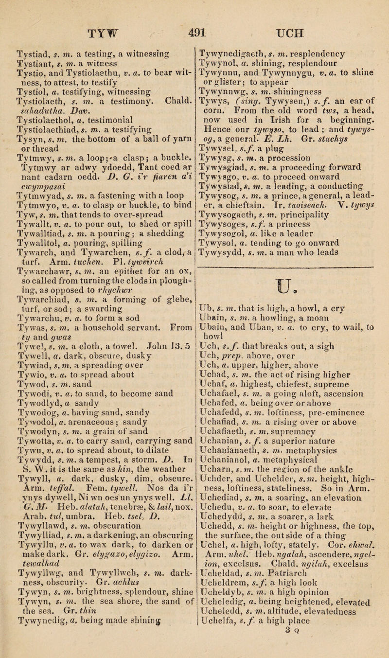 Tystiad, s. m. a testing’, a witnessîng Tystiant, s. m. a witness Tystio, and Tystiolaethu, v. a. to bear wdt- ness, to attest, to testify Tystiol, a. testifying, witnessing Tystiolaeth, s. m. a testimony. Chald. sahadutha. Dav. Tystìolaethol, a. testinionial Tystiolaethiad, í. m. a testifying Tysyn,í. m. the bottom of a ball of yani or thread Tytmwy, s. m. a loopj'a clasp; a buckle. Tytmwy ar adwy j'^doedd, Tant coed ar nant cadarn oedd. D. G. i’r fiareìi a’i cwympasai Tytmw'yad, s. m. a fastening wiíh a loop Tytmwyo, v. a. to clasp or buckle, to bind Tyw, s. m. that tends to over-spread Tywallt, r. a. to pour out, to shed or spill Tywalltiad, s. m. a pouring; a shedding Tywalltol, a. pouring, spilíing Tywarch, and Tywarchen, s.f. a clod, a turf. A.vm. tuchen. 'Pì.tyweirch Tywarchawr, s. m, aii epithet for an ox, so called from turningthe clods in plough- ing, as opposed to rhychwr Tywarchiad, s. m. a forming of glebe, turf, or sod ; a swarding Tyw'archu, v. a. to form a sod Tywas, s. m. a household serrant. From ty and gwas Tyweì, s. m. a cloth, a towel. Jolm J3. 5 Tywell, a. dark, obscure, dusky Tywiad, s. m. a spreading over Tywio, V. a, to spread about Tywod, s. m. sand Tywodi, V. Ui ío sand, to become sand Tywodlyd, a sandy Tywodog, a. having sand, sandy Tywodol, a. arenaceous ; sandy Tywodyn, s. m. a grain of sand Tywotta, a. to carry sand, carrying sand Tywu, V. a. to spread about, to dilate Ty wydd, s. m, a tempest, a storra. D. In S. W. it is the same as Am, the weather Tywyll, a. dark, dusky, dim, obscure. Arm. teff'al. Fem. tywell. Nos da i’r ynys dywell,Ni wn oes un ynyswell. Ll, G. M. Heb. alatah. tenebras, & lail, nox. Arab. tul, unibra. Heb. tseL D. Tywyllawd, s. m. obscuration Tywylliad, s. m, a darkening, an obscurîng Tywyllu, to wax dark, to darken or makedark. Gr. €lygazo,elygizo. Arm. teicalhad Tywyllwg, and Tywyllwch, s. m. dark- ness, obscurity. Gr. achlus Tywyn, s. m. brightness, splendour, shine Tywyn, s. m. the sea shore, the sand of the sea. Gr. thin Tywynedig, a. being raade shining Tywynedigaeíh, s. m. resplendency Tywynol, a. shining, resplendour Tywynnu, and Tywynnygu, v. a. to sliine orglister; to appear Tywynnwg, s. m. shiningness Tywys, (sing. Tywysen,) s.f. an ear of corn. From the old word tws, a head, now used in Irish for a beginning. Hence our tywyso. to lead ; and tywys- og, a general. É. Lh. Gr. stachys Tywysel, s.f. a plug Tywysg, s. m. a procession Tywysgiad, s. m. a proceeding forward Tywysgo, v. a. to proceed onward Tywysiad, Ä. m. a leading, a conducting Tywysog, s. m. a prince, a general, a lead- er, a chieftain. Ir. taoiseach. V. tywys Tywysogaeth, s. m. principality Tywysoges, s.f, a princess Tywysogol, a. like a leader Tywyso!, a. tending to go onward Tywysydd, s. m. a man w'ho leads IJb, s. m. that is high, a howl, a cry Ubain, s. m. a howling, a raoan Ubain, and Uban, v. a. to cry, to wail, to howl Uch, s.f. thatbreaks out, a sigh Uch, prep. above, over Uch, a. upper, higher, above Uchad, s. m. the act of rising higher Uchaf, a. highest, chiefest, supreme Uchafael, s. m. a going alofí, ascension Uchafed, a. beingover orabove Uchafedd, s. m. loftiness, pre-eminence Uchaíîad, s. m. a rising over or above Uchafiaeth, s. m. supremacy Uchanian, s. f. a superior nature UchanianaetÌi, s. m. metaphysics Uchanianol, a. metaphysical Ucharn, s.m. the region of the ankle Uchder, and Uchelder, s.m, height, high- ness, loftiness, stateliness. So in Arm. Uchediad, s. m. a soaring, an elevatìon Uchedu, V. a. to soar, to elevate Uchedydd, s. m. a soarer, a lark Uchedd, s. m. height or highness, the íop, the surfiice, the outside of a thing Uchel, a. liigh, lofty, stately. Cor. ehwaì. Arw. uhel. lìeh. ngalah, asceudere, ngel- ion, excelsus. Chald. ngilah, excelsus Ucheldad, s. m. Patriarch Ucheldrem, s.f. a high look Ucheldyb, s. m. a high opinion Ucheledig*, a. beîng heighlened, eleyated Ucheledd, s. m. altitude, elevatedness Uchelfa, s.f. a high place 3 Q