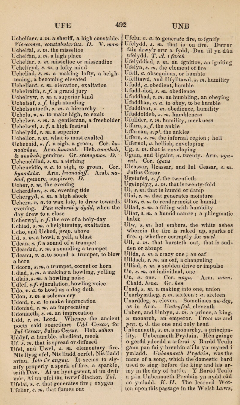 UNB Uclielfaer, s.m. a sheriíf, a Ijigli constable. Yicecomes, constabularius. J), V. maer Uchelfal, s. m. the rnisseltoe Uchelfan, s. m. a high place Uclielfar, s. m. raisseltoe or raissendine Uchelfrycl, s. m. a lofty mind Uclieliad, s. m. a making lofíy, a heigh- tening, a becoming elevated Ucheliant, s. m. elevation, exaltation Uchelraith, s.f, a grand jury Uchelryw, s. m. a superior kind Uchelsaf, s.f. high standing Uchelsantaeth, s.m. hierarchy • Uchelu, V, a. to make high, to exalt Uchelwr, s. m. a gentleman, a freeholder Uchelwyl, s.f. a high festival Uchelydd,5. m.a superior Uchellor, s. m. what is raost exalted Uchenaid, s.f. a sigh, a groan. Cof. ha- nadzlian. Arm. liuanad. Heb. anachah, & anahah, gemitus. Gr. stenagmos. D. Ucheneidiad, s. m. a sighing Ucheneidio, v. a. to sigh, to groan. Cor. hynadzha. Arm. huanadaff. Arab, na- had, gemere, suspirare. D. Ucher, s. m. the evening ücherddaw, s. m. evening tide Uchergyd, s. m. a high shock Ucheru^îJ. a. to wax late, to draw towards evening. Dan ucherai y dydd, when the day drew to a close Ucherwyl, s. f. the eve of a holy-day Uchiad, s.m. aheightening, exaltation Ucho, and Uchod, j)rep. above Ud, s. m. a howl, a yell, a blast Udcan, s. f. a sound of a trumpet Udcaniad, s. m. a sounding a trurapet Udcanu, v. a.to sound a trumpet, to blow a horn Udcorn, 5.m.a trumpet, cornet or horn Udiad, 5. m. a naaking a howling, yelling Udlais, s. m. a howling noise Udlef, s.f. ejaculation, howling voice Udo, V. a. to howl as a dog doth Udon, s. m. a solemn cry Udoni, V. a. to ma^e imprecation Udoniad, s. m. an imprecating Udoniaeth, s. m. an imprecation Udd, s. m. Lord. Whence the ancient poets said soraetiracs Udd Cessar, for lul Cessar, Julius Czesar. Heb. adhon Uddyf, «.humble, obedient, meek Uf, 's. m. that is spread or diífused Ufel, and Uwel, s. m. elementary fire. Nis llysg ufel, Nis lludd oerfel, Nis lladd arfau. lolo i'r angau. It seems to sig- nify properly a spark of fire, a sparkle, saith Dav. Ai un hynt gwynt, ai un dwfr môr, Ai un ufel tân twrwf diachor. Tal. Ufelai, s. c. that generates fìre ; oxygen Ufeliar, s. m. that flaraes out üfelu, V. a. to generaíe fire, to îgnify Utelydd, s. m. that is on fire. Dwrar fain drwy’r erw a fydd, Dan fil yn dâii ufelydd. T. Jl. ifarch Ufelydcliad, s. m, an ignition, an igniting Ufelyn, s. m. the element of fire Ufell, a. obsequious, or humble Ufelltawd, and Ufylltawd, 5. m.humility Ufudd, «.obedient, humble Ufudd-dod, s. m. obedience Ufuddhad, s. m. an humbling, an obeying Ufuddhau, v. a. to obey, to be humble Ufuddiant, s. m. obedience, humility Ufuddoldeb, s. m. humbleness Ufullder, s. m. humiliíy, meekness UíFarn,í.y’. the ankle UíFarnau, s.pL the ankles UíFern, s. m. the infernal region ; hell UíFernol, a. hellish, envelopiug Ug, s. m. that is enveloping Ugain, and Ugaint, a. twenty. Arm. ugu~ ent. Cor. igans Ulcassar, llcassar, and lul Cessar, s. m, Julius Caesar Ugeinfed, í.y. the twentieth Ugeinplyg, s. m. that is twenty-fold Ul, s. m. that is humid or damp Ulai, s. m. that generates moisture Ulaw, v.a. to render moist or humid Uliad, s. m. a filìing with humidity Uliar, s. m. a humid nature ; a phlegmatic habií Ulw, s. m. hot embers, the white ashes wherein the fire is raked up, sparks of fire. q. whether corruptly for uwel Ull, s. m. that bursteth out, that is sud- den or abrupt Ullda, s. m. a crazy one ; an oaf Ulldach, s, m. an oaf, achangeling Ulliad, s. m. a sudden drive or impulse Un, s. m. an iìidividual, one Un, a. one. Cor. unyn. Arm. unan. Chald. hena. Gr. hen Unad, s. m. a making into one, union Unarbymtheg, s. m. sixteen : a. sixteen Unarddeg, a. eleven. Sornetimes un-deg, as in Arm. Undegfed, eleventh Unben, and Unbyn, s. m. a prince, a king, a monarch, an emperor. From un and pen. q. d. the one and only head Ünbennaeth, s. m. a monarchy, a principa- liíy. Unbennaeth Prydain. Hên gaingc o gerdd ydoedd a arferai y Bardd Teulu ganu pan fai y brenhin a’i lu yn myned i ymladd. Unbennaeth Prydain, wasthe name of a song, whicb the domestic bard used to sing before tlie king and his ar- my in theday of baítle. Y Bardd Teulu a gíìn Unbennaeth Prydain yn nydd cäd ac ymladd. K. H. The learned Wot- ton upoiithis passage in the Welsh Laws,