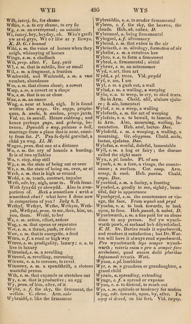 WíTt, interj^ fìe, for sliame Wlfíio, ü. a. to cry shame, to cry fie Wg, s. m. an overspread ; an outside Wi, interj. hey, heyday, oh. Wio’r greíTt ywareigrys, Wi o’r lliw ar y llewys, K. D. G. i beunod Wihi, s. m. the voice of horses when they neigh, whinnying of horses Wingc, s.m. a chaífinch Wit, prep. after. V. Leg. gwit Wl, s. m. that is subtile, fìne or small Wil, s. m. a fragment, a fraction Wmbwrdd, and Wmbredd, s. m. a vast numbef, abundance Wm, s. m. that closes about; a corert Wmp, s. m. a covert or a shape Wn, í, 772. that is on or close Wns, s. m. an ounce Wng, a, near at hand, nigh. It is found written also wngc. Gr. engys., propin- quus, & anchi^ Sc anchou, propejuxta. Vid. ex. in sawell. Hence eiddwng ; and hence perhaps yngo, and yrhwng, be- tween. Dyweddi o ítng, gcdawas o hell, marriage from a place that is near, enmi- ty from far. P. Pan fo dydd gorwlad, a châd yn wng. Ll. M. Wngco, pron. that one at a distance Wo, s. m. the cry of hounds a hunting. It is of two syllables Wo, V. stop, stop stìll Wp, s. m. the state of being out or over Wr, s. m. the state of being on, over, or at Wrch, s. m. thatis liigh orrotund Wrdd, s. m. touch, coníract, impulse Wrth, adv, by, nigh, near to. Wrth fesur. Wrth fynydd yr olewydd. Also in com- parison of. Beth a wnaethum i wrth a wnaethoch chwi? what have I done now ìn comparison of you? Judg 8, 2. Wrthyf, Wrthyt, Wrtho, Wrthym, Wrth- ych, Wrthynt, proTi. tome,thee, himj us, you, them. Wrthi, ìoììqt Ws, s. m. action, eíFort, ardour Wsg, s. m. that opens or separates Wst, s. 772. a thrust, push, or drive Wsw, s. 772. thatis energetic, a feed Wttra, s. f. a road or high way Wttres, s. 772. prodigality, luxury; v. a. to live in luxury Wttresiad, s. m. a revelling Wttresol, a. revelling, caroiising Wttresu, V. a. to carouse, to revel Wttreswr, s. m. a spendthrift, a riotous wasteful person Wth, s. 772. that expands or stretches out Wy, s. 777. that is productive; an egg Wy, pron. of hira, after, of it Wybr, s. f. the sky, the fírmanent, the welliin. C.ehron. A.\'nì.oahr Wybraidd, a, like the fírmament Wybreiddio, v. a, to render fìrmamental Wybren, s. f. the sky, the heaven, the clouds. Heb. ab, nubes. D. Wybrennol, a. being fìrmamental Wybrgoel, s.f. aëromancy Wybriad, s. m. that exists in the air Wybriaeth,5. m. a’érology, formation of air Wybrliw, s. m. a cerulean hue Wybro, v.a. to form a fìrmament Wybrol, a. firmamental; a'ërial Wybrwr, s. ni. an astronomer Wyd, 27. art, thou art Wydd, s. pl. trees. Y\di. gwydd Wyf, V. am, I am Wyl, s. m. a gush out, a wail Wylad, ÿ. 772. a wailing, a weeping Wylo, v.a. to weep, to cry, to shed íears. So in Arm. Chald. alil, ululare ejula- re ; & ala, lamentari Wylof, s. 772. a wèep, a wailing Wylofaeth, s. m. the act of weeping Wylofain, 27. a. to bewail, to larnent. So in Arm. Also, mourning, wailing, la- mentation. Heb. aval, luctus. Dav. Wylofedd, s. m. a weeping, a wailing, a mourning, Gr. olegymos. Chald. aiela, lucíus, ejulatus. Dav. Wylofus, rt. woeful, doleful, lamentable Wyll, í. 772. a hag or fairy; the disease called the night mare Wyn, s. pl. larabs. Pl. of oen Wyneb, s. m. a face, a visage, the counte- nance; a surface. Cor. enap. Arm. aenep, & eneh. Heb. panim. Chald, anpa. Dav. Wynebiad, s.m. a facing, a fronting Wynebol, a. goodly to see, sightly, beau- tiful, fair in appearance Wynebpryd, s.7n. the countenance or vis- age, the face. Frora wyneb aná pryd Wynebu, v. a. to look towards, to look upon, to face. Heh.panah, & nahat. D. Wynebwarth, s. m. a fìne paid for an abuse done to any person. Sef yw wyneb- waríh pawb, ei sarhaad heb ddyrchafael. K. H. Dr. Davies reads it wynebwerth, and renders it satisfaction ; but Dr. Wot- ton will have it always read wynehwarth. Pro wynebwarth lege seìnper wyneb- warth ; veteris enim e pro a semper fere scribehant, gìiod ansam dedit plurihus hujusmodi erratis. Wott. Wynos, s. pl. lambhins Wyr, s. 772. a grandson or grandaughter, a grand child Wyrain, a. spreading, extending Wyngc, s. f. a spread or expanse Wyno, V. a. to distend, to reach out Wys, s. 772. aptitude or tendency for motion Wysg, adv. towards, upon, by, after, Yn wysg ci draed, on his feet, Vid. twysg.