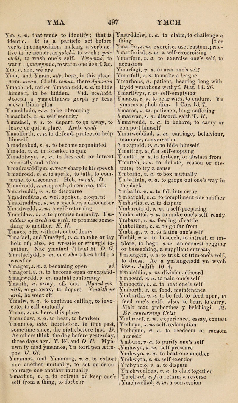 Ym, s, m. that tends to identify; that is identic. It is a particle set before verbs in composition, making a verb ac- tive to be neuíer, as golchi, to wasb; ym~ olchi, to wasb one's self. Twymno, to warm ; ymdwymno, ío warra one’sself, &c. Ym, V. are, we are Yma, and Yman, adv. here, in tbis place. Arm. aman. CSiald. teman, tbere dyrnman Ymachlud, ratber Yrnacbludd, v. a. tobide biraself, to be bidden. Vid. achludd. Josepli a ymacbludws gorpb yr lesu mewn lliain elän Ymacbludo, v. a. tobe obscuring Ymacbub, s. ni. self security Y^madael, v. a. to depart, to go away, to leave or quit a place. Arab. modi Ymadfertb, v. a. to defend, protect or belp bimself Ymadnabod, v. a. to become acquainted Y^mado, V. a. to forsake, to quit Ymadolwyn, v. a. to beseecb or intreat earnestly and often \ madrawddlym, a. very sbarp in his speecb Yraadrodd, v. a. to speak, to talk, to com- mune, to discourse. Heb. imrah. D. Ymadrodd, s. m. speecb, discourse, talk Yniadroddi, v. a. to discourse Yipadroddus, a. well spoken, eloquent Ymadroddwr, s. m. a speaker, a discourser Ymadwedd, s. m. a self-returning Ymaddaw, v. a. to promise muíually. Ym- addaw ag arallam beth, to promise some- tbing to anotber. K. H. Y^maes, adv. without, outofdoors Ymafael, and Ymafìyd, v. a. to take or lay bold of; also, so wrestle or strnggle to- getber. Nac ymafael a’i bael bi. D. G. Ymafaelydd, s. m. one wbo takes hold ; a wrestler Y'magor, í. m. a becoming open [ed Ymagori,í7. ìi. to become open orexpand- Ymagwedd, s. m. mutufíl conformity Ymaith, a. away, oíF, out. Myned ym- aith, to go away, to depart. Ymaith yr aith, he went off Ymalw, V. a. to continue calling, to invo- cate, to call mutually Yman, s. m. bere, tbis place Ymandaw, v. a. to hear, to hearken Y'^mannos, adv. heretofore, in time past, sometime since, the nightbefore last. D. As others think, tbe day before yesterday, three days ago. T. W. and D. P. Myn- nwn fy mod ymannos, Yn torri pen Atro- pos. G. Gl. Ymannos, and Ymannog, v. a. to exbort one anotber mutually, to set on or en- courage one another rnutually Ymarbed, v. a. to refrain or keep one’s self from a tbing, to forbear Ymärddelw, r. a. to clairn, to cbaîlenge a tbing [tice Ymai fer, 5. m. exercise, use, custom,prac- Yraarferiad, s. m. a self-excercising Ymarferu, î?. a. to exercise one’s self, to accustom Ymarfogi, v. a. to arm one’s self Ymarfoll, v. a. to make a league Ymarbous, «• patient, bearing long with. Bydd ymarhous wrtbyf. Mat. 18. 26. Ymarllwys, s. m. self-emptying Ymaros,^. a. to bear with, to endure. Yn ymaros a pbob dim. 1 Cor. 13. 7. Ymaros, s. m. patience, long-suffering Ymarwar, s. m. discord, saith T. W. Ymarwedd, v. a. to bebave, to carry or comport bimself Ymarweddiad, s. m. carriage, bebaviour, raanners, conversation Ymatgudd, v. a. to bide himself Ymattreg, s.f. a self-stopping Ymattal, v. a. to forbear, or abstain from Ymaíteb, v. a. to debate, reason or dis- pute; to try a cause Ymbaffio, v. a. to box mutually Ymbalfalu, v. a. to grope out one’s way iii the dark Ymballu, v. a, to fall intoerror Ymbarcbi, v. a. to compliment one anotber Ymbarlio,a. to dispuíe Y^mbarotoad, s, m. a self-preparing Y'mbarottoi, v. a. to make one’s self ready Ymbawr, s. m. feeding of cattle Ymbellhau, v. a. to go far from Ymbesgi, v. a. to fatten one’s self Ymbil, V. a. to beseech, to intreat, to im- plore, to beg: s.m. an earnest begging or beseecbing, a suppliant entreaty Yrabingcio, v. a. to trick or trira one’s self, to dress. Ac a yrnbingciodd yn wycb iawn. Judith 10. 4. Ymbleidio, s. m. division, discord Ymboeni, v. a. to pain one’s self Ymboetlii, v. a. to beat one’s self Ymborth, s. m. food, raaintenance Yraborthi, v. a. to be fed, to feed upon, to feed one’s self; also, to bear, to carry, Mair mad yraborthes y beichiogi. M. Br. concerning Crist Ymbrawf, s. m. experience, essay, contest Ymbryn, í. m. self-redemption Ymbrynu, v. a, to reedeem or ransom bimself Ymburo, v. a. to purify one’s self iY’^mbwys, s. m. self pressure Ymbwyo, v. a. to beat one anotber Ymbwytb, s. m.self exertion Yrnbyncio, v. a. to dispute Ymchwedleua, v. a. to cliat togetber Ymcbwel, s.f. a return, a reverse Ymcbweîiad; s, m, a conversion