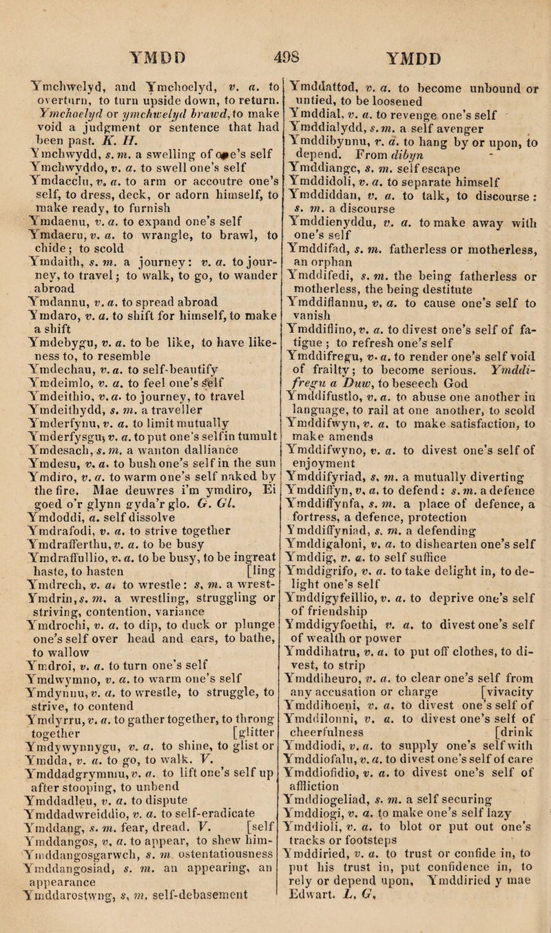 Ymchwelyd, atid Ymchoelyd, a. to overturn, to turn upside down, to return. Ymchoehjd or ymchtcelyd hrawd,to make void a jud^ment or sentence that had heen past. K. H. Ymchwydd, s.m. a swelling of ope’s self Ymchwyddo, v. a. to swell one’s self Ymdaccln, r, «. to arm or accoiitre one’s self, to dress, deck, or adorn himself, to make ready, to furnish Ymdaenu, v. a. to expand one’s self Ymdaeru, v. a. to wrangie, to brawl, to chide; to scold Ymdaith, s.m. a journey: v. a. tojour- ney, to travel; to walk, to go, to wander abroad Ymdannu, v. a. to spread abroad Ymdaro, v. a. to shift for himself, to make a shift Ymdebygu, v. a. to be like, to have like- ness to, to resemble Ymdechau, v.a. to self*beaiitify Ymdeimlo, v. a. to feel one’s ŵlf Ymdeithio, v.a> to journey, to travel Ymdeithydd, s. m. atraveller Ymderfynu, V. a. to limit mutually Ymderfysgu^ v. a. to put one's selfin tumult Ymdesach, Ä. m. a wanton dalìiance Ymdesu, v. a. to bush one’s sel f in the sun Ymdiro, v. a. to warm one’s self naked by thefire, Mae deuwres i’m ymdiro, Ei goed o’r glynn gyda’rglo. G. Gl. Ymdoddi, a. self dissolve Ymdrafodi, v. a. to strive together YmdraíFerthu, a. to be busy YmdraíFullio, v. a. to be busy, to be ingreat haste, to hasten [bng Ymdrech, v. a. to wrestle: s. m. a wrest- Ymdrin.í. m. a wrestling, struggling or striving, contention, variance Ymdrochi, v. a. to dip, to duclc or plunge one’s self over head and ears, to bathe, to walîow Ymdroi, v. a. to turn one’s self Ymdwymno, v. a. to warm one’s self Ymdynnu, V. a. to wrestle, to struggle, to strive, to contend Ymdyrru, v. a. to gather together, to throng togeíher [glitter Ymdywynnygu, v. a. to shine, to glist or Ymdda, v. a. to go, to walk. V. Ymddadgryraniu, V. a. to lift one’s self up after stooping, to unbend Ymddadleu, v. a. to dispute Ymddadwreiddio, v. a. to self-eradicate Ymddang, s. m. fear, dread. V. [self Ymddangos, v. a. to appear, to shew him- Yniddangosgarwch, s. ììi. ostentatiousness Ymddangosiad, s. m. aii appearing, an appearance Ymddarostwng, s. m. self-debasemcnt \ mddattod, v. a. to become unbound or iintied, to be loosened Ymddial, v. a. to revenge one’s self Ymddialydd, s .m. a self avenger Ymddibynnu, r. a. to hang by or upon, to depend. From dibyn Ymddiangc, s. m. self escape Ymddidoli, v. a. to separate himself Ymddiddan, v. a. to talk, to discourse : s. m. a discourse Ymddienyddu, v. a. to make away witîi one’s self Ymddifad, s. m. fatherless or motherless, an orphan Ymddifedi, s. m. the being fatherless or motherless, the being destitute Ymddiflannu, v, a. to cause one’s self to vanish Ymddiflino,r. a. to divest one’s self of fa- tigue ; to refresh one’s self Ymddifregu, v. a. to render one’s self void of frailty; to become serious. Ymddi- fregu a Duw, to beseech God Ymddifustlo, v. a. to abuse one another in language, to rail at one another, to scold Ymddifwyn,r. a. to make satisfaction, to make amends Ymddifwyno, v. a. to divest one’s self of enjoyment Ymddifyriad, s, m. a mutually diverting YmddiíFyn, v. a. to defend ; s.m.a defence Y mddiíFynfa, s. m. a place of defence, a fortress, a defence, protection YmddiíFyniad, s. m. a defending Ymddigaìoni, v. a. to dishearten one’s self Ymddig, V. a. to self sufíìce Ymddigrifo, v. a. to take delight in, to de- light one’s self Ymddigyfeillio, v. a. to deprive one’s self of friendship Ymddigyfoethi, v. a. to divest one’s self of wealth or power Ymddihatru, v. a. to put ofF clothes, to di- vest, to strip Ymddiheuro, v. a. to clear one’s self from any accusation or charge [vivacity Y^mddihoeni, v. a. to divest one’s self of Ymddilonni, v. a. to divest one’s self of cheerfulness [drinlc Ymddiodi, w, a. to supply one’s self with Ymddiofalu, v. a. to divest one’s self of care Ymddiofidio, v. a. to divest one’s self of aífíiction Y^mddiogeliad, s. m. a self securing Y^mddiogi, v. a. to make one’s self lazy Y^rnddioli, v. a. to blot or put out one’s tracks or footsteps Ymddiried, v. a. to trust or confide in, to put his trust in, put confidence in, to rely or depend upon, Y^mddiried y mae Edwart. L, G.
