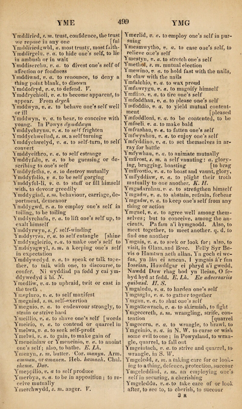Ymddiriod, .v. m. trust, coiifîdence, Ihe trust we re})ose iu aiiy one [fui Ymddiriediiwbl, a. most trusty, mostfaith- Yrnddirgehi, v.a. to hide oue’s self, to lie in ambusli or in wait Ymddiserchu, v. a. to divest one’s self of affection or fbndness Yraddiwad, v. a. to renouuce, to deny a thin^ point blanh, to disown Ymddofryd, v. a. to defend. V. Ymddrychioli, v. a. to become apparent, to appear. Frora drych Ymddwyn, t), «. to beltave one’a self well or íll Ymddwyn, v. a. to bear, to conceive with young. în Powys cìymddwyn Yraddychrynu, 1). «. to seh'frighten Yraddychweliad^ s. m. a seîfturning Ymddychwelyd, v. a. to self-turn, to self convert Yràddyeithro, v. a. to self estrange Ymddyf.ilu, v. a. to be guessing’ or de- scribing to one’s self Ymddyfetha, v. a. ío destroy rnutually Ymddyfolio, t' a. to be self oorging Ymddyfol-li, v. a. to stuff or fiìl himselí with, to dcvour greedily Ymddygiad, s.m. behaviour, carriage,de- portment, deraeanor Ymddygwd, v. a. to employ one’s self in toiiing', to be toiling Ymddyrchafu, v. a. to lift one’s self up, to exa!t líimself Ymddyrwyn, s.f. self-winding Ymddyrysu, v. a. to self entangle [shine Yraddysgleirio, v.a. to make une’s self to Ymddysgwyl, 5.a heeping one’s self in expectation Y^mddywedyd. v. a. to speak or taìk íoge- ther, to taìk with one, to discourse, ío confer. Ni wyddiad pa fodd y cai yra- ddywedyd â hi. N. Ymedliw, v.a. to iipbraid, twit or cast in the teeth , Yraegluro, v. a. to self manifest Ymegniad, s.m. self-exertion Ymegnio, v. a. to endeavour strongly, to strain or strive hard Yineiilio, v. a. to shave one’s self [words Ymeirio, v. a. to contend or quarrel in Ymelwa, v. a. to seek self-profit Ymelwi, V. a. to gain, to make gaìn of ’Yraeiieiniaw or Ymeneinio, v. a. to anoint one’s self; also, to hathe. E. Lh. Ymenyn, s. m. butter. Cor. manyn. Arra. amman, or amanen. Heb. hamaah. Chal. shema. Dav. Ymeppilio, a to self produce Ymerbyn, v. a. to be in apposition ; to re- ceive miitually Yraercîiwydd, s. m. anger. V. Ymerlid, v. a. toemploy one’s self in pur- suing Yraesmwyího, v. a. to ease one’s self, to relieve one’s self Ymestyn, v. a. to síretch one’s self Ymethol, s. m. miiíual election Ymewino, v. a. to hoîd fast with tîie nails, to claw with the nails Ymfalchio, v. a, to wax proud Ymffiwrygu, v. a. to raagnify himself Ymfîip.o, V. a. to tire one’s self Ymfoddhau, v. a. to please one’s self Ymfoddio, t). a. to yieîd mutual content- înent [pleased Ymfoddloni, t). a. to be contented, to be ymfoeli, V. a. to raake bald Ymfrashau, v. a. to fatten one’s self Ymfwynhau, v. a. to enjoy one’s self Ybnfyddino, v. a. to set themselves in ar- rav for baítle •/ Yrafywhau, v. a. to animate mutually YmfiYost, s. m. a self vaunting: a. glory- ing, bragging, boasting [to brag Ymffrostio, v. a. to boastand vaunt, glory, Y mífyddiaw, t'. a. to plight their troth mutually to one anoíher. K. H. Ymgadarnhau, t’. öf. to strengíhen himself Ymgadw, v. a. to abstain, reí^i’ain, forbear Yràigadw, V. a. to keep one’s self from any thing or action Ymgael, t. to agree well among them- selves; but ío conceive, among the an- cienís. Pafara a’i hymgaodd. Also, to meet together, to raeet another. q, d. ío fînd one anoílìer Yrngais, v. a. to seek or Iook for; also, to visit, in Glara.and Brec. Felly Sjr Be- vis o Hamtwn aeth alìan, Yu goch ei we- fus, yn lân ei amcan, 1 ymgais â’r fun loseian, Howddgar ei phryd a’i gwedd, Nawdd Dnw rhag bod yn lleian, O fe- bydhyd at fedd. È, Lh. Ex adeersariis quihiisd. H. S. Ymgaledu, v. a. to harden one’s self Ymgasg'ìu, r. a. to gatber togetìicr Yrngau, v. a. to shut one’s self Ymgatíe'wrach, v. a. to skirraìsh, ío fight Ymgeccreth, s. m. wrangling, strife, con- teníion [quarrel Ymgeccru, v. a. to wrangle, to brawl, to Ymgeiiiio, v. a. iri N. W. to curse or wisli sorae evil to one ; in Powysland, to wran- gle, quarrel, to fallout Ymgeiutaclì, v. a. to strive and quarrel, to wrangle, in S. W. Ymgeledd, s. m. a íakiiig care for or look- ing to athing, defence, protecíion, succour Ymgeleddiíid, s. m, an eraploying one’s selfin securing, acherishing Ymgeleddu, r. «. to take care of or look. after, to see ío, ío cherish, to succour 3 R